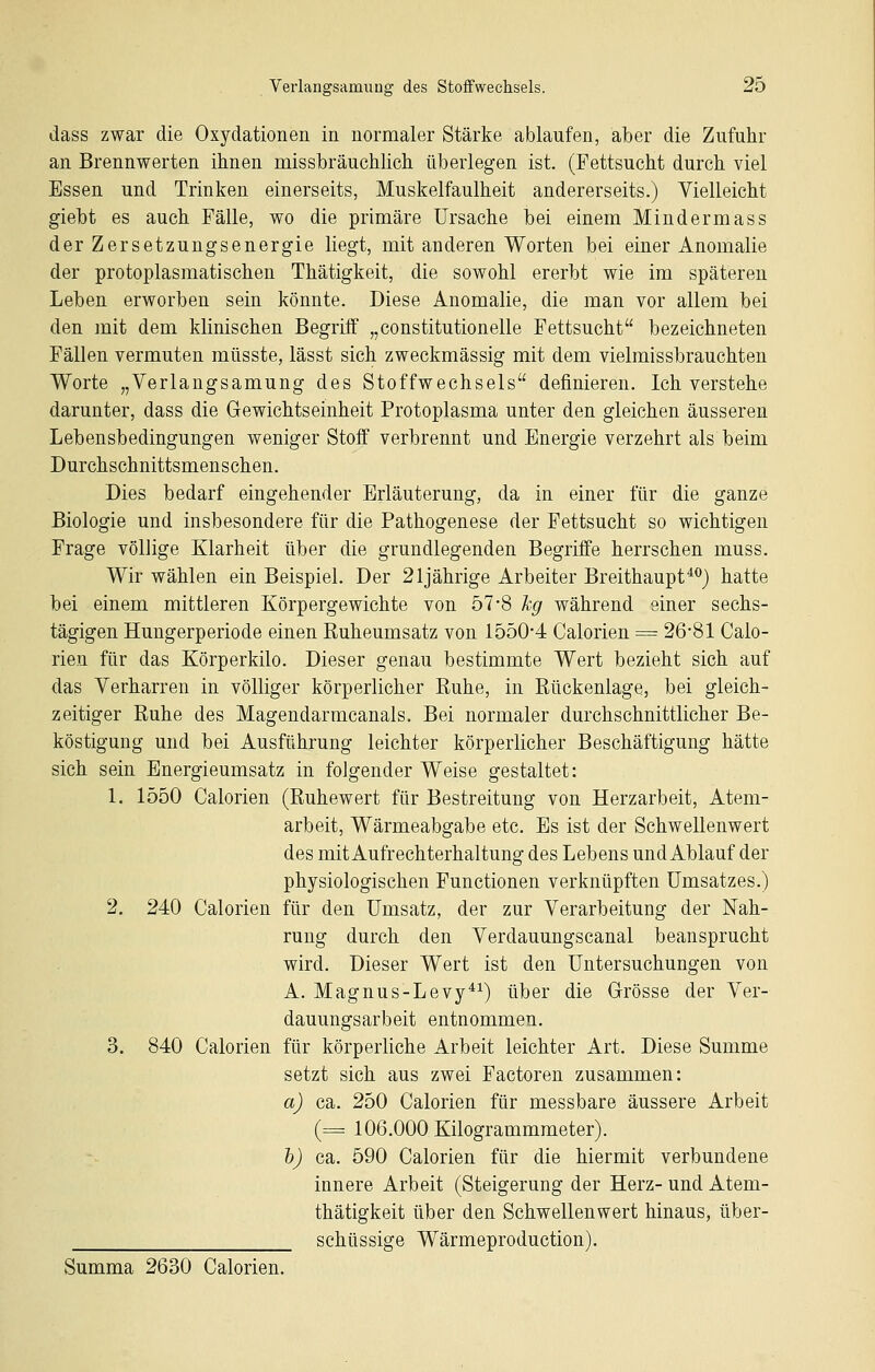 dass zwar die Oxydationen in normaler Stärke ablaufen, aber die Zufuhr an Brennwerten ihnen missbräuchlich überlegen ist. (Fettsucht durch viel Essen und Trinken einerseits, Muskelfaulheit andererseits.) Vielleicht giebt es auch Fälle, wo die primäre Ursache bei einem Mindermass der Zersetzungsenergie liegt, mit anderen Worten bei einer Anomalie der protoplasmatischen Thätigkeit, die sowohl ererbt wie im späteren Leben erworben sein könnte. Diese Anomalie, die man vor allem bei den mit dem klinischen Begriff „constitutionelle Fettsucht bezeichneten Fällen vermuten müsste, lässt sich zweckmässig mit dem vielmissbrauchten Worte „Verlangsamung des Stoffwechsels definieren. Ich verstehe darunter, dass die Gewichtseinheit Protoplasma unter den gleichen äusseren Lebensbedingungen weniger Stoff verbrennt und Energie verzehrt als beim Durchschnittsmenschen. Dies bedarf eingehender Erläuterung, da in einer für die ganze Biologie und insbesondere für die Pathogenese der Fettsucht so wichtigen Frage völlige Klarheit über die grundlegenden Begriffe herrschen muss. Wir wählen ein Beispiel. Der 21jährige Arbeiter Breithaupt^^) hatte bei einem mittleren Körpergewichte von 57-8 hg während einer sechs- tägigen Hungerperiode einen Kuheumsatz von 15504 Calorien = 26-81 Calo- rien für das Körperkilo. Dieser genau bestimmte Wert bezieht sich auf das Verharren in völliger körperlicher Euhe, in Rückenlage, bei gleich- zeitiger Ruhe des Magendarmcanals. Bei normaler durchschnittlicher Be- köstigung und bei Ausführung leichter körperlicher Beschäftigung hätte sieh sein Energieumsatz in folgender Weise gestaltet: 1. 1550 Calorien (Ruhewert für Bestreitung von Herzarbeit, Atem- arbeit, Wärmeabgabe etc. Es ist der Schwellenwert des mit Aufrechterhaltung des Lebens und Ablauf der physiologischen Functionen verknüpften Umsatzes.) 2. 240 Calorien für den Umsatz, der zur Verarbeitung der Nah- rung durch den Verdauungscanal beansprucht wird. Dieser Wert ist den Untersuchungen von A. Magnus-Levy*^) über die Grrösse der Ver- dauungsarbeit entnommen. 3. 840 Calorien für körperliche Arbeit leichter Art. Diese Summe setzt sich aus zwei Factoren zusammen: a) ca. 250 Calorien für messbare äussere Arbeit (= 106.000 Kilogrammmeter). h) ca. 590 Calorien für die hiermit verbundene innere Arbeit (Steigerung der Herz- und Atem- thätigkeit über den Schwellenwert hinaus, über- schüssige Wärmeproduction). Summa 2630 Calorien.