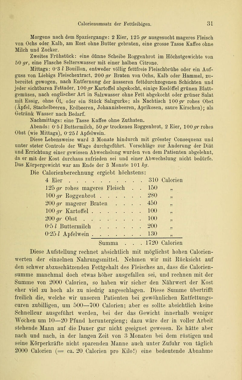 Morgens nach dem Spaziergange: 2 Eier, 125 gr ausgesucht mageres Fleisch von Ochs oder Kalb, am Rost ohne Butter gebraten, eine grosse Tasse Kaffee ohne Milch und Zucker. Zweites Frühstück: eine dünne Scheibe Roggenbrot im Höchstgewichte von bO gr, eine Flasche Selterswasser mit einer halben Citrone. Mittags: 0'3 l Bouillon, entweder völlig fettfreie Fleischbrühe oder ein Auf- guss von Liebigs Fleischextract, 200 gr Braten von Ochs, Kalb oder Hammel, zu- bereitet gewogen, nach Entfernung der äusseren fettdurchzogenen Schichten und jeder sichtbaren Fettader, 100 <7r Kartoffel abgekocht, einige Esslöffel grünen Blatt- gemüses, nach englischer Art in Salzwasser ohne Fett abgekocht oder grüner Salat mit Essig, ohne Öl, oder ein Stück Salzgurke; als Nachtisch 100^r rohes Obst (Apfel, Stachelbeeren, Erdbeeren, Johannisbeeren, Aprikosen, saure Kirschen); als Getränk Wasser nach Bedarf. Nachmittags: eine Tasse Kaffee ohne Zuthaten. Abends: O'öZ Buttermilch, 50^r trockenes Roggenbrot, 2 Eier, lOO^r rohes Obst (wie Mittags), 0-251 Apfelwein. Diese Lebensweise ward 3 Monate hindurch mit grösster Consequenz und unter steter Controle der Wage durchgeführt. Vorschläge zur Änderung der Diät und Errichtung einer gewissen Abwechslung wurden von dem Patienten abgelehnt, da er mit der Kost durchaus zufrieden sei und einer Abwechslung nicht bedürfe. Das Körpergewicht war am Ende der 3 Monate 101 leg. Die Calorienberechnung ergiebt höchstens: 4 Eier 310 Calorien \2bgr rohes mageres Fleisch . . 150 100 ^r Roggenbrot 280 200 ^r magerer Brateu .... 450 100 ^r Kartoffel 100 200 ^r Obst 100 0-51 Buttermilch ...... 200 0-25 Z Apfelwein 130 Summa . . . 1720 Calorien Diese Aufstellung rechnet absichtlich mit möglichst hohen Calorien- werten der einzelnen Nahrungsmittel. Nehmen wir mit Eücksicht auf den schwer abzuschätzenden Fettgehalt des Fleisches an, dass die Calorien- summe manchmal doch etwas höher ausgefallen sei, und rechnen mit der Summe von 2000 Calorien, so haben wir sicher den Nährwert der Kost eher viel zu hoch als zu niedrig angeschlagen. Diese Summe übertrifft freilich die, welche wir unseren Patienten bei gewöhnlichen Entfettungs- curen zubilligen, um 500—700 Calorien; aber es sollte absichtlich keine Schnellcur ausgeführt werden, bei der das Gewicht innerhalb weniger Wochen um 10—20 Pfund heruntergieng; dazu wäre der in voUer Arbeit stehende Mann auf die Dauer gar nicht geeignet gewesen. Es hätte aber nach und nach, in der langen Zeit von 3 Monaten bei dem rüstigen und seine Körperkräfte nicht sparenden Manne auch unter Zufuhr von täglich 2000 Calorien (= ca. 20 Calorien pro Kilo!) eine bedeutende Abnahme