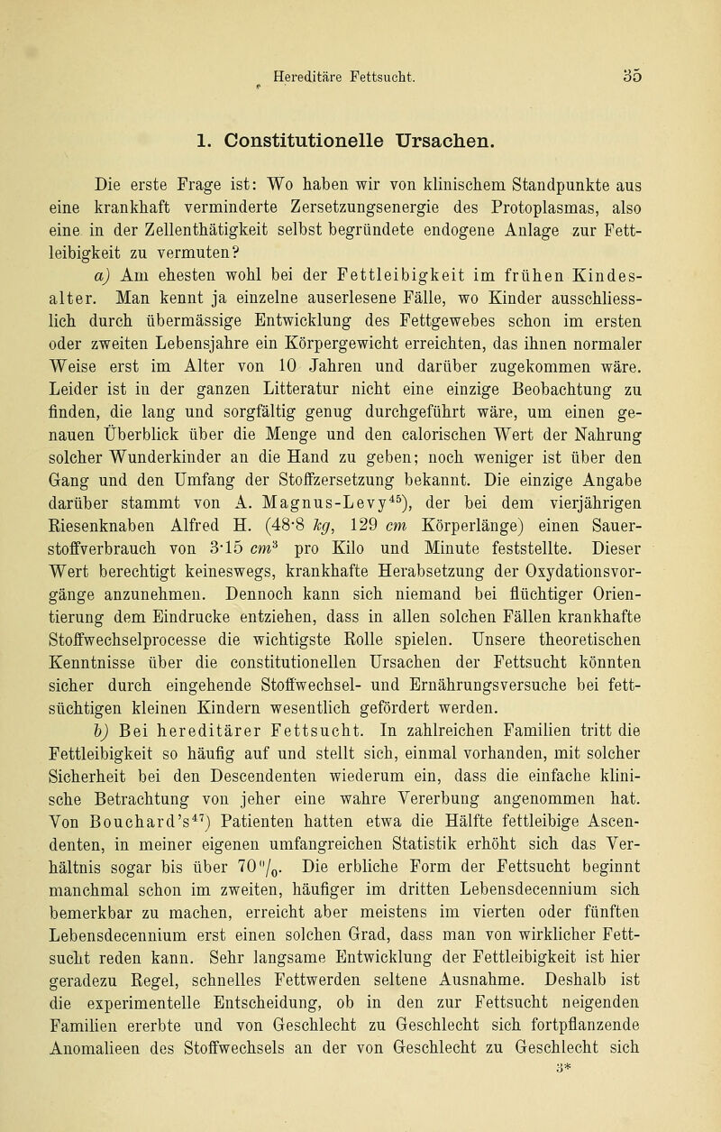 1. Constitutionelle Ursachen. Die erste Frage ist: Wo haben wir von klinischem Standpunkte aus eine krankhaft verminderte Zersetzungsenergie des Protoplasmas, also eine in der Zeilenthätigkeit selbst begründete endogene Anlage zur Fett- leibigkeit zu vermuten? a) Am ehesten wohl bei der Fettleibigkeit im frühen Kindes- alter. Man kennt ja einzelne auserlesene Fälle, wo Kinder ausschliess- lich durch übermässige Entwicklung des Fettgewebes schon im ersten oder zweiten Lebensjahre ein Körpergewicht erreichten, das ihnen normaler Weise erst im Alter von 10 Jahren und darüber zugekommen wäre. Leider ist in der ganzen Litteratur nicht eine einzige Beobachtung zu finden, die lang und sorgfältig genug durchgeführt wäre, um einen ge- nauen Überblick über die Menge und den calorischen Wert der Nahrung solcher Wunderkinder an die Hand zu geben; noch weniger ist über den Gang und den Umfang der Stoffzersetzung bekannt. Die einzige Angabe darüber stammt von A. Magnus-Levy^^), der bei dem vierjährigen Riesenknaben Alfred H. (48-8 leg, 129 cm Körperlänge) einen Sauer- stoffverbrauch von 3-15 cm^ pro Kilo und Minute feststellte. Dieser Wert berechtigt keineswegs, krankhafte Herabsetzung der Oxydationsvor- gänge anzunehmen. Dennoch kann sich niemand bei flüchtiger Orien- tierung dem Eindrucke entziehen, dass in allen solchen Fällen krankhafte Stoffwechselprocesse die wichtigste Rolle spielen. Unsere theoretischen Kenntnisse über die constitutionellen Ursachen der Fettsucht könnten sicher durch eingehende Stofiwechsel- und Ernährungsversuche bei fett- süchtigen kleinen Kindern wesentlich gefördert werden. h) Bei hereditärer Fettsucht. In zahlreichen Familien tritt die Fettleibigkeit so häufig auf und stellt sich, einmal vorhanden, mit solcher Sicherheit bei den Descendenten wiederum ein, dass die einfache klini- sche Betrachtung von jeher eine wahre Vererbung angenommen hat. Von Bouchard's^^) Patienten hatten etwa die Hälfte fettleibige Ascen- denten, in meiner eigenen umfangreichen Statistik erhöht sich das Ver- hältnis sogar bis über 70 /o- Die erbliehe Form der Fettsucht beginnt manchmal schon im zweiten, häufiger im dritten Lebensdecennium sich bemerkbar zu machen, erreicht aber meistens im vierten oder fünften Lebensdecennium erst einen solchen Grad, dass man von wirklicher Fett- sucht reden kann. Sehr langsame Entwicklung der Fettleibigkeit ist hier geradezu Regel, schnelles Fettwerden seltene Ausnahme. Deshalb ist die experimentelle Entscheidung, ob in den zur Fettsucht neigenden Familien ererbte und von Geschlecht zu Geschlecht sich fortpflanzende Anomalieen des Stoffwechsels an der von Geschlecht zu Geschlecht sich