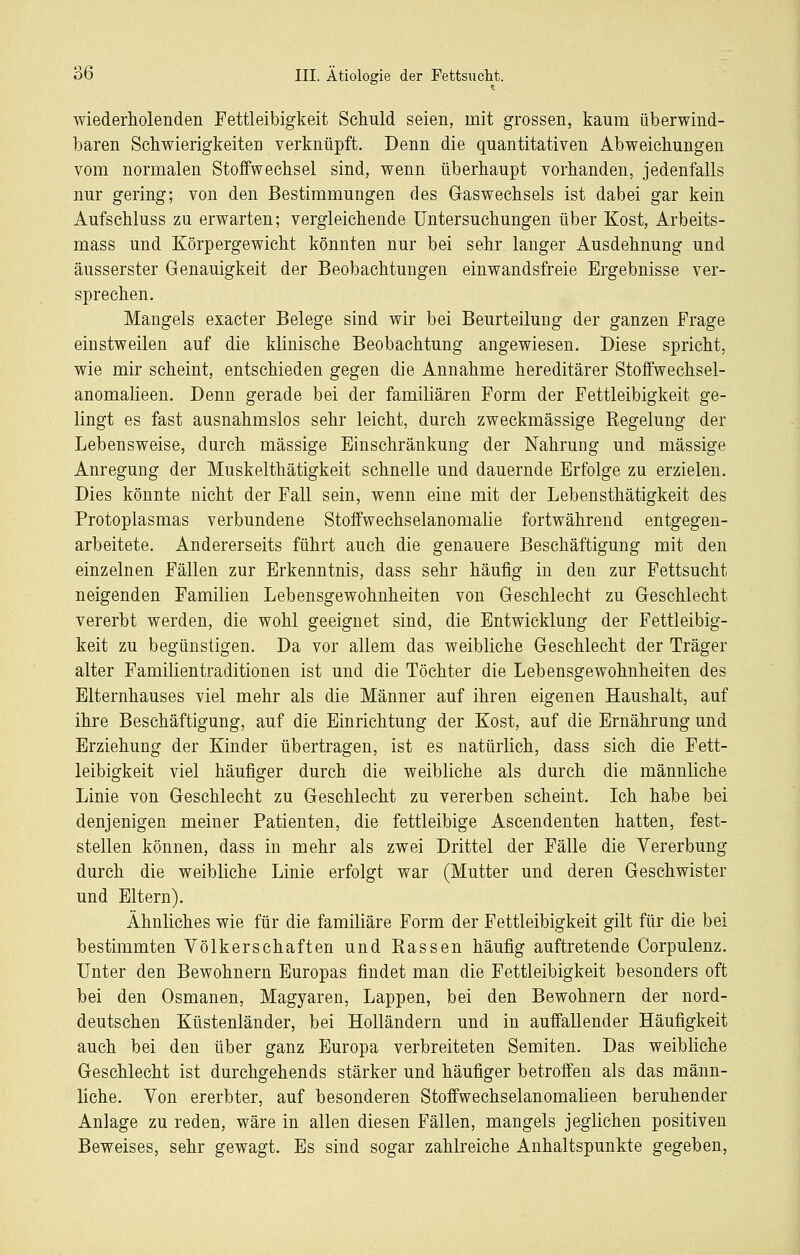 wiederholenden Fettleibigkeit Schuld seien, mit grossen, kaum überwind- baren Schwierigkeiten verknüpft. Denn die quantitativen Abweichungen vom normalen Stoffwechsel sind, wenn überhaupt vorhanden, jedenfalls nur gering; von den Bestimmungen des Gaswechsels ist dabei gar kein Aufschluss zu erwarten; vergleichende Untersuchungen über Kost, Arbeits- mass und Körpergewicht könnten nur bei sehr langer Ausdehnung und äusserster Genauigkeit der Beobachtungen einwandsfreie Ergebnisse ver- sprechen. Mangels exacter Belege sind wir bei Beurteilung der ganzen Frage einstweilen auf die klinische Beobachtung angewiesen. Diese spricht, wie mir scheint, entschieden gegen die Annahme hereditärer Stoffwechsel- anomaUeen. Denn gerade bei der familiären Form der Fettleibigkeit ge- lingt es fast ausnahmslos sehr leicht, durch zweckmässige Regelung der Lebensweise, durch massige Einschränkung der Nahrung und massige Anregung der Muskelthätigkeit schnelle und dauernde Erfolge zu erzielen. Dies könnte nicht der Fall sein, wenn eine mit der Lebensthätigkeit des Protoplasmas verbundene Stoffwechselanomalie fortwährend entgegen- arbeitete. Andererseits führt auch die genauere Beschäftigung mit den einzelnen Fällen zur Erkenntnis, dass sehr häufig in den zur Fettsucht neigenden Familien Lebensgewohnheiten von Geschlecht zu Geschlecht vererbt werden, die wohl geeignet sind, die Entwicklung der Fettleibig- keit zu begünstigen. Da vor allem das weibliche Geschlecht der Träger alter Familientraditionen ist und die Töchter die Lebensgewohnheiten des Elternhauses viel mehr als die Männer auf ihren eigenen Haushalt, auf ihre Beschäftigung, auf die Einrichtung der Kost, auf die Ernährung und Erziehung der Kinder übertragen, ist es natürlich, dass sich die Fett- leibigkeit viel häufiger durch die weibliche als durch die männliche Linie von Geschlecht zu Geschlecht zu vererben scheint. Ich habe bei denjenigen meiner Patienten, die fettleibige Ascendenten hatten, fest- stellen können, dass in mehr als zwei Drittel der Fälle die Vererbung durch die weibliche Linie erfolgt war (Mutter und deren Geschwister und Eltern). Ähnliches wie für die familiäre Form der Fettleibigkeit gilt für die bei bestimmten Völkerschaften und Eassen häufig auftretende Corpulenz. Unter den Bewohnern Europas findet man die Fettleibigkeit besonders oft bei den Osmanen, Magyaren, Lappen, bei den Bewohnern der nord- deutschen Küstenländer, bei Holländern und in auffallender Häufigkeit auch bei den über ganz Europa verbreiteten Semiten. Das weibliche Geschlecht ist durchgehends stärker und häufiger betroffen als das männ- liche. Von ererbter, auf besonderen Stoffwechselanomalieen beruhender Anlage zu reden, wäre in allen diesen Fällen, mangels jeglichen positiven Beweises, sehr gewagt. Es sind sogar zahlreiche Anhaltspunkte gegeben,