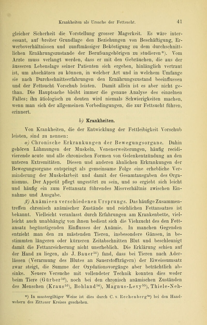 gleicher Sicherheit die Vorstellung grosser Magerkeit. Es wäre inter- essant, auf breiter Grundlage den Beziehungen von Beschäftigung, Er- werbsverhältnissen und zunftmässiger Beköstigung zu dem durchschnitt- lichen Ernährungszustande der Berufsangehörigen zu studieren*). Yom Arzte muss verlangt werden, dass er mit den Grebräuchen, die aus der äusseren Lebenslage seiner Patienten sich ergeben, hinlänglich vertraut ist, um abschätzen zu können, in welcher Art und in welchem Umfange sie nach Durchschnittserfahrungen den Ernährungszustand beeinflussen und der Fettsucht Vorschub leisten. Damit allein ist es aber nicht ge- than. Die Hauptsache bleibt immer die genaue Analyse des einzelnen Falles; ihn ätiologisch zu deuten wird niemals Schwierigkeiten machen, wenn man sich der allgemeinen Vorbedingungen, die zur Fettsucht führen, erinnert. h) Krankheiten. Von Krankheiten, die der Entwicklung der Fettleibigkeit Vorschub leisten, sind zu nennen: a) Chronische Erkrankungen der Bewegungsorgane. Dahin gehören Lähmungen der Muskeln, Venenerweiterungen, häufig recidi- vierende acute und alle chronischen Formen von Grelenkentzündung an den unteren Extremitäten. Diesen und anderen ähnlichen Erkrankungen der Bewegungsorgane entspringt als gemeinsame Folge eine erhebliche Ver- minderung der Muskelarbeit und damit der G-esamtausgaben des Orga- nismus, Der Appetit pflegt ungestört zu sein, und so ergiebt sich leicht und häufig ein zum Fettansatz führendes Missverhältnis zwischen Ein- nahme und Ausgabe. ß) Anämieen verschiedenen Ursprungs. Das häufige Zusammen- treffen chronisch anämischer Zustände und reichlichen Fettansatzes ist bekannt. Vielleicht veranlasst durch Erfahrungen am Krankenbette, viel- leicht auch unabhängig von ihnen bedient sich die Viehzucht des den Fett- ansatz begünstigenden Einflusses der Anämie. In manchen Gegenden entzieht man den zu mästenden Tieren, insbesondere Gänsen, in be- stimmten längeren oder kürzeren Zeitabschnitten Blut und beschleunigt damit die Fettanreicherung nicht unerheblich. Die Erklärung schien auf der Hand zu liegen, als J. Bauer^^) fand, dass bei Tieren nach Ader- lässen (Verarmung des Blutes an Sauerstoffträgern) der Eiweissumsatz zwar steigt, die Summe der Oxydationsvorgänge aber beträchtlich ab- sinke. Neuere Versuche mit vollendeter Technik konnten dies weder beim Tiere (Gürber°^), noch bei den chronisch anämischen Zuständen des Menschen (Kraus^^), Bohland^^), Magnus-Levy^^), Thiele-Neh- *) In mustergiltiger Weise ist dies durch C. v. Rechenberg-'^*') bei den Hand- webern des Zittauer Kreises geschehen.