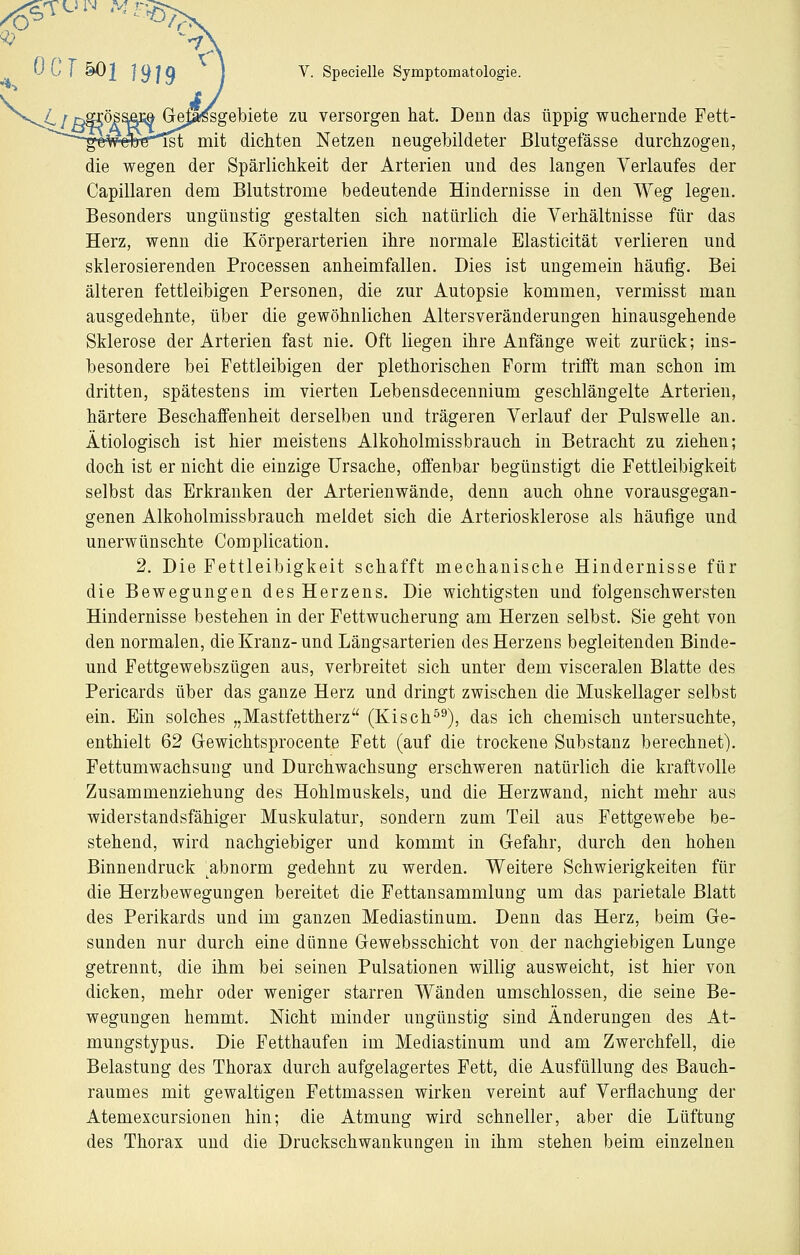 r^ sgebiete zu versorgen hat. Denn das üppig wuchernde Fett- mit dichten Netzen neugebildeter Blutgefässe durchzogen, die wegen der Spärlichkeit der Arterien und des langen Verlaufes der Capillaren dem Blutstrome bedeutende Hindernisse in den Weg legen. Besonders ungünstig gestalten sich natürlich die Verhältnisse für das Herz, wenn die Körperarterien ihre normale Elasticität verlieren und sklerosierenden Processen anheimfallen. Dies ist ungemein häufig. Bei älteren fettleibigen Personen, die zur Autopsie kommen, vermisst man ausgedehnte, über die gewöhnlichen Altersveränderungen hinausgehende Sklerose der Arterien fast nie. Oft liegen ihre Anfänge weit zurück; ins- besondere bei Fettleibigen der plethorischen Form trifft man schon im dritten, spätestens im vierten Lebensdecennium geschlängelte Arterien, härtere Beschaffenheit derselben und trägeren Verlauf der Pulswelle an. Ätiologisch ist hier meistens Alkoholmissbrauch in Betracht zu ziehen; doch ist er nicht die einzige Ursache, offenbar begünstigt die Fettleibigkeit selbst das Erkranken der Arterienwände, denn auch ohne vorausgegan- genen Alkoholmissbrauch meldet sich die Arteriosklerose als häufige und unerwünschte Complication. 2. Die Fettleibigkeit schafft mechanische Hindernisse für die Bewegungen des Herzens. Die wichtigsten und folgenschwersten Hindernisse bestehen in der Fettwucherung am Herzen selbst. Sie geht von den normalen, die Kranz- und Längsarterien des Herzens begleitenden Binde- und Fettgewebszügen aus, verbreitet sich unter dem visceralen Blatte des Pericards über das ganze Herz und dringt zwischen die Muskellager selbst ein. Ein solches „Mastfettherz (Kisch^^), das ich chemisch untersuchte, enthielt 62 Gewichtsprocente Fett (auf die trockene Substanz berechnet). Fettumwachsung und Durchwaehsung erschweren natürlich die kraftvolle Zusammenziehung des Hohlmuskels, und die Herzwand, nicht mehr aus widerstandsfähiger Muskulatur, sondern zum Teil aus Fettgewebe be- stehend, wird nachgiebiger und kommt in Gefahr, durch den hohen Binnendruck abnorm gedehnt zu werden. Weitere Schwierigkeiten für die Herzbewegungen bereitet die Fettansammlung um das parietale Blatt des Perikards und im ganzen Mediastinum. Denn das Herz, beim Ge- sunden nur durch eine dünne Gewebsschicht von der nachgiebigen Lunge getrennt, die ihm bei seinen Pulsationen willig ausweicht, ist hier von dicken, mehr oder weniger starren Wänden umschlossen, die seine Be- wegungen hemmt. Nicht minder ungünstig sind Änderungen des At- mungstypus. Die Fetthaufen im Mediastinum und am Zwerchfell, die Belastung des Thorax durch aufgelagertes Fett, die Ausfüllung des Bauch- raumes mit gewaltigen Fettmassen wirken vereint auf Verflachung der Atemexcursionen hin; die Atmung wird schneller, aber die Lüftung des Thorax und die Druckschwankungen in ihm stehen beim einzelnen