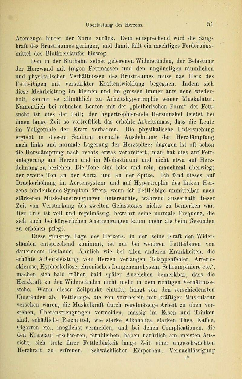 Atemzuge hinter der Norm zurück. Dem entsprechend wird die Saug- kraft des Brustraumes geringer, und damit fällt ein mächtiges Förderungs- mittel des Blutkreislaufes hinweg. Den in der Blutbahn selbst gelegenen Widerständen, der Belastung der Herzwand mit trägen Fettmassen und den ungünstigen räumlichen und physikalischen Verhältnissen des Brustraumes muss das Herz des Fettleibigen mit verstärkter Kraftentwicklung begegnen. Indem sich diese Mehrleistung im kleinen und im grossen immer aufs neue wieder- holt, kommt es allmählich zu, Arbeitshypertrophie seiner Muskulatur. Namentlich bei robusten Leuten mit der „plethorischen Form der Fett- sucht ist dies der Fall; der hypertrophierende Herzmuskel leistet bei ihnen lange Zeit so vortrefflich das erhöhte Arbeitsmass, dass die Leute im Vollgefühle der Kraft verharren. Die physikalische Untersuchung ergiebt in diesem Stadium normale Ausdehnung der Herzdämpfuog nach links und normale Lagerung der Herzspitze; dagegen ist oft schon die Herzdämpfung nach rechts etwas verbreitert; man hat dies auf Fett- anlagerung am Herzen und im Mediastinum und nicht etwa auf Herz- dehnung zu beziehen. Die Töne sind leise und rein, manchmal überwiegt der zweite Ton an der Aorta und an der Spitze. Ich fand dieses auf Druckerhöhung im Aortensystem und auf Hypertrophie des linken Her- zens hindeutende Symptom öfters, wenn ich Fettleibige unmittelbar nach stärkeren Muskelanstrengungen untersuchte, während ausserhalb dieser Zeit von Verstärkung des zweiten Gefässtones nichts zu bemerken war. Der Puls ist voll und regelmässig, bewahrt seine normale Frequenz, die sich auch bei körperlichen Anstrengungen kaum mehr als beim Gesunden zu erhöhen pflegt. Diese günstige Lage des Herzens, in der seine Kraft den Wider- ständen entsprechend zunimmt, ist nur bei wenigen Fettleibigen von dauerndem Bestände. Ähnlich wie bei allen anderen Krankheiten, die erhöhte Arbeitsleistung vom Herzen verlangen (Klappenfehler, Arterio- sklerose, Kyphoskoliose, chronisches Lungenemphysem, Schrumpfniere etc.), machen sich bald früher, bald später Anzeichen bemerkbar, dass die Herzkraft zu den Widerständen nicht mehr in dem richtigen Verhältnisse stehe. Wann dieser Zeitpunkt eintritt, hängt von den verschiedensten Umständen ab. Fettleibige, die von vornherein mit kräftiger Muskulatur versehen waren, die Muskelkraft durch regelmässige Arbeit zu üben ver- stehen, Überanstrengungen vermeiden, massig im Essen und Trinken sind, schädliche Reizmittel, wie starke Alkoholica, starken Thee, Kaffee, Cigarren etc., möglichst vermeiden, und bei denen Complicationen, die den Kreislauf erschweren, fernbleiben, haben natürlich am meisten Aus- sicht, sich trotz ihrer Fettleibigkeit lange Zeit einer ungeschwächten Herzkraft zu erfreuen. Schwächlicher Körperbau, Vernachlässigung 4*