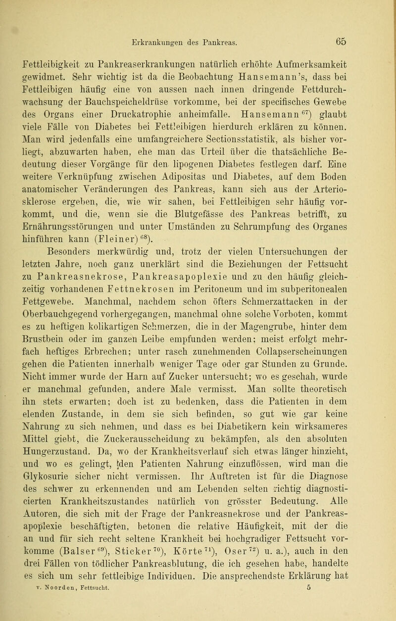 Fettleibigkeit zu Pankreaserkrankungen natiirlicli erhöhte Aufmerksamkeit gewidmet. Sehr wichtig ist da die Beobachtung Hansemann's, dass bei Fettleibigen häufig eine von aussen nach innen dringende Fettdurch- wachsung der Bauchspeicheldrüse vorkomme, bei der specifisches Gewebe des Organs einer Druckatrophie anheimfalle. Hansemann *^'') glaubt viele Fälle von Diabetes bei Fettleibigen hierdurch erklären zu können. Man wird jedenfalls eine umfangreichere Sectionsstatistik, als bisher vor- liegt, abzuwarten haben, ehe man das Urteil über die thatsächliche Be- deutung dieser Vorgänge für den. lipogenen Diabetes festlegen darf. Eine weitere Verknüpfung zwischen Adipositas und Diabetes, auf dem Boden anatomischer Veränderungen des Pankreas, kann sich aus der Arterio- sklerose ergeben, die, wie wir sahen, bei Fettleibigen sehr häufig vor- kommt, und die, wenn sie die Blutgefässe des Pankreas betrifft, zu Ernährungsstörungen und unter Umständen zu Schrumpfung des Organes hinführen kann (Fl ein er) *'^). Besonders merkwürdig und, trotz der vielen Untersuchungen der letzten Jahre, noch ganz unerklärt sind die Beziehungen der Fettsucht zu Pankreasnekrose, Pankreasapoplexie und zu den häufig gleich- zeitig vorhandenen Fettnekrosen im Peritoneum und im subperitonealen Fettgewebe. Manchmal, nachdem schon öfters Schmerzattacken in der Oberbauchgegend vorhergegangen, manchmal ohne solche Vorboten, kommt es zu heftigen kolikartigen Schmerzen, die in der Magengrube, hinter dem Brustbein oder im ganzen Leibe empfunden werden; meist erfolgt mehr- fach heftiges Erbrechen; unter rasch zunehmenden Collapserscheinungen gehen die Patienten innerhalb weniger Tage oder gar Stunden zu Grunde. Nicht immer wurde der Harn auf Zucker untersucht; wo es geschah, wurde er manchmal gefunden, andere Male vermisst. Man sollte theoretisch ihn stets erwarten; doch ist zu bedenken, dass die Patienten in dem elenden Zustande, in dem sie sich befinden, so gut wie gar keine Nahrung zu sich nehmen, und dass es bei Diabetikern kein wirksameres Mittel giebt, die Zuckerausscheidung zu bekämpfen, als den absoluten Hungerzustand. Da, wo der Krankheitsverlauf sich etwas länger hinzieht, und wo es gelingt, |den Patienten Nahrung einzuflössen, wird man die Glykosurie sicher nicht vermissen. Ihr Auftreten ist für die Diagnose des schwer zu erkennenden und am Lebenden selten richtig diagnosti- cierten Krankheitszustandes natürlich von grösster Bedeutung. Alle Autoren, die sich mit der Frage der Pankreasnekrose und der Pankreas- apoplexie beschäftigten, betonen die relative Häufigkeit, mit der die an und für sich recht seltene Krankheit bei hochgradiger Fettsucht vor- komme (Baiser ^^), Sticker'''^), Körte'^^), Oser^^) u. a.), auch in den drei Fällen von tödlicher Pankreasblutung, die ich gesehen habe, handelte es sich um sehr fettleibige Individuen. Die ansprechendste Erklärung hat T. Noorden, Fettsucht. 5