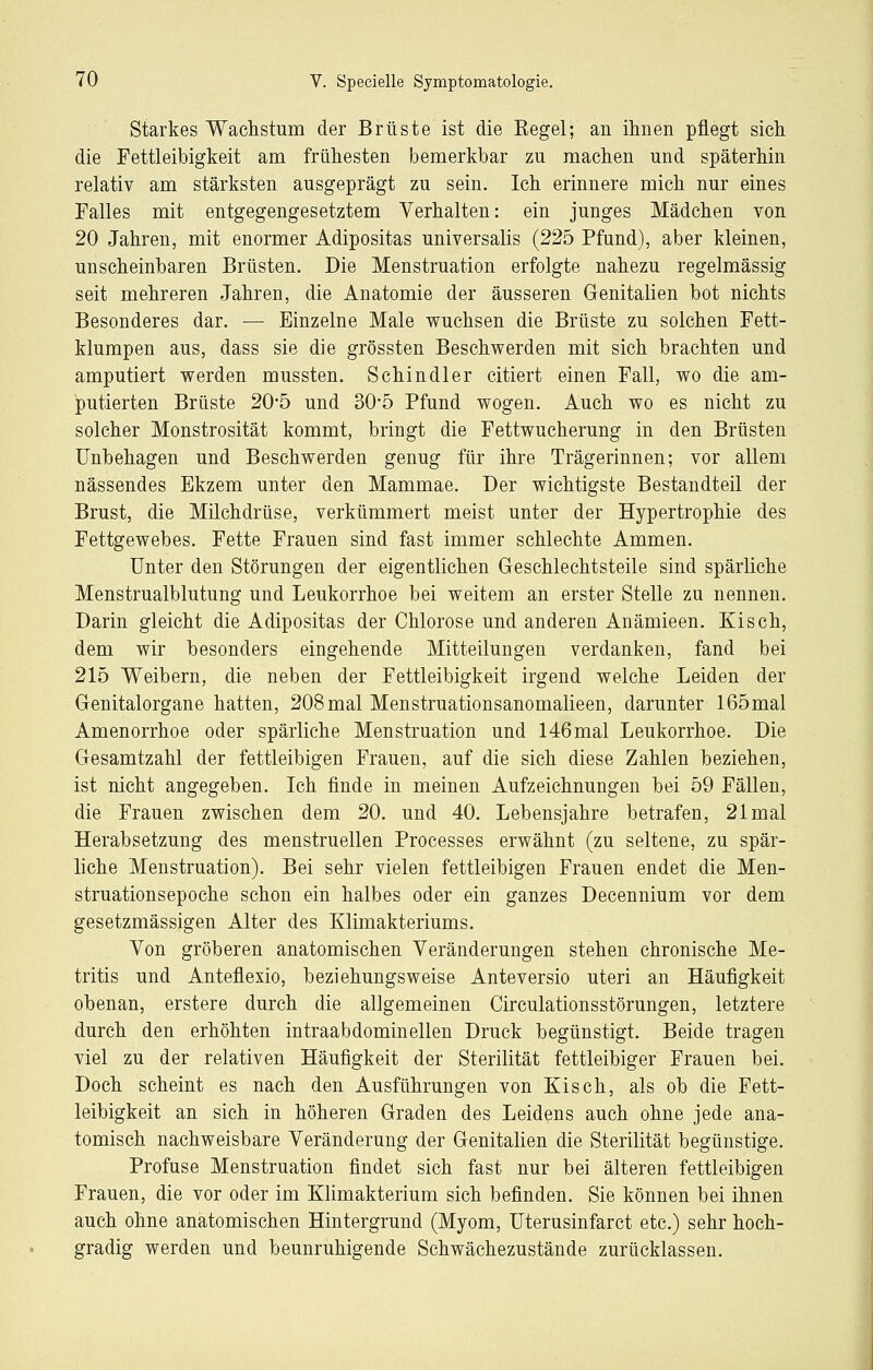 Starkes Waclistum der Brüste ist die Regel; an ihnen pflegt sich die Fettleibigkeit am frühesten bemerkbar zu machen und späterhin relativ am stärksten ausgeprägt zu sein. Ich erinnere mich nur eines Falles mit entgegengesetztem Verhalten: ein junges Mädchen von 20 Jahren, mit enormer Adipositas universalis (225 Pfund), aber kleinen, unscheinbaren Brüsten. Die Menstruation erfolgte nahezu regelmässig seit mehreren Jahren, die Anatomie der äusseren Genitalien bot nichts Besonderes dar. — Einzelne Male wuchsen die Brüste zu solchen Fett- klumpen aus, dass sie die grössten Beschwerden mit sich brachten und amputiert werden mussten. Schindler citiert einen Fall, wo die am- putierten Brüste 20*5 und 30-5 Pfund wogen. Auch wo es nicht zu solcher Monstrosität kommt, bringt die Fettwucherung in den Brüsten Unbehagen und Beschwerden genug für ihre Trägerinnen; vor allem nässendes Ekzem unter den Mammae. Der wichtigste Bestandteil der Brust, die Milchdrüse, verkümmert meist unter der Hypertrophie des Fettgewebes. Fette Frauen sind fast immer schlechte Ammen. Unter den Störungen der eigentlichen Geschlechtsteile sind spärliche Menstrualblutung und Leukorrhoe bei weitem an erster Stelle zu nennen. Darin gleicht die Adipositas der Chlorose und anderen Anämieen. Kisch, dem wir besonders eingehende Mitteilungen verdanken, fand bei 215 Weibern, die neben der Fettleibigkeit irgend welche Leiden der Genitalorgane hatten, 208mal Menstruationsanomalieen, darunter 165mal Amenorrhoe oder spärliche Menstruation und 146mal Leukorrhoe. Die Gesamtzahl der fettleibigen Frauen, auf die sich diese Zahlen beziehen, ist nicht angegeben. Ich finde in meinen Aufzeichnungen bei 59 Fällen, die Frauen zwischen dem 20. und 40. Lebensjahre betrafen, 21 mal Herabsetzung des menstruellen Processes erwähnt (zu seltene, zu spär- liche Menstruation). Bei sehr vielen fettleibigen Frauen endet die Men- struationsepoche schon ein halbes oder ein ganzes Decennium vor dem gesetzmässigen Alter des Klimakteriums. Von gröberen anatomischen Veränderungen stehen chronische Me- tritis und Anteflexio, beziehungsweise Anteversio uteri an Häufigkeit obenan, erstere durch die allgemeinen Circulationsstörungen, letztere durch den erhöhten intraabdominellen Druck begünstigt. Beide tragen viel zu der relativen Häufigkeit der Sterilität fettleibiger Frauen bei. Doch scheint es nach den Ausführungen von Kisch, als ob die Fett- leibigkeit an sich in höheren Graden des Leidens auch ohne jede ana- tomisch nachweisbare Veränderung der Genitalien die Sterilität begünstige. Profuse Menstruation findet sich fast nur bei älteren fettleibigen Frauen, die vor oder im Klimakterium sich befinden. Sie können bei ihnen auch ohne anatomischen Hintergrund (Myom, Uterusinfarct etc.) sehr hoch- gradig werden und beunruhigende Schwächezustände zurücklassen.