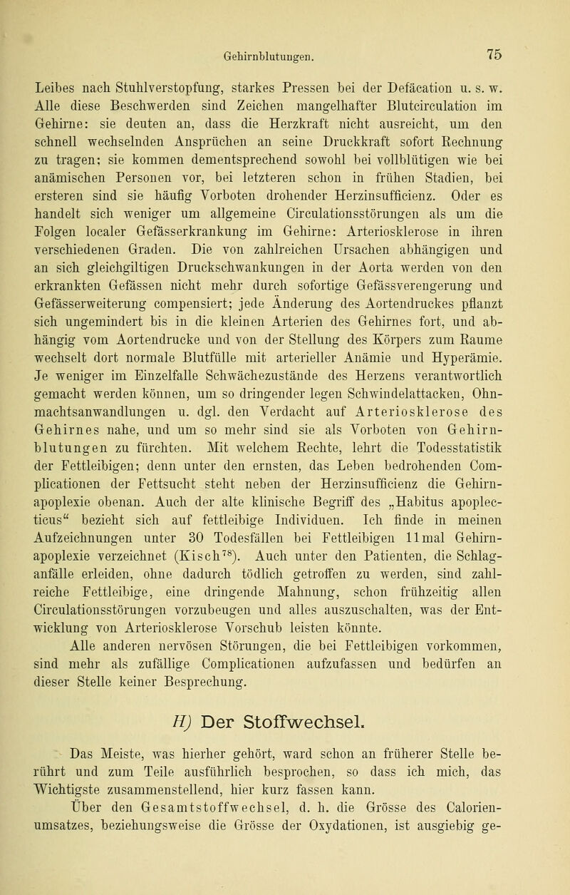 Leibes nach Stuhlverstopfung, starkes Pressen bei der Defäcation u. s. w. Alle diese Beschwerden sind Zeichen mangelhafter Blutcirculation im Gehirne: sie deuten an, dass die Herzkraft nicht ausreicht, um den schnell wechselnden Ansprüchen an seine Druckkraft sofort Rechnung zu tragen; sie kommen dementsprechend sowohl bei vollblütigen wie bei anämischen Personen vor, bei letzteren schon in frühen Stadien, bei ersteren sind sie häufig Vorboten drohender Herzinsufficienz. Oder es handelt sich weniger um allgemeine Circulationsstörungen als um die Polgen localer Gefässerkrankung im Gehirne: Arteriosklerose in ihren verschiedenen Graden. Die von zahlreichen Ursachen abhängigen und an sich gleichgiltigen Druckschwankungen in der Aorta werden von den erkrankten Gefässen nicht mehr durch sofortige Gefässverengerung und Gefässerweiterung compensiert; jede Änderung des Aortendruckes pflanzt sich ungemindert bis in die kleinen Arterien des Gehirnes fort, und ab- hängig vom Aortendrucke und von der Stellung des Körpers zum Räume wechselt dort normale Blutfülle mit arterieller Anämie und Hyperämie. Je weniger im Einzelfalle Schwächezustände des Herzens verantwortlich gemacht werden können, um so dringender legen Schwindelattacken, Ohn- machtsanwandlungen u. dgl. den Verdacht auf Arteriosklerose des Gehirnes nahe, und um so mehr sind sie als Vorboten von Gehirn- blutungen zu fürchten. Mit welchem Rechte, lehrt die Todesstatistik der Fettleibigen; denn unter den ernsten, das Leben bedrohenden Com- plicationen der Fettsucht steht neben der Herzinsufficienz die Gehirn- apoplexie obenan. Auch der alte klinische Begriff des „Habitus apoplec- ticus bezieht sich auf fettleibige Individuen. Ich finde in meinen Aufzeichnungen unter 30 Todesfällen bei Fettleibigen 11 mal Gehirn- apoplexie verzeichnet (Kisch^^). Auch unter den Patienten, die Schlag- anfälle erleiden, ohne dadurch tödlich getroffen zu werden, sind zahl- reiche Fettleibige, eine dringende Mahnung, schon frühzeitig allen Circulationsstörungen vorzubeugen und alles auszuschalten, was der Ent- wicklung von Arteriosklerose Vorschub leisten könnte. Alle anderen nervösen Störungen, die bei Fettleibigen vorkommen, sind mehr als zufällige Complicationen aufzufassen und bedürfen an dieser Stelle keiner Besprechung. H) Der Stoffwechsel. Das Meiste, was hierher gehört, ward schon an früherer Stelle be- rührt und zum Teile ausführlich besprochen, so dass ich mich, das Wichtigste zusammenstellend, hier kurz fassen kann. Über den Gesamtstoffwechsel, d. h. die Grösse des Calorien- umsatzes, beziehungsweise die Grösse der Oxydationen, ist ausgiebig ge-