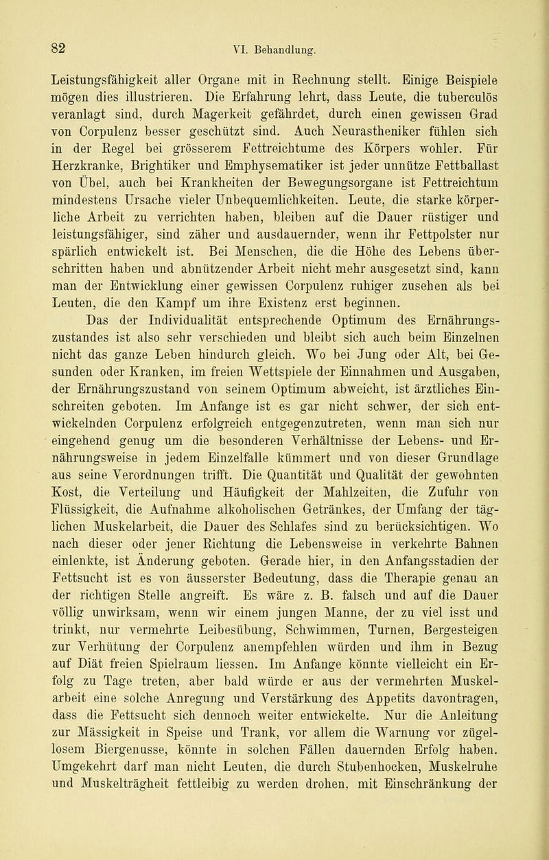 Leistungsfähigkeit aller Organe mit in Rechnung stellt. Einige Beispiele mögen dies illustrieren. Die Erfahrung lehrt, dass Leute, die tuberculös veranlagt sind, durch Magerkeit gefährdet, durch einen gewissen Grrad von Corpulenz besser geschützt sind. Auch Neurastheniker fühlen sich in der Eegel bei grösserem Fettreichtume des Körpers wohler. Für Herzkranke, Brightiker und Emphysematiker ist jeder unnütze Fettballast von Übel, auch bei Krankheiten der Bewegungsorgane ist Fettreichtum mindestens Ursache vieler UnbequemKchkeiten. Leute, die starke körper- liche Arbeit zu verrichten haben, bleiben auf die Dauer rüstiger und leistungsfähiger, sind zäher und ausdauernder, wenn ihr Fettpolster nur spärlich entwickelt ist. Bei Menschen, die die Höhe des Lebens über- schritten haben und abnützender Arbeit nicht mehr ausgesetzt sind, kann man der Entwicklung einer gewissen Corpulenz ruhiger zusehen als bei Leuten, die den Kampf um ihre Existenz erst beginnen. Das der Individualität entsprechende Optimum des Ernährungs- zustandes ist also sehr verschieden und bleibt sich auch beim Einzelnen nicht das ganze Leben hindurch gleich. Wo bei Jung oder Alt, bei Ge- sunden oder Kranken, im freien Wettspiele der Einnahmen und Ausgaben, der Ernährungszustand von seinem Optimum abweicht, ist ärztliches Ein- schreiten geboten. Im Anfange ist es gar nicht schwer, der sich ent- wickelnden Corpulenz erfolgreich entgegenzutreten, wenn man sich nur eingehend genug um die besonderen Verhältnisse der Lebens- und Er- nährungsweise in jedem Einzelfalle kümmert und von dieser Grundlage aus seine Verordnungen trifft. Die Quantität und Qualität der gewohnten Kost, die Verteilung und Häufigkeit der Mahlzeiten, die Zufuhr von Flüssigkeit, die Aufnahme alkoholischen Getränkes, der Umfang der täg- lichen Muskelarbeit, die Dauer des Schlafes sind zu berücksichtigen. Wo nach dieser oder jener Richtung die Lebensweise in verkehrte Bahnen einlenkte, ist Änderung geboten. Gerade hier, in den Anfangsstadien der Fettsucht ist es von äusserster Bedeutung, dass die Therapie genau an der richtigen Stelle angreift. Es wäre z. B. falsch und auf die Dauer völlig unwirksam, wenn wir einem jungen Manne, der zu viel isst und trinkt, nur vermehrte Leibesübung, Schwimmen, Turnen, Bergesteigen zur Verhütung der Corpulenz anempfehlen würden und ihm in Bezug auf Diät freien Spielraum Messen. Im Anfange könnte vielleicht ein Er- folg zu Tage treten, aber bald würde er aus der vermehrten Muskel- arbeit eine solche Anregung und Verstärkung des Appetits davontragen, dass die Fettsucht sich dennoch weiter entwickelte. Nur die Anleitung zur Massigkeit in Speise und Trank, vor allem die Warnung vor zügel- losem Biergeniisse, könnte in solchen Fällen dauernden Erfolg haben. Umgekehrt darf man nicht Leuten, die durch Stubenhocken, Muskelruhe und Muskelträgheit fettleibig zu werden drohen, mit Einschränkung der