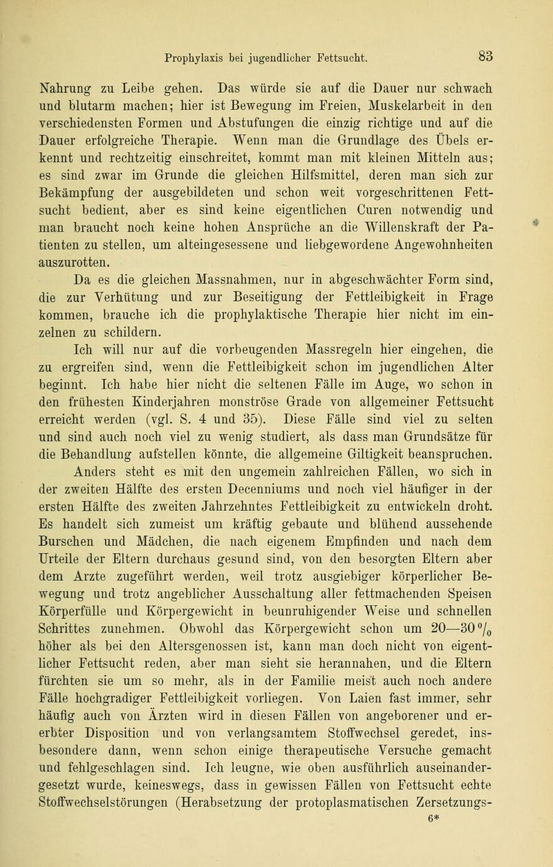 Nahrung zu Leibe gehen. Das würde sie auf die Dauer nur schwach und hlutarm machen; hier ist Bewegung im Freien, Muskelarbeit in den verschiedensten Formen und Abstufungen die einzig richtige und auf die Dauer erfolgreiche Therapie. Wenn man die Grundlage des Übels er- kennt und rechtzeitig einschreitet, kommt man mit kleinen Mitteln aus; es sind zwar im Grunde die gleichen Hilfsmittel, deren man sich zur Bekämpfung der ausgebildeten und schon weit vorgeschrittenen Fett- sucht bedient, aber es sind keine eigentlichen Curen notwendig und man braucht noch keine hohen Ansprüche an die Willenskraft der Pa- tienten zu stellen, um alteingesessene und liebgewordene Angewohnheiten auszurotten. Da es die gleichen Massnahmen, nur in abgeschwächter Form sind, die zur Verhütung und zur Beseitigung der Fettleibigkeit in Frage kommen, brauche ich die prophylaktische Therapie hier nicht im ein- zelnen zu schildern. Ich will nur auf die vorbeugenden Massregeln hier eingehen, die zu ergreifen sind, wenn die Fettleibigkeit schon im jugendlichen Alter beginnt. Ich habe hier nicht die seltenen Fälle im Auge, wo schon in den frühesten Kinderjahren monströse Grade von allgemeiner Fettsucht erreicht werden (vgl. S. 4 und 35). Diese Fälle sind viel zu selten und sind auch noch viel zu wenig studiert, als dass man Grundsätze für die Behandlung aufstellen könnte, die allgemeine Giltigkeit beanspruchen. Anders steht es mit den ungemein zahlreichen Fällen, wo sich in der zweiten Hälfte des ersten Decenniums und noch viel häufiger in der ersten Hälfte des zweiten Jahrzehntes Fettleibigkeit zu entwickeln droht. Es handelt sich zumeist um kräftig gebaute und blühend aussehende Burschen und Mädchen, die nach eigenem Empfinden und nach dem Urteile der Eltern durchaus gesund sind, von den besorgten Eltern aber dem Arzte zugeführt werden, weil trotz ausgiebiger körperlicher Be- wegung und trotz angeblicher Ausschaltung aller fettmachenden Speisen Körperfülle und Körpergewicht in beunruhigender Weise und schnellen Schrittes zunehmen. Obwohl das Körpergewicht schon um 20—30% höher als bei den Altersgenossen ist, kann man doch nicht von eigent- licher Fettsucht reden, aber man sieht sie herannahen, und die Eltern fürchten sie um so mehr, als in der Familie meist auch noch andere Fälle hochgradiger Fettleibigkeit vorliegen. Von Laien fast immer, sehr häufig auch von Ärzten wird in diesen Fällen von angeborener und er- erbter Disposition und von verlangsamtem Stoffwechsel geredet, ins- besondere dann, wenn schon einige therapeutische Versuche gemacht und fehlgeschlagen sind. Ich leugne, wie oben ausführlich auseinander- gesetzt wurde, keineswegs, dass in gewissen Fällen von Fettsucht echte Stoffwechselstörungen (Herabsetzung der protoplasmatischen Zersetzungs- 6*