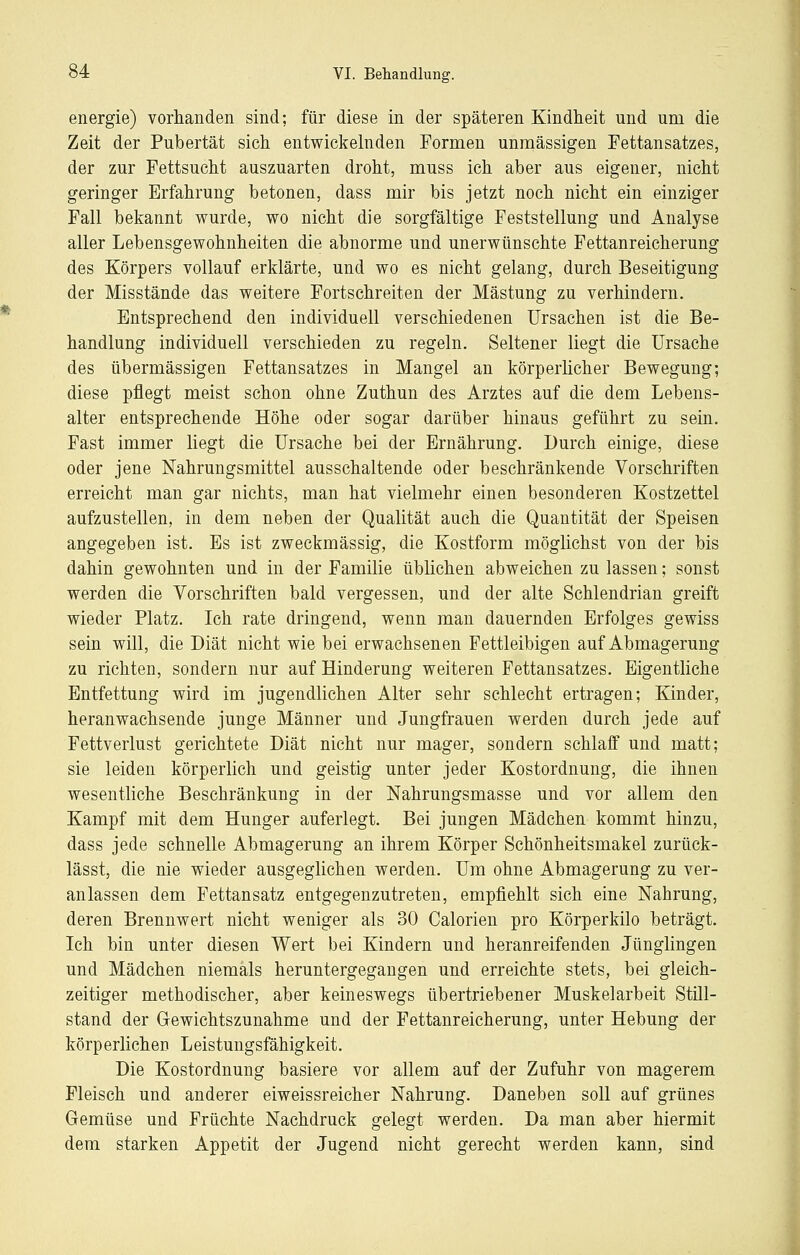 energie) vorhanden sind; für diese in der späteren Kindheit und um die Zeit der Pubertät sich entwickelnden Formen unmässigen Fettansatzes, der zur Fettsucht auszuarten droht, muss ich aber aus eigener, nicht geringer Erfahrung betonen, dass mir bis jetzt noch nicht ein einziger Fall bekannt wurde, wo nicht die sorgfältige Feststellung und Analyse aller Lebensgewohnheiten die abnorme und unerwünschte Fettanreicherung des Körpers vollauf erklärte, und wo es nicht gelang, durch Beseitigung der Misstände das weitere Fortschreiten der Mästung zu verhindern. Entsprechend den individuell verschiedenen Ursachen ist die Be- handlung individuell verschieden zu regeln. Seltener liegt die Ursache des übermässigen Fettansatzes in Mangel an körperlicher Bewegung; diese pflegt meist schon ohne Zuthun des Arztes auf die dem Lebens- alter entsprechende Höhe oder sogar darüber hinaus geführt zu sein. Fast immer liegt die Ursache bei der Ernährung. Durch einige, diese oder jene Nahrungsmittel ausschaltende oder beschränkende Vorschriften erreicht man gar nichts, man hat vielmehr einen besonderen Kostzettel aufzustellen, in dem neben der Qualität auch die Quantität der Speisen angegeben ist. Es ist zweckmässig, die Kostform möglichst von der bis dahin gewohnten und in der Familie üblichen abweichen zu lassen; sonst werden die Yorschriften bald vergessen, und der alte Schlendrian greift wieder Platz. Ich rate dringend, wenn man dauernden Erfolges gewiss sein will, die Diät nicht wie bei erwachsenen Fettleibigen auf Abmagerung zu richten, sondern nur auf Hinderung weiteren Fettansatzes. Eigentliche Entfettung wird im jugendlichen Alter sehr schlecht ertragen; Kinder, heranwachsende junge Männer und Jungfrauen werden durch jede auf Fettverlust gerichtete Diät nicht nur mager, sondern schlaff und matt; sie leiden körperlich und geistig unter jeder Kostordnung, die ihnen wesentliche Beschränkung in der Nahrungsmasse und vor allem den Kampf mit dem Hunger auferlegt. Bei jungen Mädchen kommt hinzu, dass jede schnelle Abmagerung an ihrem Körper Schönheitsmakel zurück- lässt, die nie wieder ausgeglichen werden. Um ohne Abmagerung zu ver- anlassen dem Fettansatz entgegenzutreten, empfiehlt sich eine Nahrung, deren Brennwert nicht weniger als 30 Calorien pro Körperkilo beträgt. Ich bin unter diesen Wert bei Kindern und heranreifenden Jünglingen und Mädchen niemals heruntergegangen und erreichte stets, bei gleich- zeitiger methodischer, aber keineswegs übertriebener Muskelarbeit Still- stand der Gewichtszunahme und der Fettanreicherung, unter Hebung der körperlichen Leistungsfähigkeit. Die Kostordnung basiere vor allem auf der Zufuhr von magerem Fleisch und anderer eiweissreicher Nahrung. Daneben soll auf grünes Gemüse und Früchte Nachdruck gelegt werden. Da man aber hiermit dem starken Appetit der Jugend nicht gerecht werden kann, sind