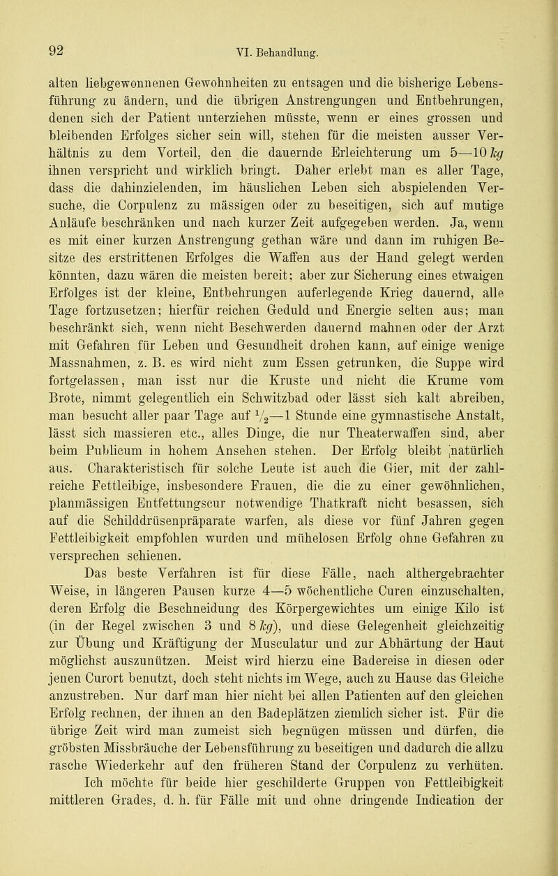 alten liebgewonnenen Gewohnheiten zu entsagen und die bisherige Lebens- führung zu ändern, und die übrigen Anstrengungen und Entbehrungen, denen sich der Patient unterziehen müsste, wenn er eines grossen und bleibenden Erfolges sicher sein will, stehen für die meisten ausser Ver- hältnis zu dem Vorteil, den die dauernde Erleichterung um 5—10 hg ihnen verspricht und wirklich bringt. Daher erlebt man es aller Tage, dass die dahinzielenden, im häuslichen Leben sich abspielenden Ver- suche, die Corpulenz zu massigen oder zu beseitigen, sich auf mutige Anläufe beschränken und nach kurzer Zeit aufgegeben werden. Ja, wenn es mit einer kurzen Anstrengung gethan wäre und dann im ruhigen Be- sitze des erstrittenen Erfolges die Waffen aus der Hand gelegt werden könnten, dazu wären die meisten bereit; aber zur Sicherung eines etwaigen Erfolges ist der kleine, Entbehrungen auferlegende Krieg dauernd, alle Tage fortzusetzen; hierfür reichen Geduld und Energie selten aus; man beschränkt sich, wenn nicht Beschwerden dauernd mahnen oder der Arzt mit Gefahren für Leben und Gesundheit drohen kann, auf einige wenige Massnahmen, z. B. es wird nicht zum Essen getrunken, die Suppe wird fortgelassen, man isst nur die Kruste und nicht die Krume vom Brote, nimmt gelegentlich ein Schwitzbad oder lässt sich kalt abreiben, man besucht aller paar Tage auf ^/g—1 Stunde eine gymnastische Anstalt, lässt sich massieren etc., alles Dinge, die nur Theaterwaffen sind, aber beim Publicum in hohem Ansehen stehen. Der Erfolg bleibt ^natürlich aus. Charakteristisch für solche Leute ist auch die Gier, mit der zahl- reiche Fettleibige, insbesondere Frauen, die die zu einer gewöhnlichen, planmässigen Entfettungscur notwendige Thatkraft nicht besassen, sich auf die Schilddrüsenpräparate warfen, als diese vor fünf Jahren gegen Fettleibigkeit empfohlen wurden und mühelosen Erfolg ohne Gefahren zu versprechen schienen. Das beste Verfahren ist für diese Fälle, nach althergebrachter Weise, in längeren Pausen kurze 4—5 wöchentliche Curen einzuschalten, deren Erfolg die Beschneidung des Körpergewichtes um einige Kilo ist (in der Kegel zwischen 3 und 8 leg), und diese Gelegenheit gleichzeitig zur Übung und Kräftigung der Musculatur und zur Abhärtung der Haut möglichst auszunützen. Meist wird hierzu eine Badereise in diesen oder jenen Curort benutzt, doch steht nichts im Wege, auch zu Hause das Gleiche anzustreben. Nur darf man hier nicht bei allen Patienten auf den gleichen Erfolg rechnen, der ihnen an den Badeplätzen ziemlich sicher ist. Für die übrige Zeit wird man zumeist sich begnügen müssen und dürfen, die gröbsten Missbräuche der Lebensführung zu beseitigen und dadurch die allzu rasche Wiederkehr auf den früheren Stand der Corpulenz zu verhüten. Ich möchte für beide hier geschilderte Gruppen von Fettleibigkeit mittleren Grades, d. h. für Fälle mit und ohne dringende Indication der