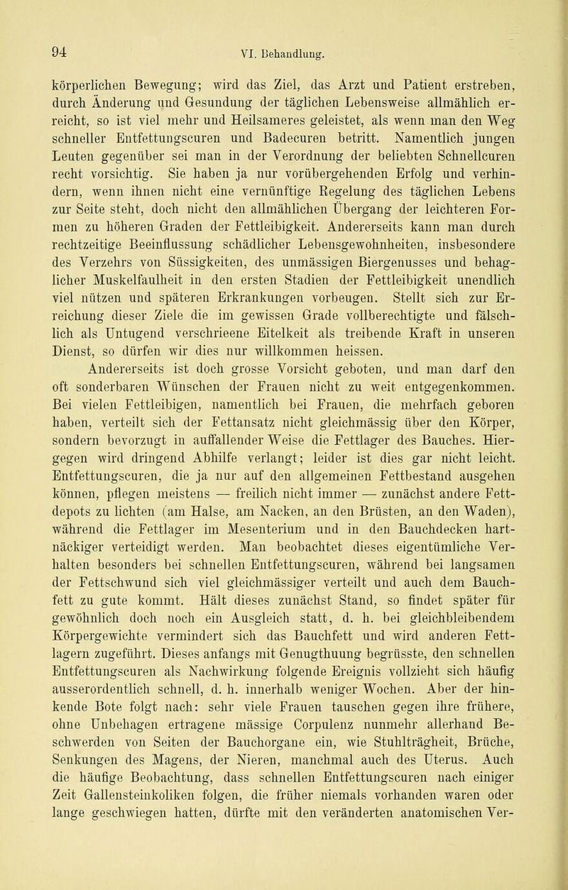 körperlictien Bewegung; wird das Ziel, das Arzt und Patient erstreben, durch Änderung und Gesundung der täglichen Lehensweise allmählich er- reicht, so ist viel mehr und Heilsameres geleistet, als wenn man den Weg schneller Entfettungscuren und Badecuren betritt. Namentlich jungen Leuten gegenüber sei man in der Verordnung der beliebten Schnellcuren recht vorsichtig. Sie haben ja nur vorübergehenden Erfolg und verhin- dern, wenn ihnen nicht eine vernünftige Regelung des täglichen Lebens zur Seite steht, doch nicht den allmählichen Übergang der leichteren For- men zu höheren Graden der Fettleibigkeit. Andererseits kann man durch rechtzeitige Beeinflussung schädlicher Lebensgewohnheiten, insbesondere des Verzehrs von Süssigkeiten, des unmässigen Biergenusses und behag- licher Muskelfaulheit in den ersten Stadien der Fettleibigkeit unendlich viel nützen und späteren Erkrankungen vorbeugen. Stellt sich zur Er- reichung dieser Ziele die im gewissen Grade vollberechtigte und fälsch- lich als Untugend verschrieene Eitelkeit als treibende Kraft in unseren Dienst, so dürfen wir dies nur willkommen heissen. Andererseits ist doch grosse Vorsicht geboten, und man darf den oft sonderbaren Wünschen der Frauen nicht zu weit entgegenkommen. Bei vielen Fettleibigen, namentlich bei Frauen, die mehrfach geboren haben, verteilt sich der Fettansatz nicht gleichmässig über den Körper, sondern bevorzugt in auffallender Weise die Fettlager des Bauches. Hier- gegen wird dringend Abhilfe verlangt; leider ist dies gar nicht leicht. Entfettungscuren, die ja nur auf den allgemeinen Fettbestand ausgehen können, pflegen meistens — freilich nicht immer — zunächst andere Fett- depots zu lichten (am Halse, am Nacken, an den Brüsten, an den Waden), während die Fettlager im Mesenterium und in den Bauchdecken hart- näckiger verteidigt werden. Man beobachtet dieses eigentümliche Ver- halten besonders bei schnellen Entfettungscuren, während bei langsamen der Fettschwund sich viel gleichmässiger verteilt und auch dem Bauch- fett zu gute kommt. Hält dieses zunächst Stand, so findet später für gewöhnlich doch noch ein Ausgleich statt, d. h. bei gleichbleibendem Körpergewichte vermindert sich das Bauchfett und wird anderen Fett- lagern zugeführt. Dieses anfangs mit Genugthuung begrüsste, den schnellen Entfettungscuren als Nachwirkung folgende Ereignis vollzieht sich häufig ausserordentlich schnell, d. h. innerhalb weniger Wochen. Aber der hin- kende Bote folgt nach: sehr viele Frauen tauschen gegen ihre frühere, ohne Unbehagen ertragene massige Corpulenz nunmehr allerhand Be- schwerden von Seiten der Bauchorgane ein, wie Stuhlträgheit, Brüche, Senkungen des Magens, der Nieren, manchmal auch des Uterus. Auch die häufige Beobachtung, dass schnellen Entfettungscuren nach einiger Zeit Gallensteinkoliken folgen, die früher niemals vorhanden waren oder lange geschwiegen hatten, dürfte mit den veränderten anatomischen Ver-