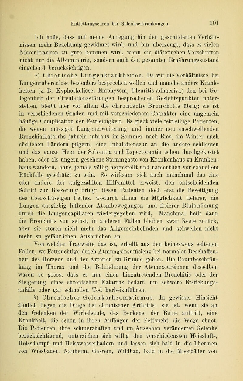 Ich hoffe, dass auf meine Anregung hin den geschilderten Verhält- nissen mehr Beachtung gewidmet wird, und bin überzeugt, dass es vielen Nierenkranken zu gute kommen wird, wenn die diätetischen Vorschriften nicht nur die Albuminurie, sondern auch den gesamten Ernährungszustand eingehend herücksichtigen. y) Chronische Lungenkrankheiten. Da wir die Verhältnisse bei Lungentuberculose besonders besprechen wollen und manche andere Krank- heiten (z, B. Kyphoskoliose, Emphysem, Pleuritis adhaesiva) den hei Ge- legenheit der Circulationsstörungen besprochenen Gesichtspunkten unter- stehen, bleibt hier vor allem die chronische Bronchitis übrig; sie ist in verschiedenen Graden und mit verschiedenem Charakter eine ungemein häufige Complication der Fettleibigkeit. Es giebt viele fettleibige Patienten, die wegen massiger Lungenerweiterung und immer neu anschwellenden Bronchialkatarrhs jahrein jahraus im Sommer nach Ems, im Winter nach südlichen Ländern pilgern, eine Inhalationscur an die andere schliessen und das ganze Heer der Solventia und Expectorantia schon durchgekostet haben, oder als ungern gesehene Stammgäste von Krankenhaus zu Kranken- haus wandern, ohne jemals völlig hergestellt und namentlich vor schnellem Eückfalle geschützt zu sein. So wirksam sich auch manchmal das eine oder andere der aufgezählten Hilfsmittel erweist, den entscheidenden Schritt zur Besserung bringt diesen Patienten doch erst die Beseitigung des überschüssigen Fettes, wodurch ihnen die Möglichkeit tieferer, die Lungen ausgiebig lüftender Atembewegungen und freierer Blutströmung durch die Lungencapillaren wiedergegeben wird. Manchmal heilt dann die Bronchitis von selbst, in anderen Fällen bleiben zwar Reste zurück, aber sie stören nicht mehr das Allgemeinbefinden und schwellen nicht mehr zu gefährlichen Ausbrüchen an. Von welcher Tragweite das ist, erhellt aus den keineswegs seltenen Fällen, wo Fettsüchtige durch Atmungsinsufficienz bei normaler Beschaffen- heit des Herzens und der Arterien zu Grunde gehen. Die Raumbeschrän- kung im Thorax und die Behinderung der Atemexcursionen desselben waren so gross, dass es nur einer hinzutretenden Bronchitis oder der Steigerung eines chronischen Katarrhs bedarf, um schwere Erstickungs- anfälle oder gar schnellen Tod herbeizuführen. o) Chronischer Gelenksrheumatismus. In gewisser Hinsicht ähnlich liegen die Dinge bei chronischer Arthritis; sie ist, wenn sie an den Gelenken der Wirbelsäule, des Beckens, der Beine auftritt, eine Krankheit, die schon in ihren Anfängen der Fettsucht die Wege ebnet. Die Patienten, ihre schmerzhaften und im Aussehen veränderten Gelenke berücksichtigend, unterziehen sieh willig den verschiedensten Heissluft-, Heissdampf- und Heisswasserbädern und lassen sich bald in die Thermen von Wiesbaden, Nauheim, Gastein, Wildbad, bald in die Moorbäder von