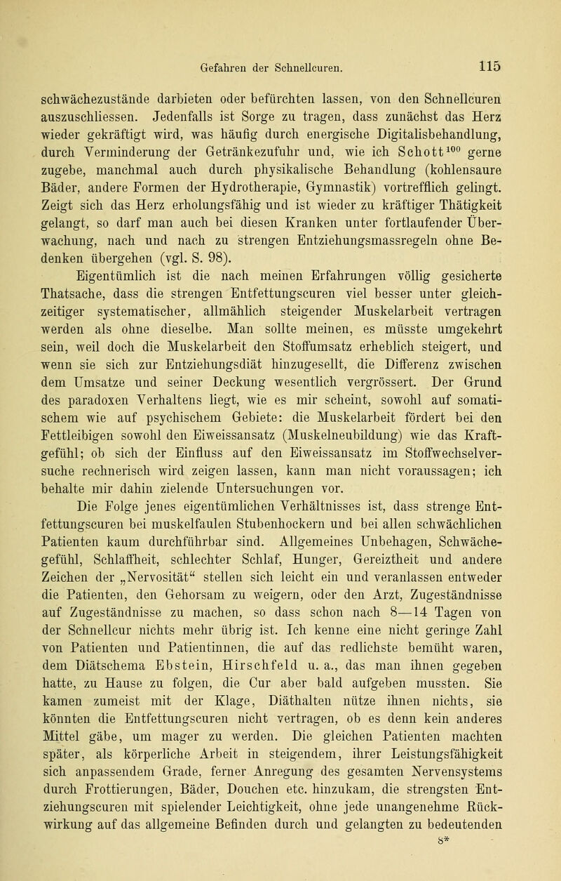 schwächezustände darbieten oder befürchten lassen, von den Schnellcuren auszuschliessen. Jedenfalls ist Sorge zu tragen, dass zunächst das Herz wieder gekräftigt wird, was häufig durch energische Digitalisbehandlung, durch Verminderung der Getränkezufuhr und, wie ich Schott^^^ gerne zugebe, manchmal auch durch physikalische Behandlung (kohlensaure Bäder, andere Formen der Hydrotherapie, Gymnastik) vortrefflich gelingt. Zeigt sich das Herz erholungsfähig und ist wieder zu kräftiger Thätigkeit gelangt, so darf man auch bei diesen Kranken unter fortlaufender Über- wachung, nach und nach zu strengen Entziehungsmassregeln ohne Be- denken übergehen (vgl. S. 98). Eigentümlich ist die nach meinen Erfahrungen völlig gesicherte Thatsache, dass die strengen Entfettungscuren viel besser unter gleich- zeitiger systematischer, allmählich steigender Muskelarbeit vertragen werden als ohne dieselbe. Man sollte meinen, es müsste umgekehrt sein, weil doch die Muskelarbeit den Stoffumsatz erheblich steigert, und wenn sie sich zur Entziehungsdiät hinzugesellt, die Differenz zwischen dem Umsätze und seiner Deckung wesentlich vergrössert. Der Grund des paradoxen Verhaltens liegt, wie es mir scheint, sowohl auf somati- schem wie auf psychischem Gebiete: die Muskelarbeit fördert bei den Fettleibigen sowohl den Eiweissansatz (Muskelneubildung) wie das Kraft- gefühl; ob sich der Einfluss auf den Eiweissansatz im Stoffwechselver- suche rechnerisch wird zeigen lassen, kann man nicht voraussagen; ich behalte mir dahin zielende Untersuchungen vor. Die Folge jenes eigentümlichen Verhältnisses ist, dass strenge Ent- fettungscuren bei muskelfaulen Stubenhockern und bei allen schwächlichen Patienten kaum durchführbar sind. Allgemeines Unbehagen, Schwäche- gefühl, Schlaffheit, schlechter Schlaf, Hunger, Gereiztheit und andere Zeichen der „Nervosität stellen sich leicht ein und veranlassen entweder die Patienten, den Gehorsam zu weigern, oder den Arzt, Zugeständnisse auf Zugeständnisse zu machen, so dass schon nach 8—14 Tagen von der Schnellcur nichts mehr übrig ist. Ich kenne eine nicht geringe Zahl von Patienten und Patientinnen, die auf das redlichste bemüht waren, dem Diätschema Ebstein, Hirschfeld u. a., das man ihnen gegeben hatte, zu Hause zu folgen, die Cur aber bald aufgeben mussten. Sie kamen zumeist mit der Klage, Diäthalteu nütze ihnen nichts, sie könnten die Entfettungscuren nicht vertragen, ob es denn kein anderes Mittel gäbe, um mager zu werden. Die gleichen Patienten machten später, als körperliche Arbeit in steigendem, ihrer Leistungsfähigkeit sich anpassendem Grade, ferner Anregung des gesamten Nervensystems durch Frottierungen, Bäder, Douchen etc. hinzukam, die strengsten Ent- ziehungscuren mit spielender Leichtigkeit, ohne jede unangenehme Rück- wirkung auf das allgemeine Befinden durch und gelangten zu bedeutenden 8*