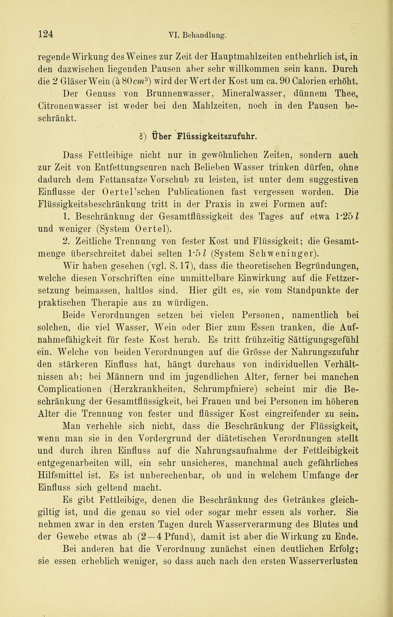 regende Wirkung des Weines zur Zeit der HauptmaMzeiten entbehrlich ist, in den dazwischen liegenden Pausen aber sehr willkommen sein kann. Durch die 2 Grläser Wein (ä 80 cm^) wird der Wert der Kost um ca. 90 Calorien erhöht. Der Genuss von Brunnenwasser, Mineralwasser, dünnem Thee, Citronenwasser ist weder bei den Mahlzeiten, noch in den Pausen be- schränkt. S) Über Flüssigkeitszufuhr. Dass Fettleibige nicht nur in gewöhnlichen Zeiten, sondern auch zur Zeit von Entfettungseuren nach Belieben Wasser trinken dürfen, ohne dadurch dem Fettansätze Vorschub zu leisten, ist unter dem suggestiven Einflüsse der Oertel'sehen Publicationen fast vergessen worden. Die Flüssigkeitsbeschränkung tritt in der Praxis in zwei Formen auf: 1. Beschränkung der Gesamtflüssigkeit des Tages auf etwa 1'251 und weniger (System Oertel). 2. Zeitliche Trennung von fester Kost und Flüssigkeit; die Gesamt- menge überschreitet dabei selten l'ol (System Schweninger). Wir haben gesehen (vgl. S. 17), dass die theoretischen Begründungen, welche diesen Vorschriften eine unmittelbare PJinwirkung auf die Fettzer- setzung beimassen, haltlos sind. Hier gilt es, sie vom Standpunkte der praktischen Therapie aus zu würdigen. Beide Verordnungen setzen bei vielen Personen, namentlich bei solchen, die viel Wasser, Wein oder Bier zum Essen tranken, die Auf- nahmefähigkeit für feste Kost herab. Es tritt frühzeitig Sättigungsgefühl ein. Welche von beiden Verordnungen auf die Grösse der Nahrungszufuhr den stärkeren Einfluss hat, hängt durchaus von individuellen Verhält- nissen ab; bei Männern und im jugendlichen Alter, ferner bei manchen Complicationen (Herzkrankheiten, Schrumpfniere) scheint mir die Be- schränkung der Gesamtflüssigkeit, bei Frauen und bei Personen im höheren Alter die Trennung von fester und flüssiger Kost eingreifender zu sein. Man verhehle sich nicht, dass die Beschränkung der Flüssigkeit, wenn man sie in den Vordergrund der diätetischen Verordnungen stellt und durch ihren Einfluss auf die Nahrungsaufnahme der Fettleibigkeit entgegenarbeiten will, ein sehr unsicheres, manchmal auch gefährliches Hilfsmittel ist. Es ist unberechenbar, ob und in welchem Umfange der Einfluss sich geltend macht. Es gibt Fettleibige, denen die Beschränkung des Getränkes gleich- giltig ist, und die genau so viel oder sogar mehr essen als vorher. Sie nehmen zwar in den ersten Tagen durch Wasserverarmung des Blutes und der Gewebe etwas ab (2—4 Pfund), damit ist aber die Wirkung zu Ende. Bei anderen hat die Verordnung zunächst einen deutlichen Erfolg; sie essen erheblich weniger, so dass auch nach den ersten Wasserverlusten