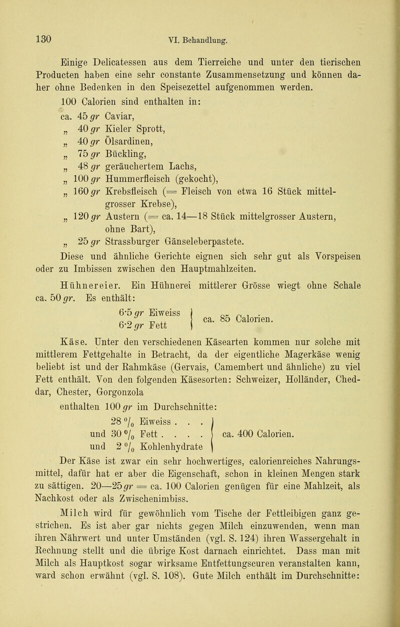 Einige Delicatessen aus dem Tierreiche und unter den tierisclien Producten haben eine sehr constante Zusammensetzung und können da- her ohne Bedenken in den Speisezettel aufgenommen werden. 100 Calorien sind enthalten in: ca. 4b gr Caviar, „ 40 gr Kieler Sprott, „ 40 gr Ölsardinen, „ lö gr Bückling, „ 4S gr geräuchertem Lachs, „ 100 ^r Hummerfleisch (gekocht), „ 160 ^r Krebsfleisch (= Fleisch von etwa 16 Stück mittel- grosser Krebse), „ 120 ^r Austern (= ca. 14—18 Stück mittelgrosser Austern, ohne Bart), „ 2b gr Strassburger Gänseleberpastete. Diese und ähnliche Grerichte eignen sich sehr gut als Vorspeisen oder zu Imbissen zwischen den Hauptmahlzeiten. Hühnereier. Ein Hühnerei mittlerer Grösse wiegt ohne Schale ca. 50^r. Es enthält: 6-5 gr Eiweiss I o^l r* ^ ■ r. ^ ^ ^^ ca. 85 Calorien. Q-2 gr Fett ) Käse. Unter den verschiedenen Käsearten kommen nur solche mit mittlerem Fettgehalte in Betracht, da der eigentliche Magerkäse wenig beliebt ist und der Rahmkäse (Gervais, Camembert und ähnliche) zu viel Fett enthält. Von den folgenden Käsesorten: Schweizer, Holländer, Ched- dar, ehester, Gorgonzola enthalten 100 ^r im Durchschnitte: 28 % Eiweiss • • • J und 30 o/o Fett . . . . ( ca. 400 Calorien. und 2 *^/o Kohlenhydrate \ Der Käse ist zwar ein sehr hochwertiges, calorienreiches Nahrungs- mittel, dafür hat er aber die Eigenschaft, schon in kleinen Mengen stark zu sättigen. 20—2b gr = ca. 100 Calorien genügen für eine Mahlzeit, als Nachkost oder als Zwischenimbiss. Milch wird für gewöhnlich vom Tische der Fettleibigen ganz ge- strichen. Es ist aber gar nichts gegen Milch einzuwenden, wenn man ihren Nährwert und unter Umständen (vgl. S. 124) ihren Wassergehalt in Rechnung stellt und die übrige Kost darnach einrichtet. Dass man mit Milch als Hauptkost sogar wirksame Entfettungseuren veranstalten kann, ward schon erwähnt (vgl. S. 108). Gute Milch enthält im Durchschnitte: