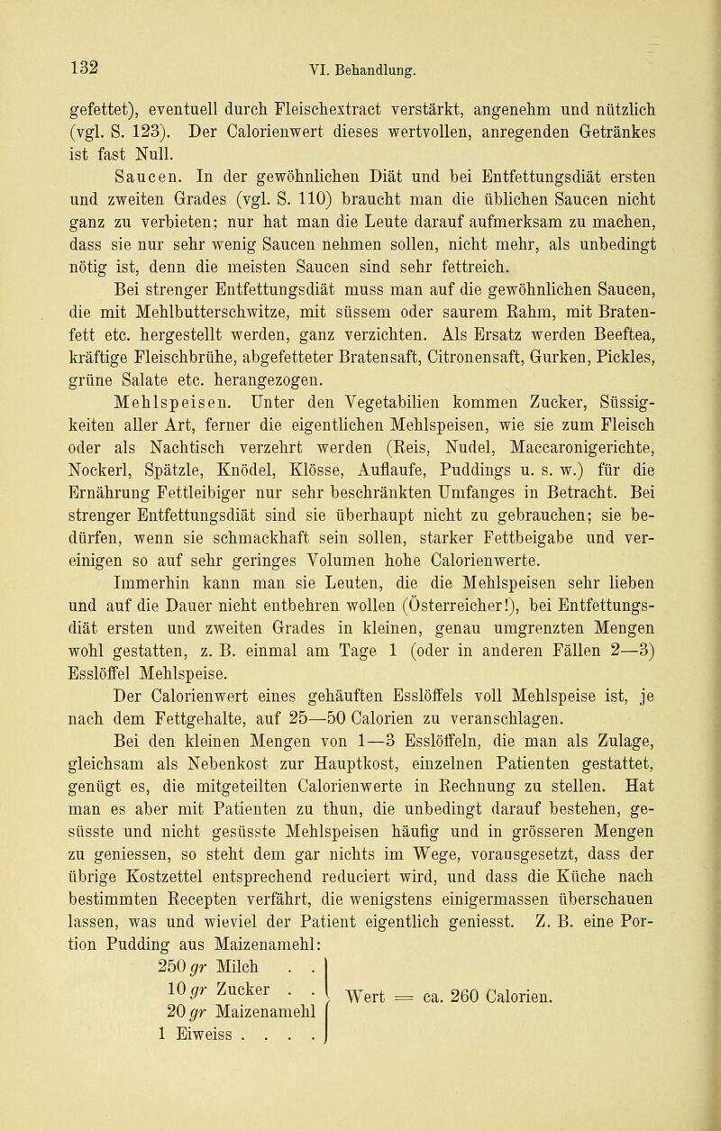 gefettet), eventuell durch Fleisehextract verstärkt, angenehm und nützlich (vgl. S. 123). Der Calorienwert dieses wertvollen, anregenden Getränkes ist fast Null. Saucen. In der gewöhnlichen Diät und hei Entfettungsdiät ersten und zweiten Grades (vgl. S. 110) braucht man die üblichen Saucen nicht ganz zu verbieten; nur hat man die Leute darauf aufmerksam zu machen, dass sie nur sehr wenig Saucen nehmen sollen, nicht mehr, als unbedingt nötig ist, denn die meisten Saucen sind sehr fettreich. Bei strenger Entfettungsdiät muss man auf die gewöhnlichen Saucen, die mit Mehlbutterschwitze, mit süssem oder saurem Rahm, mit Braten- fett etc. hergestellt werden, ganz verzichten. Als Ersatz werden Beeftea, kräftige Fleischbrühe, abgefetteter Bratensaft, Citronensaft, Gurken, Pickles, grüne Salate etc. herangezogen. Mehlspeisen. Unter den Vegetabilien kommen Zucker, Süssig- keiten aller Art, ferner die eigentlichen Mehlspeisen, wie sie zum Fleisch oder als Nachtisch verzehrt werden (Reis, Nudel, Macearonigerichte, Nockerl, Spätzle, Knödel, Klösse, Auflaufe, Puddings u. s. w.) für die Ernährung Fettleibiger nur sehr beschränkten Umfanges in Betracht. Bei strenger Entfettungsdiät sind sie überhaupt nicht zu gebrauchen; sie be- dürfen, wenn sie schmackhaft sein sollen, starker Fettbeigabe und ver- einigen so auf sehr geringes Volumen hohe Calorienwerte. Immerhin kann man sie Leuten, die die Mehlspeisen sehr lieben und auf die Dauer nicht entbehren wollen (Österreicher!), bei Entfettungs- diät ersten und zweiten Grades in kleinen, genau umgrenzten Mengen wohl gestatten, z. B. einmal am Tage 1 (oder in anderen Fällen 2—3) Esslöffel Mehlspeise. Der Calorienwert eines gehäuften Esslöifels voll Mehlspeise ist, je nach dem Fettgehalte, auf 25—50 Calorien zu veranschlagen. Bei den kleinen Mengen von 1—3 Esslöffeln, die man als Zulage, gleichsam als Nebenkost zur Hauptkost, einzelnen Patienten gestattet, genügt es, die mitgeteilten Calorienwerte in Rechnung zu stellen. Hat man es aber mit Patienten zu thun, die unbedingt darauf bestehen, ge- süsste und nicht gesüsste Mehlspeisen häufig und in grösseren Mengen zu gemessen, so steht dem gar nichts im Wege, vorausgesetzt, dass der übrige Kostzettel entsprechend reduciert wird, und dass die Küche nach bestimmten Recepten verfährt, die wenigstens einigermassen überschauen lassen, was und wieviel der Patient eigentlich geniesst. Z. B. eine Por- tion Pudding aus Maizenamehl: 2b0gr Milch . . | 10 gr Zucker . . ( -^^^^ _ g^_ 260 Calorien. 20 gr Maizenamehl 1 Eiweiss ....