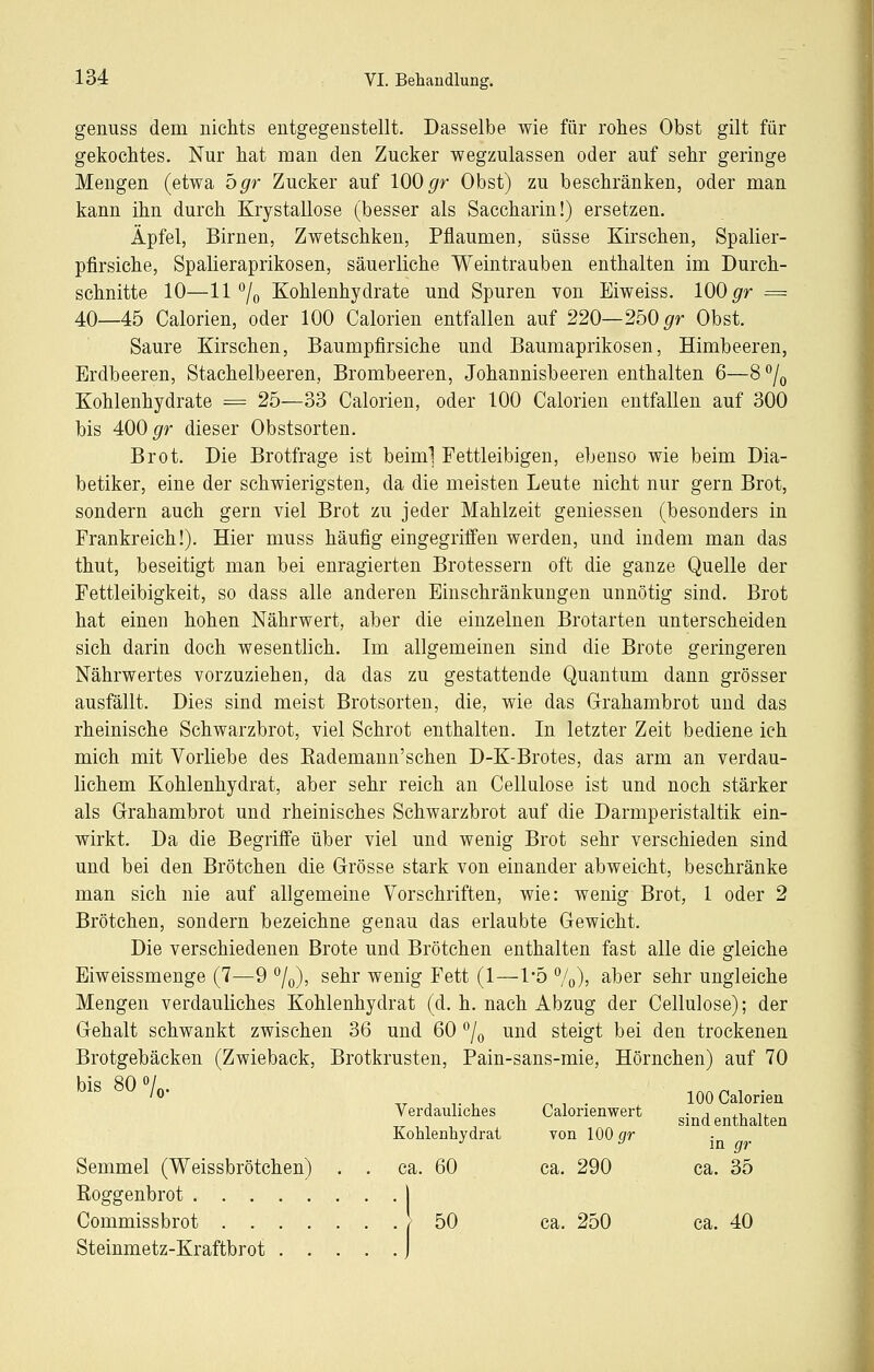 genuss dem nichts entgegenstellt. Dasselbe wie für rohes Obst gilt für gekochtes. Nur hat man den Zucker wegzulassen oder auf sehr geringe Mengen (etwa Ögr Zucker auf 100 ^r Obst) zu beschränken, oder man kann ihn durch KrystaUose (besser als Saccharin!) ersetzen. Äpfel, Birnen, Zwetschken, Pflaumen, süsse Kirschen, Spalier- pfirsiche, Spalieraprikosen, säuerliche Weintrauben enthalten im Durch- schnitte 10—11% Kohlenhydrate und Spuren von Eiweiss. 100 ^r = 40—45 Calorien, oder 100 Calorien entfallen auf 220—250 ^r Obst. Saure Kirschen, Baumpfirsiche und Baumaprikosen, Himbeeren, Erdbeeren, Stachelbeeren, Brombeeren, Johannisbeeren enthalten 6—8 % Kohlenhydrate = 25—33 Calorien, oder 100 Calorien entfallen auf 300 bis 400 gr dieser Obstsorten. Brot. Die Brotfrage ist beiml Fettleibigen, ebenso wie beim Dia- betiker, eine der schwierigsten, da die meisten Leute nicht nur gern Brot, sondern auch gern viel Brot zu jeder Mahlzeit gemessen (besonders in Frankreich!). Hier muss häufig eingegriffen werden, und indem man das thut, beseitigt man bei enragierten Brotessern oft die ganze Quelle der Fettleibigkeit, so dass alle anderen Einschränkungen unnötig sind. Brot hat einen hohen Nährwert, aber die einzelnen Brotarten unterscheiden sich darin doch wesentlich. Im allgemeinen sind die Brote geringeren Nährwertes vorzuziehen, da das zu gestattende Quantum dann grösser ausfällt. Dies sind meist Brotsorten, die, wie das Grahambrot und das rheinische Schwarzbrot, viel Schrot enthalten. In letzter Zeit bediene ich mich mit Vorliebe des Kademann'schen D-K-Brotes, das arm an verdau- lichem Kohlenhydrat, aber sehr reich an Cellulose ist und noch stärker als Grahambrot und rheinisches Schwarzbrot auf die Darmperistaltik ein- wirkt. Da die Begriffe über viel und wenig Brot sehr verschieden sind und bei den Brötchen die Grösse stark von einander abweicht, beschränke man sich nie auf allgemeine Vorschriften, wie: wenig Brot, 1 oder 2 Brötchen, sondern bezeichne genau das erlaubte Gewicht. Die verschiedenen Brote und Brötchen enthalten fast alle die gleiche Eiweissmenge (7—9 ^/o)? sehr wenig Fett (1—1*5 7o)) ^ber sehr ungleiche Mengen verdauliches Kohlenhydrat (d. h. nach Abzug der Cellulose); der Gehalt schwankt zwischen 36 und 60 % und steigt bei den trockenen Brotgebäcken (Zwieback, Brotkrusten, Pain-sans-mie, Hörnchen) auf 70 n 1 • ^ 100 Calorien verdauliches Calorienwert . ■■ .^ il sind enthalten Kohlenhydrat von 100 gr Semmel (Weissbrötchen) . . ca. 60 ca. 290 ca. 35 Roggenbrot 1 Commissbrot [ 50 ca. 250 ca. 40 Steinmetz-Kraftbrot J