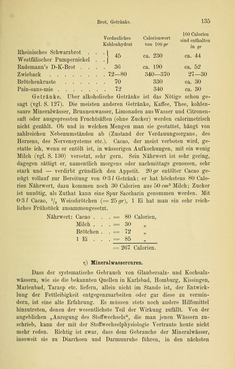 100 Calorien Verdauliches Calorieuwert ^.^^ enthalten Kohlenhydrat von 100 ^r • Kheinisches Schwarzbrot . . .1 , _ „„^ , , w +-P-r 1, T> -11 ^ 45 ca. 230 ca. 44 Westialiscner Pumpernickel . . j Kademann's D-K-Brot .... 36 ca. 190 ca. 52 Zwieback 72—80 340—370 27—30 Brötchenkruste 70 330 ca. 30 Pain-sans-mie 72 340 ca. 30 Getränke. Über alkoholische Getränke ist das Nötige schon ge- sagt (vgl. S. 127). Die meisten anderen Getränke, Kaffee, Thee, kohlen- saure Mineralwässer, Brunnenwasser, Limonaden aus Wasser und Citronen- saft oder ausgepressten Fruchtsäften (ohne Zucker) werden calorimetrisch nicht gezählt. Ob und in welchen Mengen man sie gestattet, hängt von zahlreichen Nebenumständen ab (Zustand der Verdauungsorgane, des Herzens, des Nervensystems etc.). Cacao, der meist verboten wird, ge- statte ich, wenn er entölt ist, in wässerigen Aufkochungen, mit ein wenig Milch (vgl. S. 130) versetzt, sehr gern. Sein Nährwert ist sehr gering, dagegen sättigt er, namentlich morgens oder nachmittags genossen, sehr stark und — verdirbt gründlich den Appetit. 20 ^r entölter Cacao ge- nügt vollauf zur Bereitung von OSl Getränk; er hat höchstens 80 Calo- rien Nährwert, dazu kommen noch 30 Calorien aus 50 cm^ Milch; Zucker ist unnötig, als Zuthat kann eine Spur Saccharin genommen werden. Mit 0-3 l Cacao, ^2 Weissbrötchen (= 25 gr), 1 Ei hat man ein sehr reich- liches Frühstück zusammengesetzt. Nährwert: Cacao . . . = 80 Calorien, Milch . . . = 30 „ Brötchen . . = 72 „ 1 Ei . . . = 85 = 267 Calorien. o) Mineral Wasser euren. Dass der systematische Gebrauch von Glaubersalz- und Kochsalz- wässern, wie sie die bekannten Quellen in Karlsbad, Homburg, Kissingen, Marienbad, Tarasp etc. liefern, allein nicht im Stande ist, der Entwick- lung der Fettleibigkeit entgegenzuarbeiten oder gar diese zu vermin- dern, ist eine alte Erfahrung. Es müssen stets noch andere Hilfsmittel hinzutreten, denen der wesentlichste Teil der Wirkung zufällt. Von der angeblichen „Anregung des Stoffwechsels, die man jenen Wässern zu- schrieb, kann der mit der Stoffwechselphysiologie Vertraute heute nicht mehr reden. Kichtig ist zwar, dass dem Gebrauche der Mineralwässer, insoweit sie zu Diarrhoen und Darmunruhe führen, in den nächsten