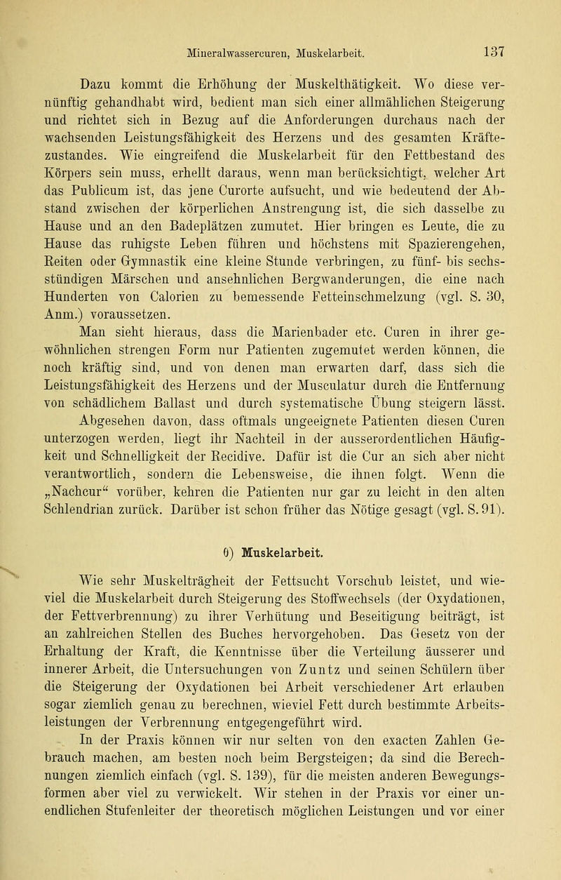 Dazu kommt die Erhöhung der Muskelthätigkeit. Wo diese ver- nünftig gehandhabt wird, bedient man sich einer allmählichen Steigerung und richtet sich in Bezug auf die Anforderungen durchaus nach der wachsenden Leistungsfähigkeit des Herzens und des gesamten Kräfte- zustandes. Wie eingreifend die Muskelarbeit für den Fettbestand des Körpers sein muss, erhellt daraus, wenn man berücksichtigt, welcher Art das Publicum ist, das jene Curorte aufsucht, und wie bedeutend der Ab- stand zwischen der körperlichen Anstrengung ist, die sich dasselbe zu Hause und an den Badeplätzen zumutet. Hier bringen es Leute, die zu Hause das ruhigste Leben führen und höchstens mit Spazierengehen, Eeiten oder Gymnastik eine kleine Stunde verbringen, zu fünf- bis sechs- stündigen Märschen und ansehnlichen Bergwanderungen, die eine nach Hunderten von Calorien zu bemessende Fetteinschmelzung (vgl. S. 30, Anm.) voraussetzen. Man sieht hieraus, dass die Marienbader etc. Curen in ihrer ge- wöhnlichen strengen Form nur Patienten zugemutet werden können, die noch kräftig sind, und von denen man erwarten darf, dass sich die Leistungsfähigkeit des Herzens und der Musculatur durch die Entfernung von schädlichem Ballast und durch systematische Übung steigern lässt. Abgesehen davon, dass oftmals ungeeignete Patienten diesen Curen unterzogen werden, liegt ihr Nachteil in der ausserordentlichen Häufig- keit und Schnelligkeit der Eecidive. Dafür ist die Cur an sich aber nicht verantwortlich, sondern die Lebensweise, die ihnen folgt. Wenn die „Nachcur vorüber, kehren die Patienten nur gar zu leicht in den alten Schlendrian zurück. Darüber ist schon früher das Nötige gesagt (vgl. S. 91). 6) Muskelarbeit, Wie sehr Muskelträgheit der Fettsucht Vorschub leistet, und wie- viel die Muskelarbeit durch Steigerung des Stoffwechsels (der Oxydationen, der Fettverbrennung) zu ihrer Verhütung und Beseitigung beiträgt, ist an zahlreichen Stellen des Buches hervorgehoben. Das Gesetz von der Erhaltung der Kraft, die Kenntnisse über die Verteilung äusserer und innerer Arbeit, die Untersuchungen von Zuntz und seinen Schülern über die Steigerung der Oxydationen bei Arbeit verschiedener Art erlauben sogar ziemlich genau zu berechnen, wieviel Fett durch bestimmte Arbeits- leistungen der Verbrennung entgegengeführt wird. In der Praxis können wir nur selten von den exacten Zahlen Ge- brauch machen, am besten noch beim Bergsteigen; da sind die Berech- nungen ziemlich einfach (vgl. S. 139), für die meisten anderen Bewegungs- formen aber viel zu verwickelt. Wir stehen in der Praxis vor einer un- endlichen Stufenleiter der theoretisch möglichen Leistungen und vor einer