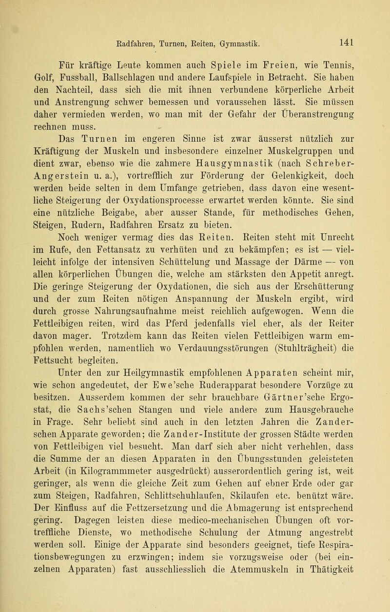 Für kräftige Leute kommen auch Spiele im Freien, wie Tennis, Golf, Fussball, Ballschlagen und andere Laufspiele in Betracht. Sie haben den Nachteil, dass sich die mit ihnen verbundene körperliche Arbeit und Anstrengung schwer bemessen und voraussehen lässt. Sie müssen daher vermieden werden, wo man mit der Gefahr der Überanstrengung rechnen muss. Das Turnen im engeren Sinne ist zwar äusserst nützlich zur Kräftigung der Muskeln und insbesondere einzelner Muskelgruppen und dient zwar, ebenso wie die zahmere Hausgymnastik (nach Schreber- Angerstein u. a.), vortrefflich zur Förderung der Gelenkigkeit, doch werden beide selten in dem Umfange getrieben, dass davon eine wesent- liche Steigerung der Oxydationsprocesse erwartet werden könnte. Sie sind eine nützliche Beigabe, aber ausser Stande, für methodisches Gehen, Steigen, Kudern, Radfahren Ersatz zu bieten. Noch weniger vermag dies das Eeiten. Reiten steht mit Unrecht im Rufe, den Fettansatz zu verhüten und zu bekämpfen; es ist — viel- leicht infolge der intensiven Schüttelung und Massage der Därme — von allen körperlichen Übungen die, welche am stärksten den Appetit anregt. Die geringe Steigerung der Oxydationen, die sich aus der Erschütterung und der zum Reiten nötigen Anspannung der Muskeln ergibt, wird durch grosse Nahrungsaufnahme meist reichlich aufgewogen. Wenn die Fettleibigen reiten, wird das Pferd jedenfalls viel eher, als der Reiter davon mager. Trotzdem kann das Reiten vielen Fettleibigen warm em- pfohlen werden, namentlich wo Verdauungsstörungen (Stuhlträgheit) die Fettsucht begleiten. Unter den zur Heilgymnastik empfohlenen Apparaten scheint mir, wie schon angedeutet, der Ewe'sche Ruderapparat besondere Vorzüge zu besitzen. Ausserdem kommen der sehr brauchbare Gärtner'sehe Ergo- stat, die Sachs'sehen Stangen und viele andere zum Hausgebrauche in Frage. Sehr beliebt sind auch in den letzten Jahren die Zander- schen Apparate geworden; die Zander-Institute der grossen Städte werden von Fettleibigen viel besucht. Man darf sich aber nicht verhehlen, dass die Summe der an diesen Apparaten in den Übungsstunden geleisteten Arbeit (in Kilogrammmeter ausgedrückt) ausserordentlich gering ist, weit geringer, als wenn die gleiche Zeit zum Gehen auf ebner Erde oder gar zum Steigen, Radfahren, Schlittschuhlaufen, Skilaufen etc. benützt wäre. Der Einfluss auf die Fettzersetzung und die Abmagerung ist entsprechend gering. Dagegen leisten diese medico-mechanischen Übungen oft vor- treffliche Dienste, wo methodische Schulung der Atmung angestrebt werden soll. Einige der Apparate sind besonders geeignet, tiefe Respira- tionsbewegungen zu erzwingen; indem sie vorzugsweise oder (bei ein- zelnen Apparaten) fast ausschliesslich die Atemmuskeln in Thätigkeit