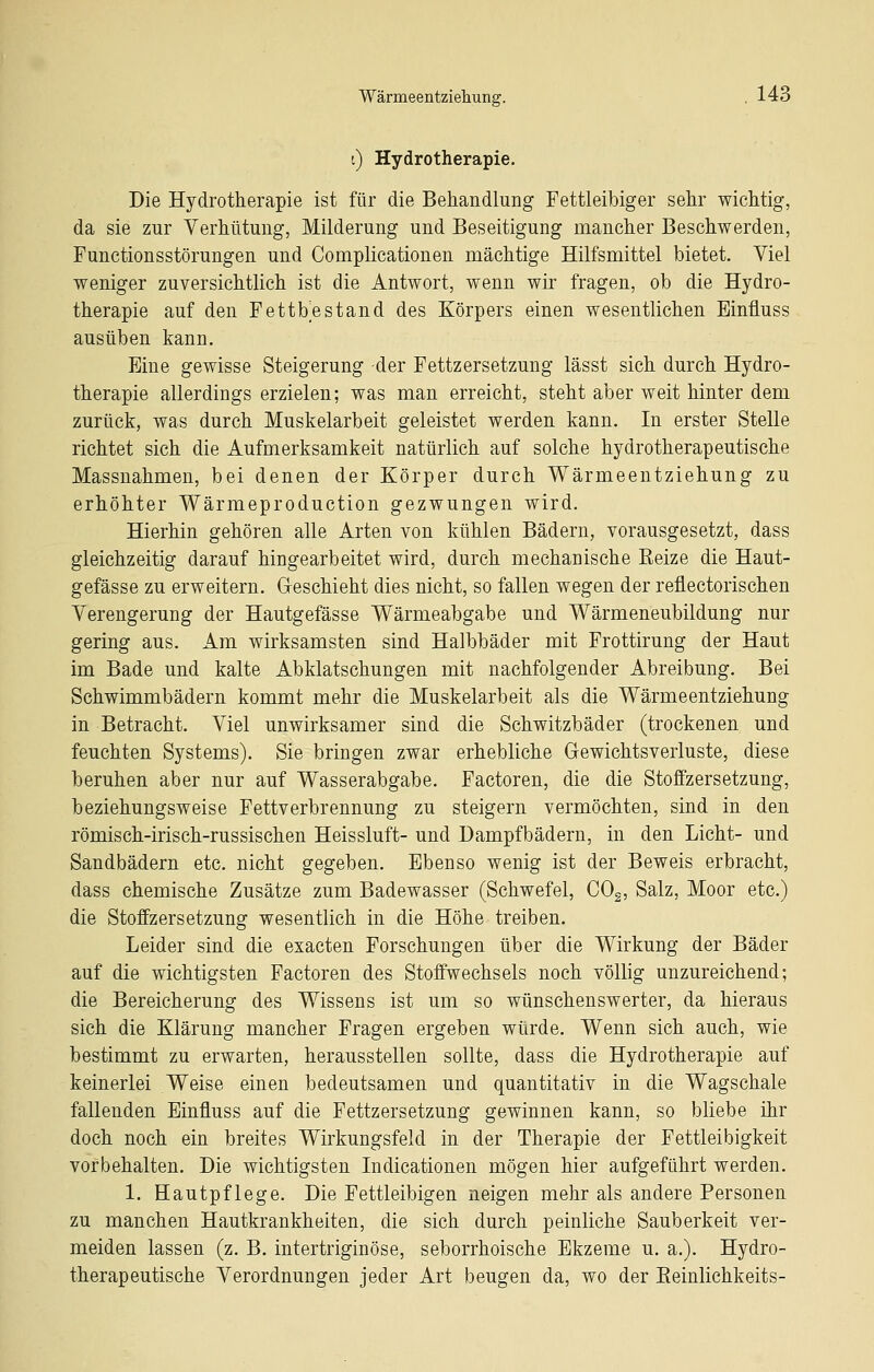 i) Hydrotherapie. Die Hydrotherapie ist für die Behandlung Fettleibiger sehr wichtig, da sie zur Verhütung, Milderung und Beseitigung mancher Beschwerden, Functionsstörungen und Complicationen mächtige Hilfsmittel bietet. Viel weniger zuversichtlich ist die Antwort, wenn wir fragen, ob die Hydro- therapie auf den Fettbestand des Körpers einen wesentlichen Einfluss ausüben kann. Eine gewisse Steigerung der Fettzersetzung lässt sich durch Hydro- therapie allerdings erzielen; was man erreicht, steht aber weit hinter dem zurück, was durch Muskelarbeit geleistet werden kann. In erster Stelle richtet sich die Aufmerksamkeit natürlich auf solche hydrotherapeutische Massnahmen, bei denen der Körper durch Wärmeentziehung zu erhöhter Wärmeproduction gezwungen wird. Hierhin gehören alle Arten von kühlen Bädern, vorausgesetzt, dass gleichzeitig darauf hingearbeitet wird, durch mechanische Reize die Haut- gefässe zu erweitern. Geschieht dies nicht, so fallen wegen der reflectorischen Verengerung der Hautgefässe Wärmeabgabe und Wärmeneubildung nur gering aus. Am wirksamsten sind Halbbäder mit Frottirung der Haut im Bade und kalte Abklatschungen mit nachfolgender Abreibung. Bei Schwimmbädern kommt mehr die Muskelarbeit als die Wärmeentziehung in Betracht. Viel unwirksamer sind die Schwitzbäder (trockenen und feuchten Systems). Sie bringen zwar erhebliche Gewichtsverluste, diese beruhen aber nur auf Wasserabgabe. Factoren, die die Stoffzersetzung, beziehungsweise Fettverbrennung zu steigern vermöchten, sind in den römisch-irisch-russischen Heissluft- und Dampfbädern, in den Licht- und Sandbädern etc. nicht gegeben. Ebenso wenig ist der Beweis erbracht, dass chemische Zusätze zum Badewasser (Schwefel, COg, Salz, Moor etc.) die Stoffzersetzung wesentlich in die Höhe treiben. Leider sind die exacten Forschungen über die Wirkung der Bäder auf die wichtigsten Factoren des Stoffwechsels noch völlig unzureichend; die Bereicherung des Wissens ist um so wünschenswerter, da hieraus sich die Klärung mancher Fragen ergeben würde. Wenn sich auch, wie bestimmt zu erwarten, herausstellen sollte, dass die Hydrotherapie auf keinerlei Weise einen bedeutsamen und quantitativ in die Wagschale fallenden Einfluss auf die Fettzersetzung gewinnen kann, so bliebe ür doch noch ein breites Wirkungsfeld in der Therapie der Fettleibigkeit vorbehalten. Die wichtigsten Indicationen mögen hier aufgeführt werden. 1. Hautpflege. Die Fettleibigen neigen mehr als andere Personen zu manchen Hautkrankheiten, die sich durch peinliche Sauberkeit ver- meiden lassen (z. B. intertriginöse, seborrhoische Ekzeme u. a.). Hydro- therapeutische Verordnungen jeder Art beugen da, wo der Eeinlichkeits-