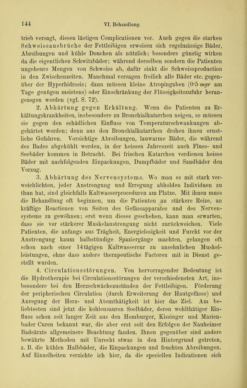 trieb versagt, diesen lästigen Complieationen vor. Auch gegen die starken Schweissausbrüche der Fettleibigen erweisen sich regelmässige Bäder, Abreibungen und kühle Douchen als nützlich; besonders günstig wirken da die eigentlichen Schwitzbäder; während derselben sondern die Patienten ungeheure Mengen von Schweiss ab, dafür sinkt die Schweissproduction in den Zwischenzeiten. Manchmal versagen freilich alle Bäder etc. gegen- über der Hyperhidrosis; dann müssen kleine Atropingaben {O'bmgr am Tage genügen meistens) oder Einschränkung der Flüssigkeitszufuhr heran- gezogen werden (vgl. S. 72). 2. Abhärtung gegen Erkältung. Wenn die Patienten zu Er- kältungskrankheiten, insbesondere zu Bronchialkatarrhen neigen, so müssen sie gegen den schädlichen Einfluss von Temperaturschwankungen ab- gehärtet werden; denn aus den Bronchialkatarrhen drohen ihnen ernst- liche Gefahren. Vorsichtige Abreibungen, lauwarme Bäder, die während des Bades abgekühlt werden, in der heissen Jahreszeit auch Fluss- und Seebäder kommen in Betracht. Bei frischen Katarrhen verdienen heisse Bäder mit nachfolgenden Einpackungen, Dampfbäder und Sandbäder den Vorzug. 3. Abhärtung des Nervensystems. Wo man es mit stark ver- weichlichten, jeder Anstrengung und Erregung abholden Individuen zu thun hat, sind gleichfalls Kaltwasserproceduren am Platze. Mit ihnen muss die Behandlung oft beginnen, um die Patienten an stärkere Eeize, an kräftige Eeactionen von Seiten des Gefässapparates und des Nerven- systems zu gewöhnen; erst wenn dieses geschehen, kann man erwarten, dass sie vor stärkerer Muskelanstrengung nicht zurückweichen. Viele Patienten, die anfangs aus Trägheit, Energielosigkeit und Furcht vor der Anstrengung kaum halbstündige Spaziergänge machten, gelangen oft schon nach einer 14tägigen Kaltwassercur zu ansehnlichen Muskel- leistungen, ohne dass andere therapeutische Factoren mit in Dienst ge- stellt wurden. 4. Circulationsstörungen. Von hervorragender Bedeutung ist die Hydrotherapie bei Circulationsstörungen der verschiedensten Art, ins- besondere bei den Herzschwächezuständen der Fettleibigen. Förderung der peripherischen Circulation (durch Erweiterung der Hautgefässe) und Anregung der Herz- und Atemthätigkeit ist hier das Ziel. Am be- liebtesten sind jetzt die kohlensauren Soolbäder, deren wohlthätiger Ein- fluss schon seit langer Zeit aus den Homburger, Kissinger und Marien- bader Curen bekannt war, die aber erst seit den Erfolgen der Nauheimer Badeärzte allgemeinere Beachtung fanden. Ihnen gegenüber sind andere bewährte Methoden mit Unrecht etwas in den Hintergrund getreten, z. B. die kühlen Halbbäder, die Einpackungen und feuchten Abreibungen. Auf Einzelheiten verzichte ich hier, da die speciellen Indicationen sich