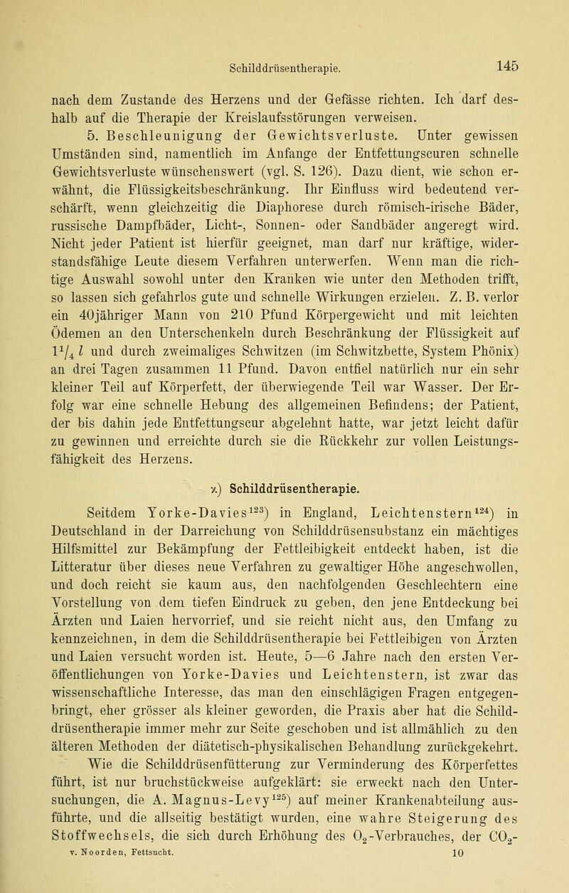 nach dem Zustande des Herzens und der Gefässe richten. Ich darf des- halb auf die Therapie der Kreislaufsstörungen verweisen. 5. Beschleunigung der Gewichtsverluste. Unter gewissen Umständen sind, namentlich im Anfange der Entfettungscuren schnelle Gewichtsverluste wünschenswert (vgl. S. 126). Dazu dient, wie schon er- wähnt, die Flüssigkeitsbeschränkuug. Ihr Einfluss wird bedeutend ver- schärft, wenn gleichzeitig die Diaphorese durch römisch-irische Bäder, russische Dampfbäder, Licht-, Sonnen- oder Sandbäder angeregt wird. Nicht jeder Patient ist hierfür geeignet, man darf nur kräftige, wider- standsfähige Leute diesem Verfahren unterwerfen. Wenn man die rich- tige Auswahl sowohl unter den Kranken wie unter den Methoden trifft, so lassen sich gefahrlos gute und schnelle Wirkungen erzielen. Z. B. verlor ein 40jähriger Mann von 210 Pfund Körpergewicht und mit leichten Ödemen an dea Unterschenkeln durch Beschränkung der Flüssigkeit auf 1^/4 l und durch zweimaliges Schwitzen (im Schwitzbette, System Phönix) an drei Tagen zusammen 11 Pfund. Davon entfiel natürlich nur ein sehr kleiner Teil auf Körperfett, der überwiegende Teil war Wasser. Der Er- folg war eine schnelle Hebung des allgemeinen Befindens; der Patient, der bis dahin jede Entfettungscur abgelehnt hatte, war jetzt leicht dafür zu gewinnen und erreichte durch sie die Kückkehr zur vollen Leistungs- fähigkeit des Herzens. 7,) Schilddrüsentherapie. Seitdem Yorke-Davies^^^) in England, Leichtenstern^^^) in Deutschland in der Darreichung von Schilddrüsensubstanz ein mächtiges Hilfsmittel zur Bekämpfung der Fettleibigkeit entdeckt haben, ist die Litteratur über dieses neue Verfahren zu gewaltiger Höhe angeschwollen, und doch reicht sie kaum aus, den nachfolgenden Geschlechtern eine Vorstellung von dem tiefen Eindruck zu geben, den jene Entdeckung bei Ärzten und Laien hervorrief, und sie reicht nicht aus, den Umfang zu kennzeichnen, in dem die Schilddrüsentherapie bei Fettleibigen von Ärzten und Laien versucht worden ist. Heute, 5—6 Jahre nach den ersten Ver- öffentlichungen von Yorke-Davies und Leichtenstern, ist zwar das wissenschaftliche Interesse, das man den einschlägigen Fragen entgegen- bringt, eher grösser als kleiner geworden, die Praxis aber hat die Sehild- drüsentherapie immer mehr zur Seite geschoben und ist allmählich zu den älteren Methoden der diätetisch-physikalischen Behandlung zurückgekehrt. Wie die Schilddrüsenfütterung zur Verminderung des Körperfettes führt, ist nur bruchstückweise aufgeklärt: sie erweckt nach den Unter- suchungen, die A. Magnus-Levy^^^) auf meiner Krankenabteilung aus- führte, und die allseitig bestätigt wurden, eine wahre Steigerung des Stoffwechsels, die sich durch Erhöhung des Og-Verbrauches, der COg- T. Noorden, FettsTiclit. IQ