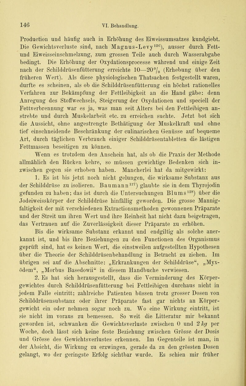 Production und häufig auch in Erhöhung des Eiweissumsatzes kundgiebt. Die Gewichtsverluste sind, nach Magnus-Levy^^*'), ausser durch Pett- und Eiweisseinschmelzung, zum grossen Teile auch durch Wasserabgabe bedingt. Die Erhöhung der Oxydationsprocesse während und einige Zeit nach der Schilddrüsenfütterung erreichte 10—20^/^ (Erhebung über den früheren Wert). Als diese physiologischen Thatsachen festgestellt waren, durfte es scheinen, als ob die Schilddrüsenfütterung ein höchst rationelles Verfahren zur Bekämpfung der Fettleibigkeit an die Hand gäbe: denn Anregung des Stoffwechsels, Steigerung der Oxydationen und speciell der Fettverbrennung war es ja, was man seit Alters bei den Fettleibigen an- strebte und durch Muskelarbeit etc. zu erreichen suchte. Jetzt bot sich die Aussicht, ohne angestrengte Bethätigung der Muskelkraft und ohne tief einschneidende Beschränkung der culinarischen Genüsse auf bequeme Art, durch täglichen Verbrauch einiger Schilddrüsentabletten die lästigen Fettmassen beseitigen zu können. Wenn es trotzdem den Anschein hat, als ob die Praxis der Methode allmählich den Rücken kehre, so müssen gewichtige Bedenken sich in- zwischen gegen sie erhoben haben. Mancherlei hat da mitgewirkt: 1. Es ist bis jetzt noch nicht gelungen, die wirksame Substanz aus der Schilddrüse zu isolieren. Baumann^-^) glaubte sie in dem Thyrojodin gefunden zu haben; das ist durch die Untersuchungen Blums^^^) über die Jodeiweisskörper der Schilddrüse hinfällig geworden. Die grosse Mannig- faltigkeit der mit verschiedenen Extractionsmethoden gewonnenen Präparate und der Streit um ihren Wert und ihre Reinheit hat nicht dazu beigetragen, das Vertrauen auf die Zuverlässigkeit dieser Präparate zu erhöhen. Bis die wirksame Substanz erkannt und endgiltig als solche aner- kannt ist, und bis ihre Beziehungen zu den Functionen des Organismus geprüft sind, hat es keinen Wert, die einstweilen aufgestellten Hypothesen über die Theorie der Schilddrüsenbehandlung in Betracht zu ziehen. Im übrigen sei auf die Abschnitte: „Erkrankungen der Schilddrüse, „Myx- ödem, „Morbus Basedowii in diesem Handbuche verwiesen. 2. Es hat sich herausgestellt, dass die Verminderung des Körper- gewichtes durch Schilddrüsenfütterung bei Fettleibigen durchaus nicht in jedem Falle eintritt; zahlreiche Patienten büssen trotz grosser Dosen von Schilddrüsensubstanz oder ihrer Präparate fast gar nichts an Körper- gewicht ein oder nehmen sogar noch zu. Wo eine Wirkung eintritt, ist sie nicht im voraus zu bemessen. So weit die Litteratur mir bekannt geworden ist, schwanken die Gewichtsverluste zwischen 0 und 2 hg per Woche, doch lässt sich keine feste Beziehung zwischen Grösse der Dosis und Grösse des Gewichtsverlustes erkennen. Im Gegenteile ist man, in der Absicht, die Wirkung zu erzwingen, gerade da zu den grössten Dosen gelangt, wo der geringste Erfolg sichtbar wurde. Es schien mir früher