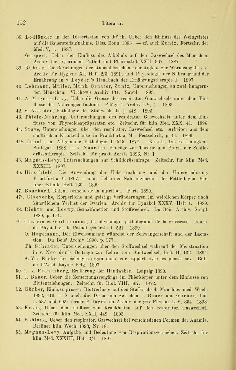 38. BÖdländer in der Dissertation von Füth, Ueber den Einfluss des Weingeistes auf die Sauerstoifaufnahme. Diss. Bonn 1885; — ef. auch Zuntz, Fortschr. der Med. V, 1. 1887. Geppert, Ueber den Einfluss des AUcohols auf den Gaswechsel des Menschen. Archiv für experiment. Pathol. und Pharmakol. XXII, 367. 1887. 39. Rubner, Die Beziehungen der atmosphärischen Feuchtigkeit zur Wärmeabgabe etc. Archiv für Hygiene XI, Heft 2/3, 1891; und Physiologie der Nahrung und der Ernährung in v. Leyden's Handbuch der Ernährungstherapie I. 1897. 40. Lehmann, Müller, Munk, Senator, Zuntz, Untersuchungen an zwei hungern- den Mensehen. Virchow's Archiv 131. Suppl. 1893. 41. A. Magnus-Levy, Ueber die Grösse des respirator. Gasweehsels unter dem Ein- flüsse der Nahrungsaufnahme. Pflüger's Archiv LV, 1. 1893. 42. V. NoOrden, Pathologie des Stoffwechsels, p. 448. 1893. 43. Thiele-Nehring, Untersuchungen des respirator. Gaswechsels unter dem Ein- flüsse von Thyreoideapräparaten etc. Zeitschr. für klin. Med. XXX, 41. 1896. 44. Stüve, Untersuchungen über den respirator. Gaswechsel etc. Arbeiten aus dem städtischen Krankenhause in Frankfurt a. M. Festschrift, p. 44. 1896. 44*. Cohnheim, Allgemeine Pathologie I, 545. 1877. — Kiseh, Die Fettleibigkeit. Stuttgart 1888. — v. Noorden, Beiträge zur Theorie und Praxis der Schild- drüsentherapie. Zeitschi', für prakt. Aerzte 1896, Nr. 1. 45. Magnus-Levy, Untersuchungen zur Schilddrüsenfrage. Zeitschr. für klin. Med. XXXIII. 1897. 46. Hirschfeld, Die Anwendung der Ueberernährung und der Unterernährung. Frankfurt a. M. 1897, — und: Ueber den Nahrungsbedarf der Fettleibigen. Ber- liner Klinik, Heft 130. 1899. 47. Bouchard, Ralentissement de la nutrition. Paris 1890. 47^. Glaevecke, Körperliehe und geistige Veränderungen im weiblichen Körper nach künstlichem Verlust der Ovarien. Archiv für Gynäkol. XXXV, Heft 1. 1889. 48. Richter und Loewy, Sexualfunction und Stoffwechsel. Du Bois' Archiv. Suppl. 1889, p. 174. 49. Charrin et Guillemonat, La physiologie pathologique de la grossesse. Journ. de Physiol. et de Pathol. generale I, 521. 1899. 0. Hagemann, Der Eiweissumsatz während der Schwangerschaft und der Lacta- tion. Du Bois' Archiv 1890, p. 577. Th. Schrader, Untersuchungen über den Stoffwechsel während der Menstruation in V. Noorden's Beiträge zur Lehre vom Stoffwechsel, Heft II, 132. 1894. A. Ver Eecke, Les echanges organ. dans leur rapport avec les phases sex. Bull. de L'Acad. Royale Belg. 1897. 50. C. V. Rechenberg, Ernährung der Handweber. Leipzig 1890. 51. J. Bauer, Ueber die Zersetzungsvorgänge im Thierkörper unter dem Einflüsse von Blutentziehungen. Zeitschr. für Biol. VIII, 567. 1872. 52. Gürber, Einfluss grosser Blutverluste auf den Stoffwechsel. Münchner med. Woeh. 1892, 416. — S. auch die Discussion zwischen J. Bauer und Gürber, ibid. p. 537 und 605; ferner Pflüger im Archiv der ges. Physiol. LIV, 354. 1893. 53. Kraus, Ueber den Einfluss von Krankheiten auf den respirator. Gaswechsel. Zeitschr. für klin. Med. XXII, 449. 1893. 54. Bohland, Ueber den respirator. Gaswechsel bei verschiedenen Formen der Anämie. Berliner klin. Woeh. 1893, Nr. 18. 55. Magnus-Levy, Aufgabe und Bedeutung von Respirationsversuchen. Zeitschr. für klin. Med. XXXIII, Heft 3/4. 1897.