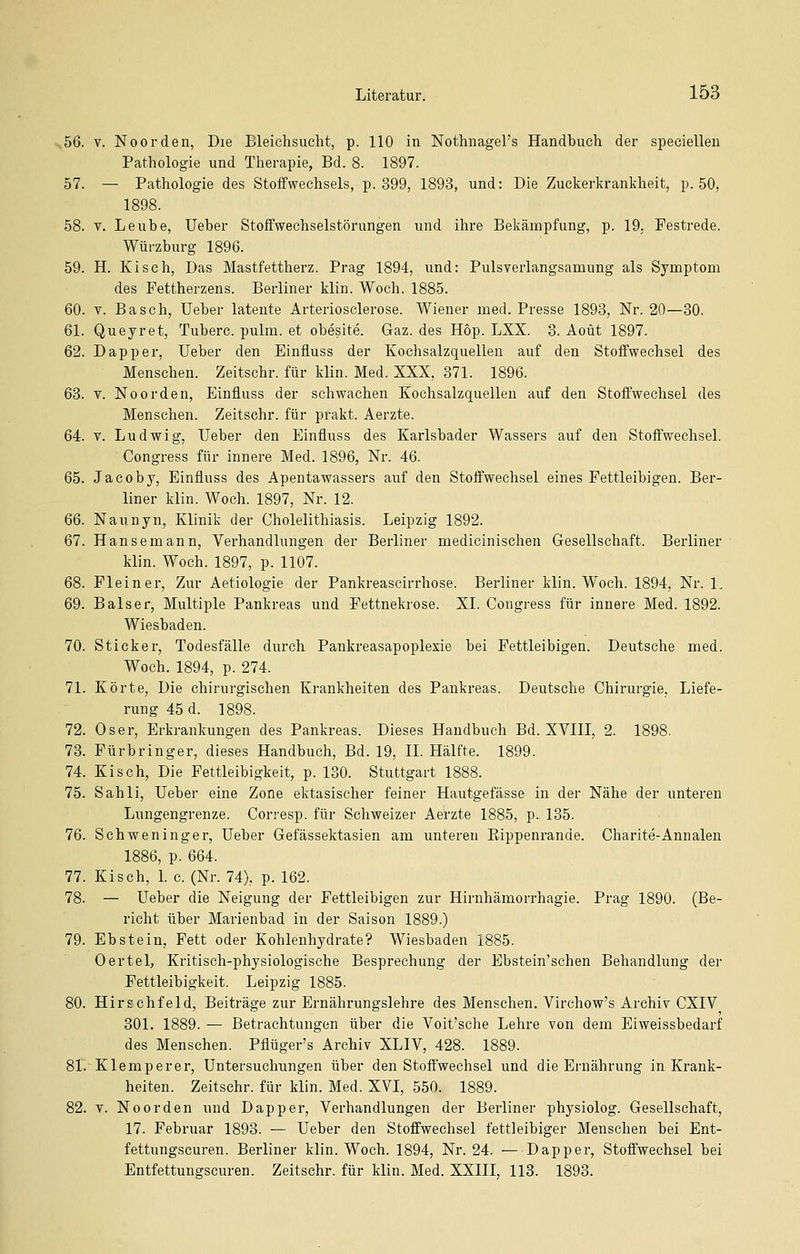 56. V. Noorden, Die Bleichsucht, p. 110 in Nothnagel's Handbuch der speciellen Pathologie und Therapie, Bd. 8. 1897. 57. — Pathologie des Stoffwechsels, p. 399, 1893, und: Die Zuckerkrankheit, p. 50, 1898. 58. V. Leube, Ueber Stoffwechselstörungen und ihre Bekämpfung, p. 19. Festrede. Würzburg 1896. 59. H. Kisch, Das Mastfettherz. Prag 1894, und: Pulsverlangsamung als Symptom des Fettherzens. Berliner klin. Woch. 1885. 60. V. Basch, Ueber latente Arteriosclerose. Wiener med. Presse 1893, Nr. 20—30. 61. Queyret, Tuberc. pulm. et obesite. Gaz. des Hop. LXX. 3. Aoüt 1897. 62. Dapper, Ueber den Einfluss der Kochsalzquellen auf den Stoffwechsel des Menschen. Zeitschr. für klin. Med. XXX, 371. 1896. 63. V. Noorden, Einfluss der schwachen Kochsalzquellen auf den Stoffwechsel des Menschen. Zeitschr. für pfakt. Aerzte. 64. V. Ludwig, Ueber den Einfluss des Karlsbader Wassers auf den Stoffwechsel. Congress für innere Med. 1896, Nr. 46. 65. Jacoby, Einfluss des Apentawassers auf den Stoffwechsel eines Fettleibigen. Ber- liner klin. Woch. 1897, Nr. 12. 66. Naunyn, Klinik der Cholelithiasis. Leipzig 1892. 67. Hansemann, Verhandlungen der Berliner medicinischen Gesellschaft. Berliner klin. Woch. 1897, p. 1107. 68. Fleiner, Zur Aetiologie der Pankreascirrhose. Berliner klin. Woch. 1894, Nr. L 69. Baiser, Multiple Pankreas und Fettnekrose. XI. Congress für innere Med. 1892. Wiesbaden. 70. Sticker, Todesfälle durch Pankreasapoplexie bei Fettleibigen. Deutsche med. Woch. 1894, p. 274. 71. Körte, Die chirurgischen Krankheiten des Pankreas. Deutsche Chirurgie, Liefe- rung 45 d. 1898. 72. Oser, Erkrankungen des Pankreas. Dieses Handbuch Bd. XVIII, 2. 1898. 73. Fürbringer, dieses Handbuch, Bd. 19, IL Hälfte. 1899. 74. Kisch, Die Fettleibigkeit, p. 130. Stuttgart 1888. 75. Sahli, Ueber eine Zone ektasischer feiner Hautgefässe in der Nähe der unteren Lungengrenze. Corresp. für Schweizer Aerzte 1885, p. 135. 76. Schweninger, Ueber Gefässektasien am unteren Eippenrande. Charite-Annalen 1886, p. 664. 77. Kisch, 1. c. (Nr. 74), p. 162. 78. — Ueber die Neigung der Fettleibigen zur Hirnhämorrhagie. Prag 1890. (Be- richt über Marienbad in der Saison 1889.) 79. Ebstein, Fett oder Kohlenhydrate? Wiesbaden 1885. Oertel, Kritisch-physiologische Besprechung der Ebstein'schen Behandlung der Fettleibigkeit. Leipzig 1885. 80. Hirschfeld, Beiträge zur Ernährungslehre des Menschen. Virchow's Archiv CXIV 301. 1889. — Betrachtungen über die Voit'sehe Lehre von dem Eiweissbedarf des Menschen. Pflüger's Archiv XLIV, 428. 1889. 81. Klemperer, Untersuchungen über den Stoffwechsel und die Ernährung in Krank- heiten. Zeitschr. für klin. Med. XVI, 550. 1889. 82. V. Noorden und Dapper, Verhandlungen der Berliner physiolog. Gesellschaft, 17. Februar 1893. — Ueber den Stoffwechsel fettleibiger Menschen bei Ent- fettungscuren. Berliner klin. Woch. 1894, Nr. 24. — Dapper, Stoffwechsel bei Entfettungscuren. Zeitschr. für klin. Med. XXIII, 113. 1893.