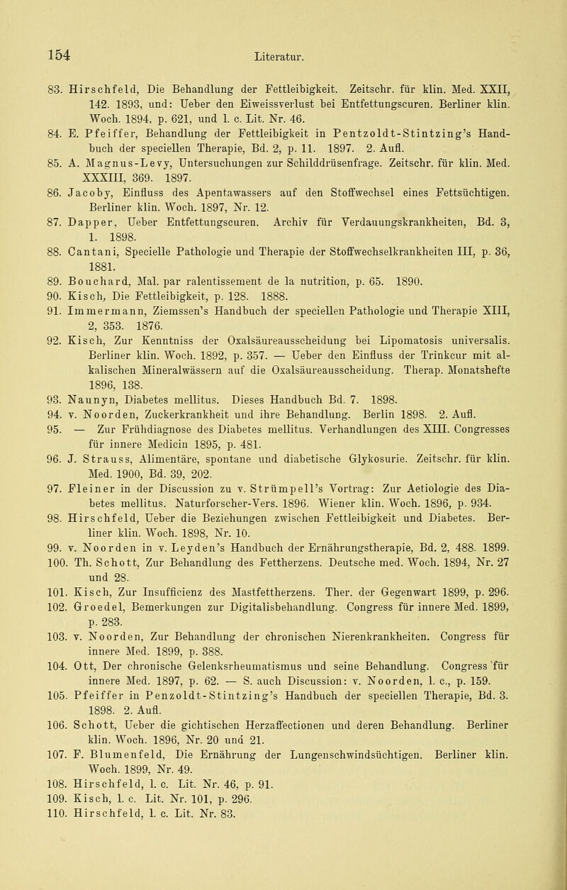 83. HirSehfeld, Die Behandlung der Fettleibigkeit. Zeitschr. für klin. Med. XXII, 142. 1893, und: Ueber den Eiweissverlust bei Entfettungscuren. Berliner klin. Woch. 1894, p. 621, und 1. e. Lit. Nr. 46. 84. E. Pfeiffer, Behandlung der Fettleibigkeit in Pentzoldt-Stintzing's Hand- buch der speciellen Therapie, Bd. 2, p. 11. 1897. 2. Aufl. 85. A. Magnus-Levy, Untersuchungen zur Schilddrüsenfrage. Zeitschr. für klin. Med. XXXIII, 369. 1897. 86. Jacoby, Einfluss des Apentawassers auf den Stoffwechsel eines Fettsüchtigen. Berliner klin. Woch. 1897, Nr. 12. 87. Dapper, Ueber Entfettungscuren. Archiv für Verdauungskrankheiten, Bd. 3, 1. 1898. 88. Cantani, Specielle Pathologie und Therapie der Stoffwechselkrankheiten III, p. 36, 1881. 89. Bouchard, Mal. par ralentissement de la nutrition, p. 65. 1890. 90. Kisch, Die Fettleibigkeit, p. 128. 1888. 91. Immermann, Ziemssen's Handbuch der speciellen Pathologie und Therapie XIII, 2, 353. 1876. 92. Kisch, Zur Kenntniss der Oxalsäureausscheidung bei Lipomatosis universalis. Berliner klin. Woch. 1892, p. 357. — Ueber den Einfluss der Trinkcur mit al- kalischen Minei-alwässern auf die Oxalsäureausscheidung. Therap. Monatshefte 1896, 138. 93. Naunyn, Diabetes mellitus. Dieses Handbuch Bd. 7. 1898. 94. V. NoOrden, Zuckerkrankheit und ihre Behandlung. Berlin 1898. 2. Aufl. 95. — Zur Frühdiagnose des Diabetes mellitus. Verhandlungen des XIII. Congresses für innere Medicin 1895, p. 481. 96. J. S trau SS, Alimentäre, spontane und diabetische Glykosurie. Zeitschr. für klin. Med. 1900, Bd. 39, 202. 97. Fleiner in der Discussion zu v. Strümpell's Vortrag: Zur Aetiologie des Dia- betes mellitus. Naturforseher-Vers. 1896. Wiener klin. Woch. 1896, p. 934. 98. Hirschfeld, Ueber die Beziehungen zwischen Fettleibigkeit und Diabetes. Ber- liner klin. Woch. 1898, Nr. 10. 99. V. Noorden in v. Leyden's Handbuch der Ernährungstherapie, Bd. 2, 488. 1899. 100. Th. Schott, Zur Behandlung des Fettherzens. Deutsche med. Woch. 1894, Nr. 27 und 28. 101. Kisch, Zur Insufficienz des Mastfettherzens. Ther. der Gegenwart 1899, p. 296. 102. Groedel, Bemerkungen zur Digitalisbehandlung. Congress für innere Med. 1899, p. 283. 103. V. Noorden, Zur Behandlung der chronischen Nierenkrankheiten. Congress für innere Med. 1899, p. 388. 104. Ott, Der chronische Gelenksrheumatismus und seine Behandlung. Congress'für innere Med. 1897, p. 62. — S. auch Discussion: v. Noorden, 1. c, p. 159. 105. Pfeiffer in Penzoldt-Stintzing's Handbuch der speciellen Therapie, Bd. 3. 1898. 2. Aufl. 106. Schott, Ueber die gichtischen Herzaffectionen und deren Behandlung. Berliner klin. Woch. 1896, Nr. 20 und 21. 107. F. Blumenfeld, Die Ernährung der Lungenschwindsüchtigen. Berliner klin. Woch. 1899, Nr. 49. 108. Hirschfeld, 1. c. Lit. Nr. 46, p. 91. 109. Kisch, 1. c. Lit. Nr. 101, p. 296. 110. Hirschfeld, 1. c. Lit. Nr. 83.