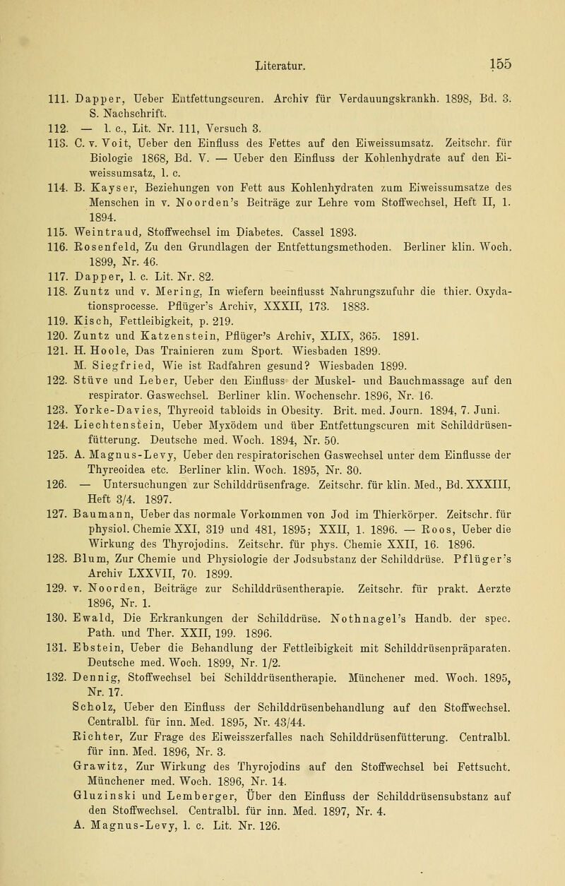 111. Dapper, Ueber Eutfettungscuren. Archiv für Verdauungskrankh. 1898, Bd. 3. S. Nachschrift. 112. — 1. c, Lit. Nr. 111, Versuch 3. 113. C. V. Voit, Ueber den Einfluss des Fettes auf den Eiweissumsatz. Zeitschr. für Biologie 1868, Bd. V. — Ueber den Einfluss der Kohlenhydrate auf den Ei- weissumsatz, 1. c. 114. B. Kays er, Beziehungen von Fett aus Kohlenhydraten zum Eiweissumsatze des Menschen in v. Noorden's Beiträge zur Lehre vom Stoffwechsel, Heft II, 1. 1894. 115. Weintraud, Stoffwechsel im Diabetes. Cassel 1893. 116. Eosenfeld, Zu den Grundlagen der Entfettungsmethoden. Berliner klin. Woch. 1899, Nr. 46. 117. Dapper, 1. c. Lit. Nr. 82. 118. Zuntz imd v. Mering, In wiefern beeinflusst Nahrungszufuhr die thier. Oxyda- tionsprocesse. Pflüger's Archiv, XXXII, 173. 1883. 119. Kisch, Fettleibigkeit, p. 219. 120. Zuntz und Katzenstein, Pflüger's Archiv, XLIX, 365. 1891. 121. H. Hoole, Das Trainieren zum Sport. Wiesbaden 1899. M. Siegfried, Wie ist Eadfahren gesund? Wiesbaden 1899. 122. Stüve und Leber, Ueber den Einfluss der Muskel- und Bauchmassage auf den respirator. Gaswechsel. Berliner klin. Wochenschr. 1896, Nr. 16. 123. Yorke-Davies, Thyreoid tabloids in Obesity. Brit. med. Journ. 1894, 7. Juni. 124. Liechtenstein, Ueber Myxödem und über Eutfettungscuren mit Schilddrüsen- fütterung. Deutsche med. Woch. 1894, Nr. 50. 125. A. Magnus-Levy, Ueber den respiratorischen Gaswechsel unter dem Einflüsse der Thyreoidea etc. Berliner klin. Woch. 1895, Nr. 30. 126. — Untersuchungen zur Schilddrüsenfrage. Zeitschr. für klin. Med., Bd. XXXIII, Heft 3/4. 1897. 127. Baumann, Ueber das normale Vorkommen von Jod im Thierkörper. Zeitschr. für physiol. Chemie XXL 319 und 481, 1895; XXU, 1. 1896. — Eoos, Ueber die Wirkung des Thyrojodins. Zeitschr. für phys. Chemie XXII, 16. 1896. 128. Blum, Zur Chemie und Physiologie der Jodsubstanz der Schilddrüse. Pflüger's Archiv LXXVII, 70. 1899. 129. V. NoOrden, Beiträge zur Schilddrüsentherapie. Zeitschr. für prakt. Aerzte 1896, Nr. 1. 130. Ewald, Die Erkrankungen der Schilddrüse. Nothnagel's Handb. der spec. Path. und Ther. XXII, 199. 1896. 131. Ebstein, Ueber die Behandlung der Fettleibigkeit mit Schilddrüsenpräparaten. Deutsche med. Woch. 1899, Nr. 1/2. 132. Dennig, Stoffwechsel bei Schilddrüsentherapie. Münchener med. Woch. 1895, Nr. 17. Scholz, Ueber den Einfluss der Schilddrüsenbehaudlung auf den Stoffwechsel. Centralbl. für inn. Med. 1895, Nr. 43/44. Eichter, Zur Frage des Eiweisszerfalles nach Schilddrüsenfütterung. Centralbl. für inn. Med. 1896, Nr. 3. Grawitz, Zur Wirkung des Thyrojodins auf den Stoffwechsel bei Fettsucht. Münchener med. Woch. 1896, Nr. 14. Gluzinski und Lemberger, Über den Einfluss der Schilddrüsensubstanz auf den Stoffwechsel. Centralbl. für inn. Med. 1897, Nr. 4. A. Magnus-Levy, 1. c. Lit. Nr. 126.