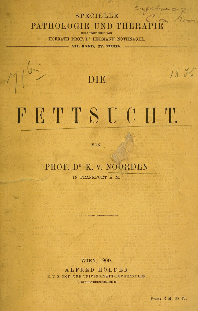 SPECIELLE PATHOLOGIE UND THEEAPIB^ HEEAUSGEQEBEN VON HOFEATH PEOP. D^- HEEMANN NOTHNAGEL. VII. BAND, IV. THEIIi. --z G ^ DIE ^^ '^^ FETTSUCHT. VON PEOF. D'' K. V. NOORDEN IN FRANKFURT A. M. WIEN, 1900. ALFRED HOLDER K. U. K. HOF- UND UNIVEBSITÄTS-BUCHHlNDLEK I., ROTHENTHURMSTRASSE 15. Preis: 3 M. 60 Pf.