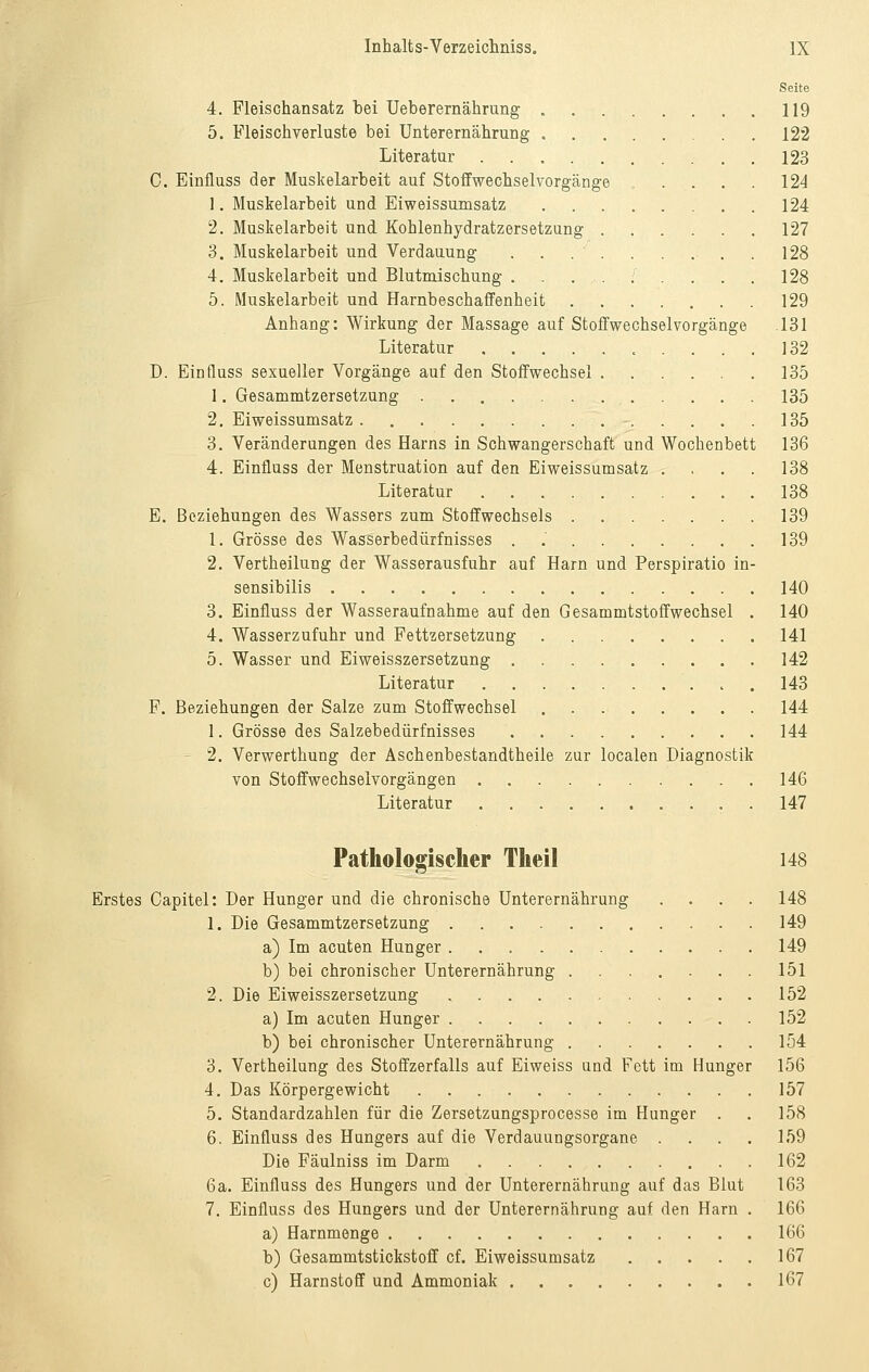 Seite 4. Pleischansatz bei Ueberernährung 119 5. Fleischverluste bei Unterernährung 122 Literatur 123 C. Einfluss der Muskelarbeit auf Stoffwechselvorgänge . . . . 124 1. Muskelarbeit und Eiweissumsatz 124 2. Muskelarbeit und Kohlenhydratzersetzung 127 3. Muskelarbeit und Verdauung . . . . . . . . . 128 4. Muskelarbeit und Blutmischung ......... 128 5. Muskelarbeit und Harnbeschaffenheit 129 Anhang: Wirkung der Massage auf Stoffwechselvorgänge .131 Literatur 132 D. Einfluss sexueller Vorgänge auf den Stoffwechsel 135 1. Gesammtzersetzung 135 2. Eiweissumsatz 135 3. Veränderungen des Harns in Schwangerschaft und Wochenbett 136 4. Einfluss der Menstruation auf den Eiweissumsatz . . . . 138 Literatur 138 E. Beziehungen des Wassers zum Stoffwechsels 139 1. Grösse des Wasserbedürfnisses . .' 139 2. Vertheilung der Wasserausfuhr auf Harn und Perspiratio in- sensibilis 140 3. Einfluss der Wasseraufnahme auf den Gesammtstoffwechsel . 140 4. Wasserzufuhr und Fettzersetzung 141 5. Wasser und Eiweisszersetzung 142 Literatur 143 F. Beziehungen der Salze zum Stoffwechsel 144 1. Grösse des Salzebedürfnisses 144 ' 2. Verwerthung der Aschenbestandtheile zur localen Diagnostik von Stoffwechselvorgängen 146 Literatur . 147 Pathologischer Theil 148 Erstes Capitel: Der Hunger und die chronische Unterernährung .... 148 1. Die Gesammtzersetzung 149 a) Im acuten Hunger 149 b) bei chronischer Unterernährung 151 2. Die Eiweisszersetzung 152 a) Im acuten Hunger 152 b) bei chronischer Unterernährung 154 3. Vertheilung des Stoffzerfalls auf Eiweiss und Fett im Hunger 156 4. Das Körpergewicht 157 5. Standardzahlen für die Zersetzungsprocesse im Hunger . . 158 6. Einfluss des Hungers auf die Verdauungsorgane .... 159 Die Fäulniss im Darm 162 6a. Einfluss des Hungers und der Unterernährung auf das Blut 163 7. Einfluss des Hungers und der Unterernährung auf den Harn . 166 a) Harnmenge 166 b) Gesammtstickstoff cf. Eiweissumsatz 167 c) Harnstoff und Ammoniak 167