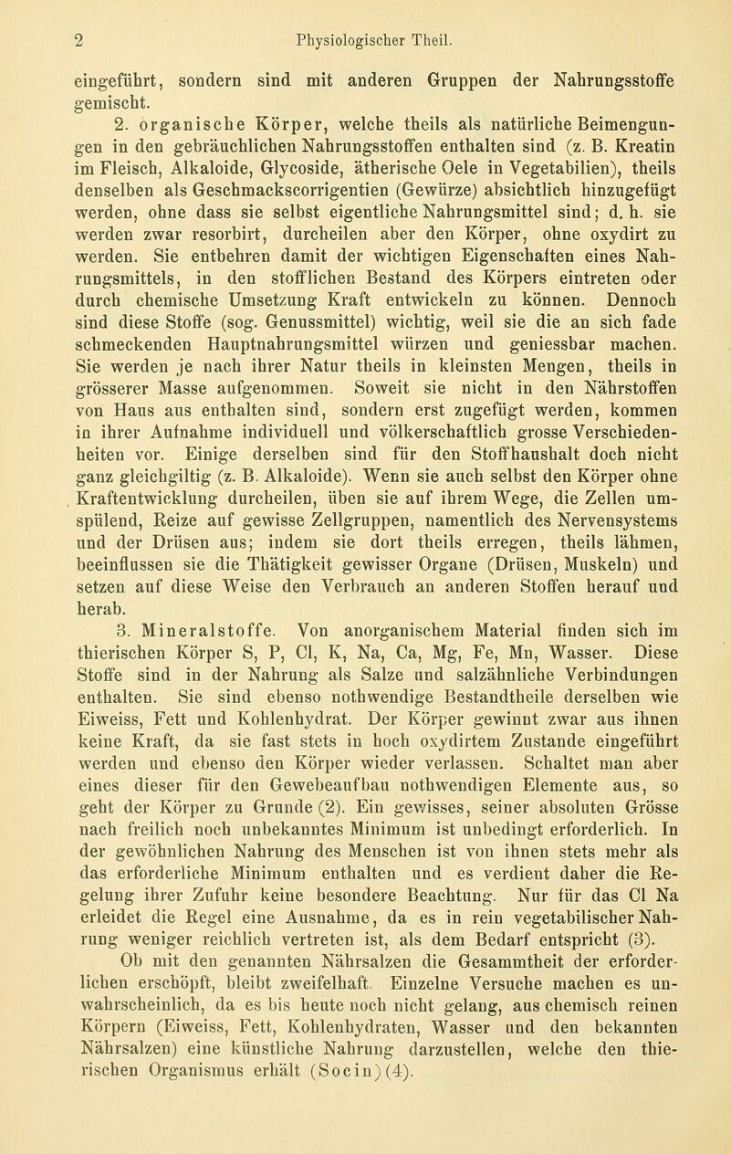 eingeführt, sondern sind mit anderen Gruppen der Nahrungsstoffe gemischt. 2. organische Körper, welche theils als natürliche Beimengun- gen in den gebräuchlichen Nahrungsstoffen enthalten sind (z. B. Kreatin im Fleisch, Alkaloide, Glycoside, ätherische Oele in Vegetabilien), theils denselben als Geschmackscorrigentien (Gewürze) absichtlich hinzugefügt werden, ohne dass sie selbst eigentliche Nahrungsmittel sind; d. h. sie werden zwar resorbirt, durcheilen aber den Körper, ohne oxydirt zu werden. Sie entbehren damit der wichtigen Eigenschaften eines Nah- rungsmittels, in den stofflichen Bestand des Körpers eintreten oder durch chemische Umsetzung Kraft entwickeln zu können. Dennoch sind diese Stoffe (sog. Genussmittel) wichtig, weil sie die an sich fade schmeckenden Hauptnahrungsmittel würzen und geniessbar machen. Sie werden je nach ihrer Natur theils in kleinsten Mengen, theils in grösserer Masse aufgenommen. Soweit sie nicht in den Nährstoffen von Haus aus enthalten sind, sondern erst zugefügt werden, kommen in ihrer Aufnahme individuell und völkerschaftlich grosse Verschieden- heiten vor. Einige derselben sind für den Stoffhaushalt doch nicht ganz gleichgiltig (z. B. Alkaloide). Wenn sie auch selbst den Körper ohne Kraftentwicklung durcheilen, üben sie auf ihrem Wege, die Zellen um- spülend, Reize auf gewisse Zellgruppen, namentlich des Nervensystems und der Drüsen aus; indem sie dort theils erregen, theils lähmen, beeinflussen sie die Thätigkeit gewisser Organe (Drüsen, Muskeln) und setzen auf diese Weise den Verbrauch an anderen Stoffen herauf und herab. 3. Mineralstoffe. Von anorganischem Material finden sich im thierischen Körper S, P, Cl, K, Na, Ca, Mg, Fe, Mn, Wasser. Diese Stoffe sind in der Nahrung als Salze und salzähnliche Verbindungen enthalten. Sie sind ebenso nothwendige Bestandtheile derselben wie Eiweiss, Fett und Kohlenhydrat. Der Körper gewinnt zwar aus ihnen keine Kraft, da sie fast stets in hoch oxydirtem Zustande eingeführt werden und ebenso den Körper wieder verlassen. Schaltet man aber eines dieser für den Gewebeaufbau nothwendigen Elemente aus, so geht der Körper zu Grunde (2). Ein gewisses, seiner absoluten Grösse nach freilich noch unbekanntes Minimum ist unbedingt erforderlich. In der gewöhnlichen Nahrung des Menschen ist von ihnen stets mehr als das erforderliche Minimum enthalten und es verdient daher die Re- gelung ihrer Zufuhr keine besondere Beachtung. Nur für das Cl Na erleidet die Regel eine Ausnahme, da es in rein vegetabilischer Nah- rung weniger reichlich vertreten ist, als dem Bedarf entspricht (3). Ob mit den genannten Nährsalzen die Gesammtheit der erforder- lichen erschöpft, bleibt zweifelhaft. Einzelne Versuche machen es un- wahrscheinlich, da es bis heute noch nicht gelang, aus chemisch reinen Körpern (Eiweiss, Fett, Kohlenhydraten, Wasser und den bekannten Nährsalzen) eine künstliche Nahrung darzustellen, welche den thie- rischen Organismus erhält (S o c i n) (4).