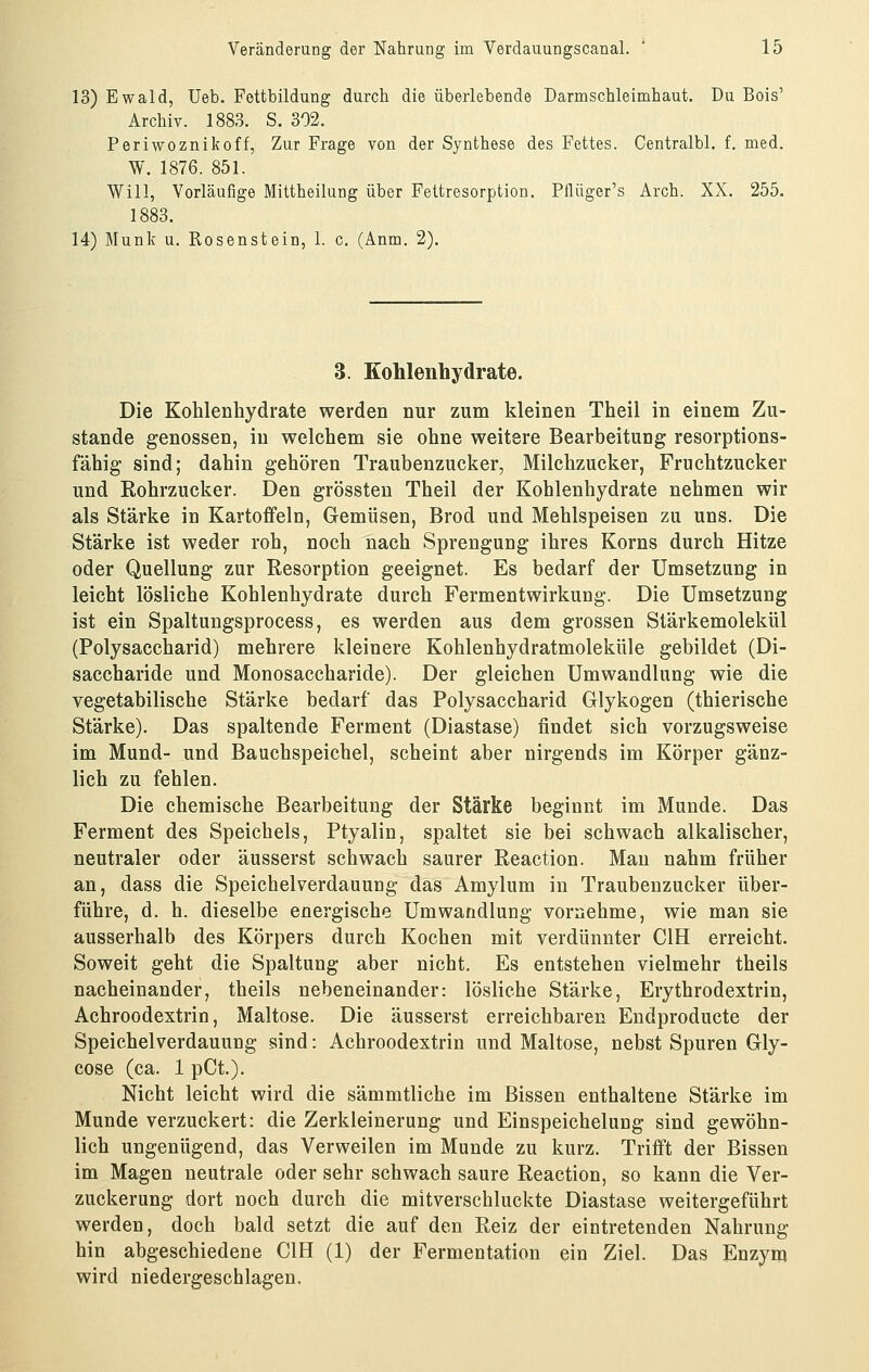 13) Ewald, Ueb. Fettbildung durch die überlebende Darmschleimhaut. Du Bois' Archiv. 1883. S. 302. Periwoznikoff, Zur Frage von der Synthese des Fettes. Centralbl. f. med. W. 1876. 851. Will, Vorläufige Mittheilung über Fettresorption. Pflüger's Arch. XX. 255. 1883. 14) Munk u. Rosenstein, 1. c. (Anm. 2). 3. Kohlenhydrate. Die Kohlenhydrate werden nur zum kleinen Theil in einem Zu- stande genossen, in welchem sie ohne weitere Bearbeitung resorptions- fähig sind; dahin gehören Traubenzucker, Milchzucker, Fruchtzucker und Rohrzucker. Den grössten Theil der Kohlenhydrate nehmen wir als Stärke in Kartoffeln, Gemüsen, Brod und Mehlspeisen zu uns. Die Stärke ist weder roh, noch nach Sprengung ihres Korns durch Hitze oder Quellung zur Resorption geeignet. Es bedarf der Umsetzung in leicht lösliche Kohlenhydrate durch Fermentwirkung. Die Umsetzung ist ein Spaltungsprocess, es werden aus dem grossen Stärkemolekül (Polysaccharid) mehrere kleinere Kohlenhydratmoleküle gebildet (Di- saccharide und Monosaccharide). Der gleichen Umwandlung wie die vegetabilische Stärke bedarf das Polysaccharid Glykogen (thierische Stärke). Das spaltende Ferment (Diastase) findet sich vorzugsweise im Mund- und Bauchspeichel, scheint aber nirgends im Körper gänz- lich zu fehlen. Die chemische Bearbeitung der Stärke beginnt im Munde. Das Ferment des Speichels, Ptyalin, spaltet sie bei schwach alkalischer, neutraler oder äusserst schwach saurer Reaction. Man nahm früher an, dass die Speichelverdauung das Amylum in Traubenzucker über- führe, d. h. dieselbe energische Umwandlung vornehme, wie man sie ausserhalb des Körpers durch Kochen mit verdünnter CIH erreicht. Soweit geht die Spaltung aber nicht. Es entstehen vielmehr theils nacheinander, theils nebeneinander: lösliche Stärke, Erythrodextrin, Achroodextrin, Maltose. Die äusserst erreichbaren Endproducte der Speichelverdauung sind: Achroodextrin und Maltose, nebst Spuren Gly- cose (ca. 1 pCt). Nicht leicht wird die sämmtliche im Bissen enthaltene Stärke im Munde verzuckert: die Zerkleinerung und Einspeichelung sind gewöhn- lich ungenügend, das Verweilen im Munde zu kurz. Trifft der Bissen im Magen neutrale oder sehr schwach saure Reaction, so kann die Ver- zuckerung dort noch durch die mitverschluckte Diastase weitergeführt werden, doch bald setzt die auf den Reiz der eintretenden Nahrung hin abgeschiedene CIH (1) der Fermentation ein Ziel. Das Enzym wird niedergeschlagen.