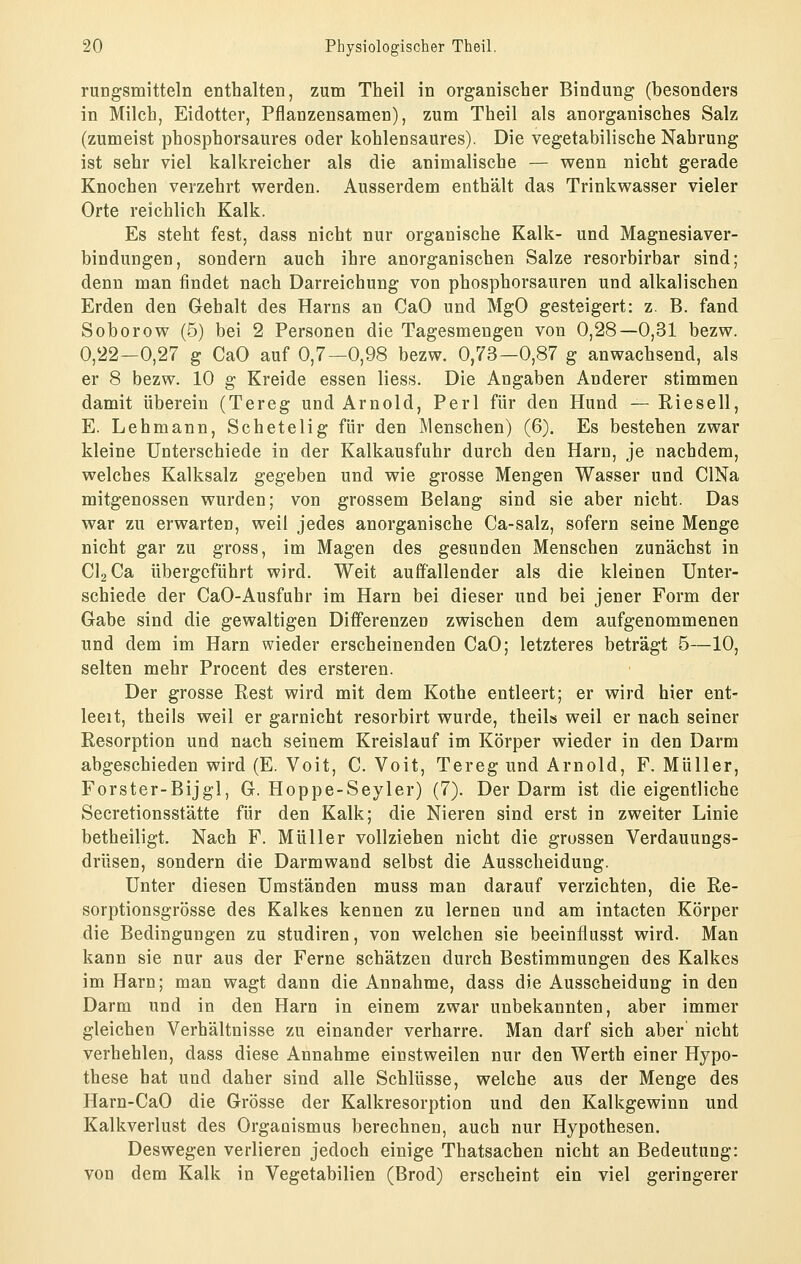 rungsmitteln enthalten, zum Theil in organischer Bindung (besonders in Milch, Eidotter, Pflanzensamen), zum Theil als anorganisches Salz (zumeist phospborsaures oder kohlensaures). Die vegetabilische Nahrung ist sehr viel kalkreicher als die animalische — wenn nicht gerade Knochen verzehrt werden. Ausserdem enthält das Trinkwasser vieler Orte reichlich Kalk. Es steht fest, dass nicht nur organische Kalk- und Magnesiaver- bindungen, sondern auch ihre anorganischen Salze resorbirbar sind; denn man findet nach Darreichung von phosphorsauren und alkalischen Erden den Gehalt des Harns an CaO und MgO gesteigert: z. B. fand Soborow (5) bei 2 Personen die Tagesmengeu von 0,28—0,31 bezw. 0,22—0,27 g CaO auf 0,7—0,98 bezw. 0,73—0,87 g anwachsend, als er 8 bezw. 10 g Kreide essen liess. Die Angaben Anderer stimmen damit überein (Tereg und Arnold, Perl für den Hund — Rieseil, E. Lehmann, Schetelig für den Menschen) (6). Es bestehen zwar kleine Unterschiede in der Kalkausfuhr durch den Harn, je nachdem, welches Kalksalz gegeben und wie grosse Mengen Wasser und ClNa mitgenossen wurden; von grossem Belang sind sie aber nicht. Das war zu erwarten, weil jedes anorganische Ca-salz, sofern seine Menge nicht gar zu gross, im Magen des gesunden Menschen zunächst in ClaCa übergeführt wird. Weit auffallender als die kleinen Unter- schiede der CaO-Ausfuhr im Harn bei dieser und bei jener Form der Gabe sind die gewaltigen Differenzen zwischen dem aufgenommenen und dem im Harn wieder erscheinenden CaO; letzteres beträgt 6—10, selten mehr Procent des ersteren. Der grosse Rest wird mit dem Kothe entleert; er wird hier ent- leeit, theils weil er garnicht resorbirt wurde, theils weil er nach seiner Resorption und nach seinem Kreislauf im Körper wieder in den Darm abgeschieden wird (E. Voit, C. Voit, Tereg und Arnold, F. Müller, Forster-Bijgl, G. Hoppe-Seyler) (7). Der Darm ist die eigentliche Secretionsstätte für den Kalk; die Nieren sind erst in zweiter Linie betheiligt. Nach F. Müller vollziehen nicht die grossen Verdauungs- drüsen, sondern die Darm wand selbst die Ausscheidung. Unter diesen Umständen muss man darauf verzichten, die Re- sorptionsgrösse des Kalkes kennen zu lernen und am intacten Körper die Bedingungen zu studiren, von welchen sie beeinflusst wird. Man kann sie nur aus der Ferne schätzen durch Bestimmungen des Kalkes im Harn; man wagt dann die Annahme, dass die Ausscheidung in den Darm und in den Harn in einem zwar unbekannten, aber immer gleichen Verhältnisse zu einander verharre. Man darf sich aber nicht verhehlen, dass diese Annahme einstweilen nur den Werth einer Hypo- these hat und daher sind alle Schlüsse, welche aus der Menge des Harn-CaO die Grösse der Kalkresorption und den Kalkgewinn und Kalkverlust des Organismus berechnen, auch nur Hypothesen. Deswegen verlieren jedoch einige Thatsachen nicht an Bedeutung: von dem Kalk in Vegetabilien (Brod) erscheint ein viel geringerer