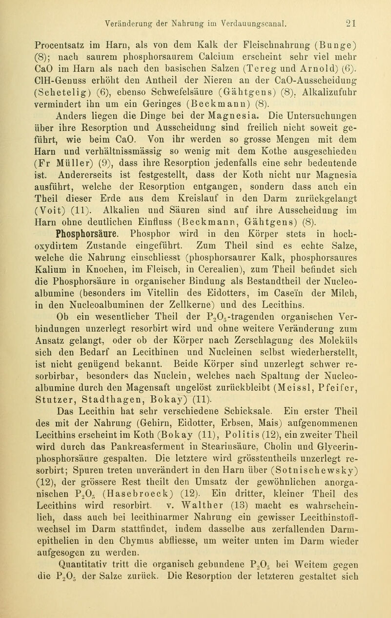 Procentsatz im Harn, als von dem Kalk der Fleischnahrung (Bunge) (8); nach saurem phosphorsaurem Calcium erscheint sehr viel mehr CaO im Harn als nach den basischen Salzen (Tereg und Arnold) (6). CIH-Genuss erhöht den Antheil der Nieren an der CaO-AusscheiduDg (Schetelig) (6), ebenso Schwefelsäure (Gähtgens) (8). Alkalizufuhr vermindert ihn um ein Geringes (Beckmann) (8). Anders liegen die Dinge bei der Magnesia. Die Untersuchungen über ihre Resorption und Ausscheidung sind freilich nicht soweit ge- führt, wie beim CaO. Von ihr werden so grosse Mengen mit dem Harn und verhältnissmässig so wenig mit dem Kothe ausgeschieden (Fr Müller) (9), dass ihre Resorption jedenfalls eine sehr bedeutende ist. Andererseits ist festgestellt, dass der Koth nicht nur Magnesia ausführt, welche der Resorption entgangen, sondern dass auch ein Theil dieser Erde aus dem Kreislauf in den Darm zurückgelangt (Voit) (11). Alkalien und Säuren sind auf ihre Ausscheidung im Harn ohne deutlichen Einfluss (Beckmann, Gähtgens) (8). Phosphorsäure. Phosphor wird in den Körper stets in hoch- oxydirtem Zustande eingeführt. Zum Theil sind es echte Salze, welche die Nahrung einschliesst (phosphorsaurer Kalk, phosphorsaures Kalium in Knochen, im Fleisch, in Cerealien), zum Theil befindet sich die Phosphorsäure in organischer Bindung als Bestandtheil der Nucleo- albumine (besonders im Vitellin des Eidotters, im Case'in der Milch, in den Nucleoalbuminen der Zellkerne) und des Lecithins. Ob ein wesentlicher Theil der P-^Og-tragenden organischen Ver- bindungen unzerlegt resorbirt wird und ohne weitere Veränderung zum Ansatz gelangt, oder ob der Körper nach Zerschlagung des Moleküls sich den Bedarf an Lecithinen und Nucleinen selbst wiederherstellt, ist nicht genügend bekannt. Beide Körper sind unzerlegt schwer re- sorbirbar, besonders das Nuclein, welches nach Spaltung der Nucleo- albumine durch den Magensaft ungelöst zurückbleibt (Meissl, Pfeifer, Stutzer, Stadthagen, Bokay) (11). Das Lecithin hat sehr verschiedene Schicksale. Ein erster Theil des mit der Nahrung (Gehirn, Eidotter, Erbsen, Mais) aufgenommenen Lecithins erscheint im Koth (Bokay (11), Politis (12), ein zweiter Theil wird durch das Pankreasferment in Stearinsäure, Cholin und Glycerin- phosphorsäure gespalten. Die letztere wird grösstentheils unzerlegt re- sorbirt; Spuren treten unverändert in den Harn über (Sotnischewsky) (12), der grössere Rest theilt den Umsatz der gewöhnlichen anorga- nischen PjO.^ (Hasebroeck) (12). Ein dritter, kleiner Theil des Lecithins wird resorbirt. v. Walther (13) macht es wahrschein- lich, dass auch bei lecithinarmer Nahrung ein gewisser Lecithinstoff- wechsel im Darm stattfindet, indem dasselbe aus zerfallenden Darm- epithelien in den Chymus abfliesse, um weiter unten im Darm wieder aufgesogen zu werden. Quantitativ tritt die organisch gebundene P.,05 bei Weitem gegen die P2O3 der Salze zurück. Die Resorptiou der letzteren gestaltet sich