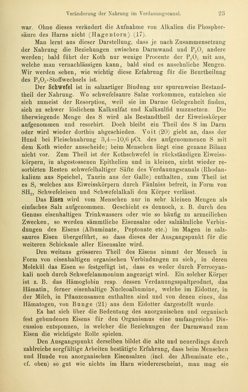 war. Ohne dieses verändert die Aufnahme von Alkalien die Phosphor- säure des Harns nicht (Hagentorn) (17). Man lernt aus dieser Darstellung, dass je nach Zusammensetzung der Nahrung die Beziehungen zwischen Darmwand und P2O5 andere werden; bald führt der Koth nur wenige Procente der P2O3 mit aus, welche man vernachlässigen kann, bald sind es ansehnliche Mengen. Wir werden sehen, wie wichtig diese Erfahrung für die Beurtheilung des P2O3-Stoffwechsels ist. Der Schwefel ist in salzartiger Bindung nur spuren weise Bestand- theil der Nahrung. Wo schwefelsaure Salze vorkommen, entziehen sie sich zumeist der Resorption, weil sie im Darme Gelegenheit finden, sich zu schwer löslichem Kalksulfat und Kalksulfid umzusetzen. Die überwiegende Menge des S wird als Bestandtheil der Eiweisskörper aufgenommen und resorbirt. Doch bleibt ein Theil des S im Darm oder wird wieder dorthin abgeschieden. Voit (20) giebt an, dass der Hund bei Fleischnahrung 3,4—10,6 pCt. des aufgenommenen S mit dem Koth wieder ausscheide; beim Menschen liegt eine genaue Bilanz nicht vor. Zum Theil ist der Kothschwefel in rückständigen Eiweiss- körpern, in abgestossenen Epithelien und in kleinen, nicht wieder re- sorbirten Resten schwefelhaltiger Säfte des Verdauungscanais (Rhodan- kalium aus Speichel, Taurin aus der Galle) enthalten, zum Theil ist es S, welches aus Eiweisskörpern durch Fäulniss befreit, in Form von SH2, Schwefeleisen und Schwefelalkali den Körper verlässt. Das Eisen wird vom Menschen nur in sehr kleinen Mengen als einfaches Salz aufgenommen. Geschieht es dennoch, z. B. durch den Genuss eisenhaltigen Trinkwassers oder wie so häufig zu arzneilichen Zwecken, so werden sämmtliche Eisensalze oder salzähnliche Verbin- dungen des Eisens (Albuminate, Peptonate etc.) im Magen in salz- saures Eisen übergeführt, so dass dieses der Ausgangspunkt für die weiteren Schicksale aller Eisensalze wird. Den weitaus grösseren Theil des Eisens nimmt der Mensch in Form von eisenhaltigen organischen Verbindungen zu sich, in deren Molekül das Eisen so festgefügt ist, dass es weder durch Ferrocyan- kali noch durch Schwefelammonium angezeigt wird. Ein solcher Körper ist z. B. das Hämoglobin resp. dessen Verdauungsspaltproduct, das Hämatin, ferner eisenhaltige Nucleoalbumine, welche im Eidotter, in der Milch, in Pflanzensamen enthalten sind und von denen eines, das Hämatogen, von Bunge (21) aus dem Eidotter dargestellt wurde. Es hat sich über die Bedeutung des anorganischen und organisch fest gebundenen Eisens für den Organismus eine umfangreiche Dis- cussion entsponnen, in welcher die Beziehungen der Darmwand zum Eisen die wichtigste Rolle spielen. Den Ausgangspunkt derselben bildet die alte und neuerdings durch zahlreiche sorgfältige Arbeiten bestätigte Erfahrung, dass beim Menschen und Hunde von anorganischen Eisensalzen (incl. der Albuminate etc., cf. oben) so gut wie nichts im Harn wiedererscheint, man mag sie