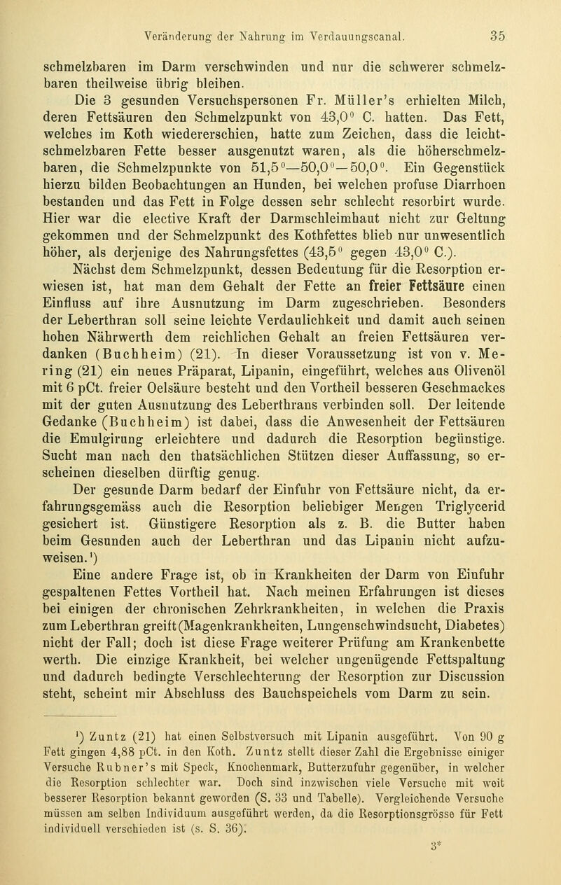 schmelzbaren im Darm verschwinden und nur die schwerer schmelz- baren theilweise übrig bleiben. Die 3 gesunden Versuchspersonen Fr. Müller's erhielten Milch, deren Fettsäuren den Schmelzpunkt von 43,0° C. hatten. Das Fett, welches im Koth wiedererschien, hatte zum Zeichen, dass die leicht- schmelzbaren Fette besser ausgenutzt waren, als die höherschmelz- baren, die Schmelzpunkte von 51,5°—50,0°—50,0°. Ein Gegenstück hierzu bilden Beobachtungen an Hunden, bei welchen profuse Diarrhoen bestanden und das Fett in Folge dessen sehr schlecht resorbirt wurde. Hier war die elective Kraft der Darmschleimhaut nicht zur Geltung gekommen und der Schmelzpunkt des Kothfettes blieb nur unwesentlich höher, als derjenige des Nahrungsfettes (43,5° gegen 43,0° C.). Nächst dem Schmelzpunkt, dessen Bedeutung für die Resorption er- wiesen ist, hat man dem Gehalt der Fette an freier Fettsäure einen Einfluss auf ihre Ausnutzung im Darm zugeschrieben. Besonders der Leberthran soll seine leichte Verdaulichkeit und damit auch seinen hohen Nährwerth dem reichlichen Gehalt an freien Fettsäuren ver- danken (Buchheim) (21). In dieser Voraussetzung ist von v. Me- ring (21) ein neues Präparat, Lipanin, eingeführt, welches aus Olivenöl mit 6 pCt. freier Oelsäure besteht und den Vortheil besseren Geschmackes mit der guten Ausnutzung des Leberthrans verbinden soll. Der leitende Gedanke (Buchheim) ist dabei, dass die Anwesenheit der Fettsäuren die Emulgirung erleichtere und dadurch die Resorption begünstige. Sucht man nach den thatsächlichen Stützen dieser Auffassung, so er- scheinen dieselben dürftig genug. Der gesunde Darm bedarf der Einfuhr von Fettsäure nicht, da er- fahrungsgemäss auch die Resorption beliebiger Mengen Triglycerid gesichert ist. Günstigere Resorption als z. B. die Butter haben beim Gesunden auch der Leberthran und das Lipanin nicht aufzu- weisen. ') Eine andere Frage ist, ob in Krankheiten der Darm von Einfuhr gespaltenen Fettes Vortheil hat. Nach meinen Erfahrungen ist dieses bei einigen der chronischen Zehrkrankheiten, in welchen die Praxis zum Leberthran greift (Magenkrankheiten, Lungenschwindsucht, Diabetes) nicht der Fall; doch ist diese Frage weiterer Prüfung am Krankenbette werth. Die einzige Krankheit, bei welcher ungenügende Fettspaltang und dadurch bedingte Verschlechterung der Resorption zur Discussion steht, scheint mir Abschluss des Bauchspeichels vom Darm zu sein. ') Zuntz (21) hat einen Selbstversuch mit Lipanin ausgeführt. Von 90 g Fett gingen 4,88 pCt. in den Koth. Zuntz stellt dieser Zahl die Ergebnisse einiger Versuche R üb n er's mit Speck, Knochenmark, Butterzufuhr gegenüber, in welcher die Resorption schlechter war. Doch sind Inzwischen viele Versuche mit weit besserer Resorption bekannt geworden (S. 33 und Tabelle). Vergleichende Versuche müssen am selben Individuum ausgeführt werden, da die Resorptionsgrösse für Fett individuell verschieden ist (s. S. 36). 3*