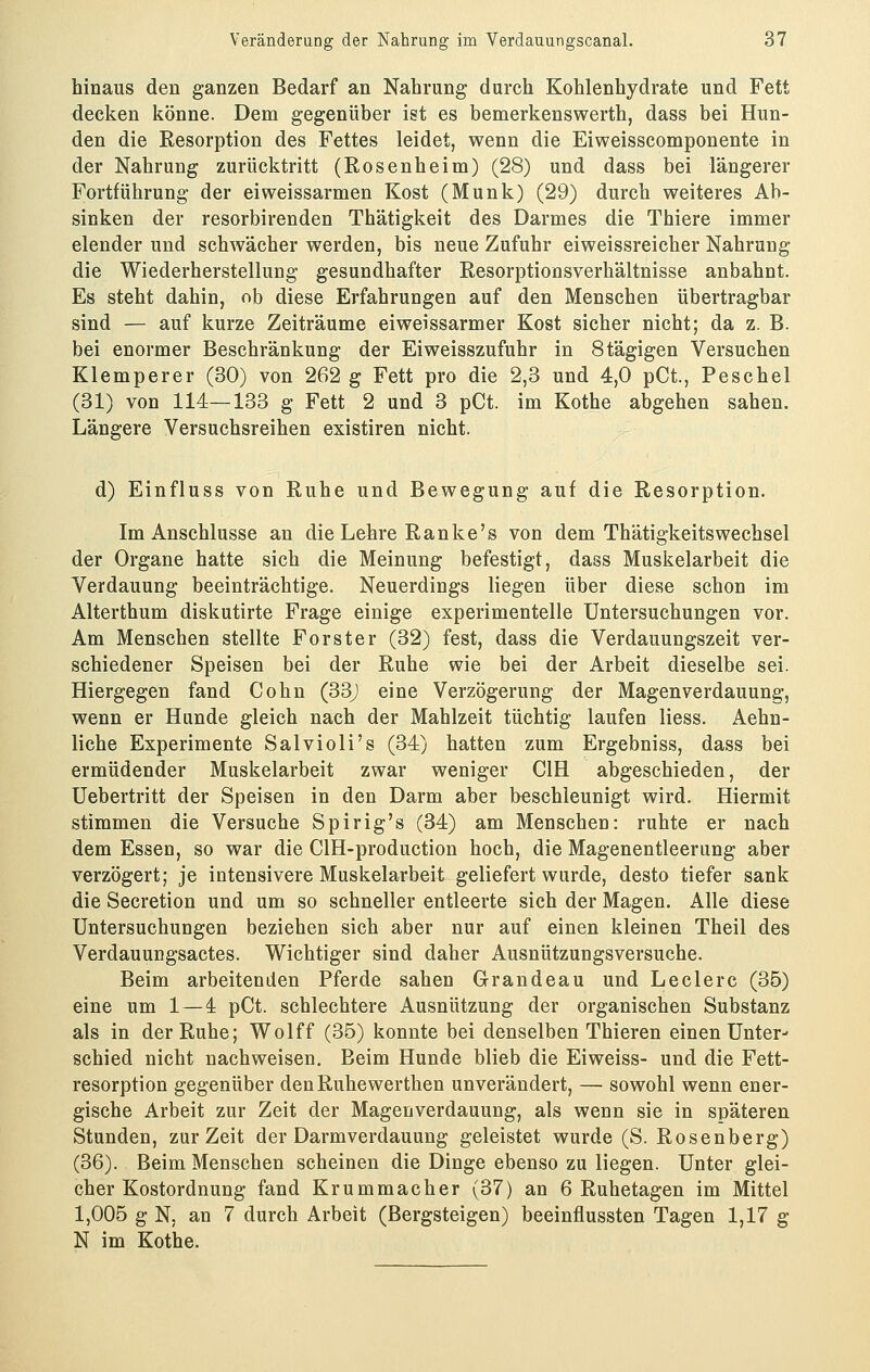 hinaus den ganzen Bedarf an Nahrung durch Kohlenhydrate und Fett decken könne. Dem gegenüber ist es bemerkenswerth, dass bei Hun- den die Resorption des Fettes leidet, wenn die Eiweisscomponente in der Nahrung zurücktritt (Rosenheim) (28) und dass bei längerer Fortführung der eiweissarmen Kost (Munk) (29) durch weiteres Ab- sinken der resorbirenden Thätigkeit des Darmes die Thiere immer elender und schwächer werden, bis neue Zufuhr eiweissreicher Nahrung die Wiederherstellung gesundhafter Resorptionsverhältnisse anbahnt. Es steht dahin, ob diese Erfahrungen auf den Menschen übertragbar sind — auf kurze Zeiträume eiweissarmer Kost sicher nicht; da z. B. bei enormer Beschränkung der Eiweisszufuhr in Stägigen Versuchen Klemperer (30) von 262 g Fett pro die 2,3 und 4,0 pCt., Peschel (31) von 114—133 g Fett 2 und 3 pCt. im Kothe abgehen sahen. Längere Versuchsreihen existiren nicht. d) Einfluss von Ruhe und Bewegung auf die Resorption. Im Anschlüsse an die Lehre Ranke's von dem ThätigkeitsWechsel der Organe hatte sich die Meinung befestigt, dass Muskelarbeit die Verdauung beeinträchtige. Neuerdings liegen über diese schon im Alterthum diskutirte Frage einige experimentelle Untersuchungen vor. Am Menschen stellte Forster (32) fest, dass die Verdauungszeit ver- schiedener Speisen bei der Ruhe wie bei der Arbeit dieselbe sei. Hiergegen fand Cohn (33j eine Verzögerung der Magenverdauung, wenn er Hunde gleich nach der Mahlzeit tüchtig laufen Hess. Aehn- liche Experimente Salvioli's (34) hatten zum Ergebniss, dass bei ermüdender Muskelarbeit zwar weniger CIH abgeschieden, der Uebertritt der Speisen in den Darm aber beschleunigt wird. Hiermit stimmen die Versuche Spirig's (34) am Menschen: ruhte er nach dem Essen, so war die ClH-production hoch, die Magenentleerung aber verzögert; je intensivere Muskelarbeit geliefert wurde, desto tiefer sank die Secretion und um so schneller entleerte sich der Magen. Alle diese Untersuchungen beziehen sich aber nur auf einen kleinen Theil des Verdauungsactes. Wichtiger sind daher Ausnützungsversuche. Beim arbeitenden Pferde sahen Grandeau und Leclerc (35) eine um 1 — 4 pCt. schlechtere Ausnützung der organischen Substanz als in der Ruhe; Wolff (35) konnte bei denselben Thieren einen Unter- schied nicht nachweisen. Beim Hunde blieb die Eiweiss- und die Fett- resorption gegenüber den Ruhewerthen unverändert, — sowohl wenn ener- gische Arbeit zur Zeit der Magenverdauung, als wenn sie in späteren Stunden, zur Zeit der Darmverdauung geleistet wurde (S. Rosenberg) (36). Beim Menschen scheinen die Dinge ebenso zu liegen. Unter glei- cher Kostordnung fand Krummacher (37) an 6 Ruhetagen im Mittel 1,005 g N, an 7 durch Arbeit (Bergsteigen) beeinflussten Tagen 1,17 g N im Kothe.