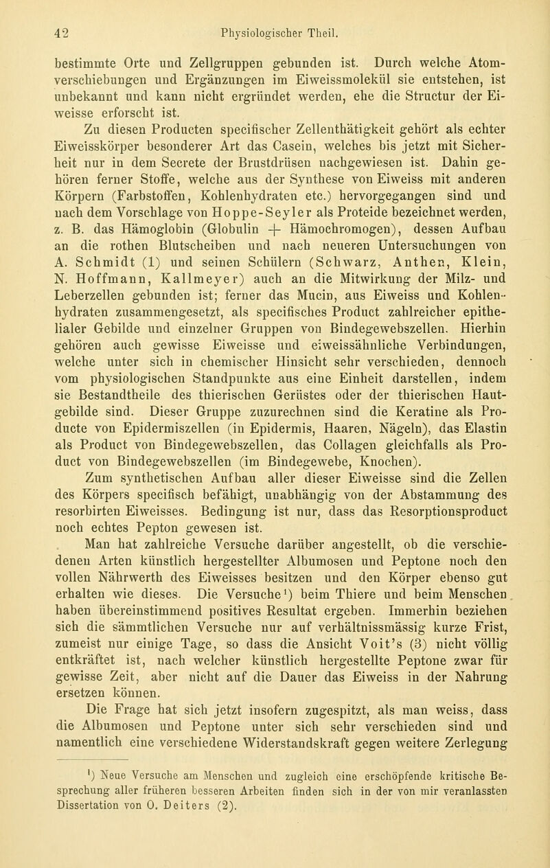 bestimmte Orte und Zellgruppen gebunden ist. Durch welche Atom- verschiebungen und Ergänzungen im Eiweissmolekül sie entstehen, ist unbekannt und kann nicht ergründet werden, ehe die Structur der Ei- weisse erforscht ist. Zu diesen Producten specifischer Zellenthätigkeit gehört als echter Eiweisskörper besonderer Art das Casein, welches bis jetzt mit Sicher- heit nur in dem Secrete der Brustdrüsen nachgewiesen ist. Dahin ge- hören ferner Stoffe, welche aus der Synthese von Eiweiss mit anderen Körpern (Farbstoffen, Kohlenhydraten etc.) hervorgegangen sind und nach dem Vorschlage von Hoppe-Seyler als Proteide bezeichnet werden, z. B. das Hämoglobin (Globulin -|- Hämochromogen), dessen Aufbau an die rothen Blutscheiben und nach neueren Untersuchungen von A. Schmidt (1) und seinen Schülern (Schwarz, Anthen, Klein, N. Hoffmann, Kallmeyer) auch an die Mitwirkung der Milz- und Leberzellen gebunden ist; ferner das Mucin, aus Eiweiss und Kohlen- hydraten zusammengesetzt, als specifisches Product zahlreicher epithe- lialer Gebilde und einzelner Gruppen von Bindegewebszellen, Hierhin gehören auch gewisse Eiweisse und eiweissähnliche Verbindungen, welche unter sich in chemischer Hinsicht sehr verschieden, dennoch vom physiologischen Standpunkte aus eine Einheit darstellen, indem sie Bestandtheile des thierischen Gerüstes oder der thierischen Haut- gebilde sind. Dieser Gruppe zuzurechnen sind die Keratine als Pro- ducte von Epidermiszellen (in Epidermis, Haaren, Nägeln), das Elastin als Product von Bindegewebszellen, das Collagen gleichfalls als Pro- duct von Bindegewebszellen (im Bindegewebe, Knochen). Zum synthetischen Aufbau aller dieser Eiweisse sind die Zellen des Körpers specifisch befähigt, unabhängig von der Abstammung des resorbirten Eiweisses. Bedingung ist nur, dass das Resorptionsproduct noch echtes Pepton gewesen ist. Man hat zahlreiche Versuche darüber angestellt, ob die verschie- deneu Arten künstlich hergestellter Albumosen und Peptone noch den vollen Nährwerth des Eiweisses besitzen und den Körper ebenso gut erhalten wie dieses. Die Versuche^) beim Thiere und beim Menschen haben übereinstimmend positives Resultat ergeben. Immerhin beziehen sich die sämmtlichen Versuche nur auf verhältnissmässig kurze Frist, zumeist nur einige Tage, so dass die Ansicht Voit's (3) nicht völlig entkräftet ist, nach welcher künstlich hergestellte Peptone zwar für gewisse Zeit, aber nicht auf die Dauer das Eiweiss in der Nahrung ersetzen können. Die Frage hat sich jetzt insofern zugespitzt, als man weiss, dass die Albumosen und Peptone unter sich sehr verschieden sind und namentlich eine verschiedene Widerstandskraft gegen weitere Zerlegung ') Neue Versuche am Menschen und zugleich eine erschöpfende kritische Be- sprechung aller früheren besseren Arbeiten finden sich in der von mir veranlassten Dissertation von 0. Deiters (2).