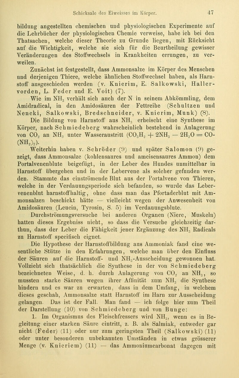 bildung angestellten chemischen und physiologischen Experimente auf die Lehrbücher der physiologischen Chemie verweise, habe ich bei den Thatsachen, welche dieser Theorie zu Grunde liegen, mit Rücksicht auf die Wichtigkeit, welche sie sich für die Beurtheilung gewisser Veränderungen des Stoffwechsels in Krankheiten errungen, zu ver- weilen. Zunächst ist festgestellt, dass Ammonsalze im Körper des Menschen und derjenigen Thiere, welche ähnlichen Stoffwechsel haben, als Harn- stoff ausgeschieden werden (v. Knierim, E. Salkowski, Haller- vorden, L. Feder und E. Voit) (7). Wie im NH3 verhält sich auch der N in seinem Abkömmling, dem Amidradical, in den Amidosäuren der Fettreihe (Schnitzen und Nencki, Salkowski, Bredschneider, v. Knierim, Munk) (8). Die Bildung von Harnstoff aus NHo erheischt eine Synthese im Körper, nach Schmiedeberg wahrscheinlich bestehend in Anlagerung von CO., an NH, unter Wasseraustritt (CO3H., + 2NH3 — 2H.,0 = CO- (NHO2). Weiterhin haben v. Schröder (9) und später Salomon (9) ge- zeigt, dass Ammonsalze (kohlensaures und ameisensaures Ammon) dem Portalvenenblute beigefügt, in der Leber des Hundes unmittelbar in Harnstoff übergehen und in der Lebervene als solcher gefunden wer- den. Stammte das einströmende Blut aus der Portalvene von Thieren, welche in der Verdauungsperiode sich befanden, so wurde das Leber- venenblut harnstoffhaltig, ohne dass man das Ffortaderblut mit Am- monsalzen beschickt hätte — vielleicht wegen der Anwesenheit von Amidosäuren (Leucin, Tyrosin, S. 5) im Verdauungsblute. Durchströmungsversuche bei anderen Organen (Niere, Muskeln) hatten dieses Ergebniss nicht, so dass die Versuche gleichzeitig dar- thun, dass der Leber die Fähigkeit jener Ergänzung des NH. Radicals zu Harnstoff specifisch eignet. Die Hypothese der Harnstoffbiidung aus Ammoniak fand eine we- sentliche Stütze in den Erfahrungen, welche man über den Einfluss der Säuren auf die Harnstoff- und NH3-Ausscheidung gewonnen hat. Vollzieht sich thatsächlich die Synthese in der von Schmiedeberg bezeichneten Weise, d. h. durch Anlagerung von CO2 an NH3, so mussten starke Säuren wegen ihrer Affinität zum NH3 die Synthese hindern und es war zu erwarten, dass in dem Umfang, in welchem dieses geschah, Ammonsalze statt Harnstoff im Harn zur Ausscheidung gelangen. Das ist der Fall. Man fand — ich folge hier zum Theil der Darstellung (10) von Schmiedeberg und von Bunge: 1. Im Organismus des Fleischfressers wird NH3, wenn es in Be- gleitung einer starken Säure eintritt, z. B. als Salmiak, entweder gar nicht (Feder) (11) oder nur zum geringsten Theil (Salkowski) (11) oder unter besonderen unbekannten Umständen in etwas grösserer Menge (v. Knieriem) (11) — das Ammoniumcarbonat dagegen mit