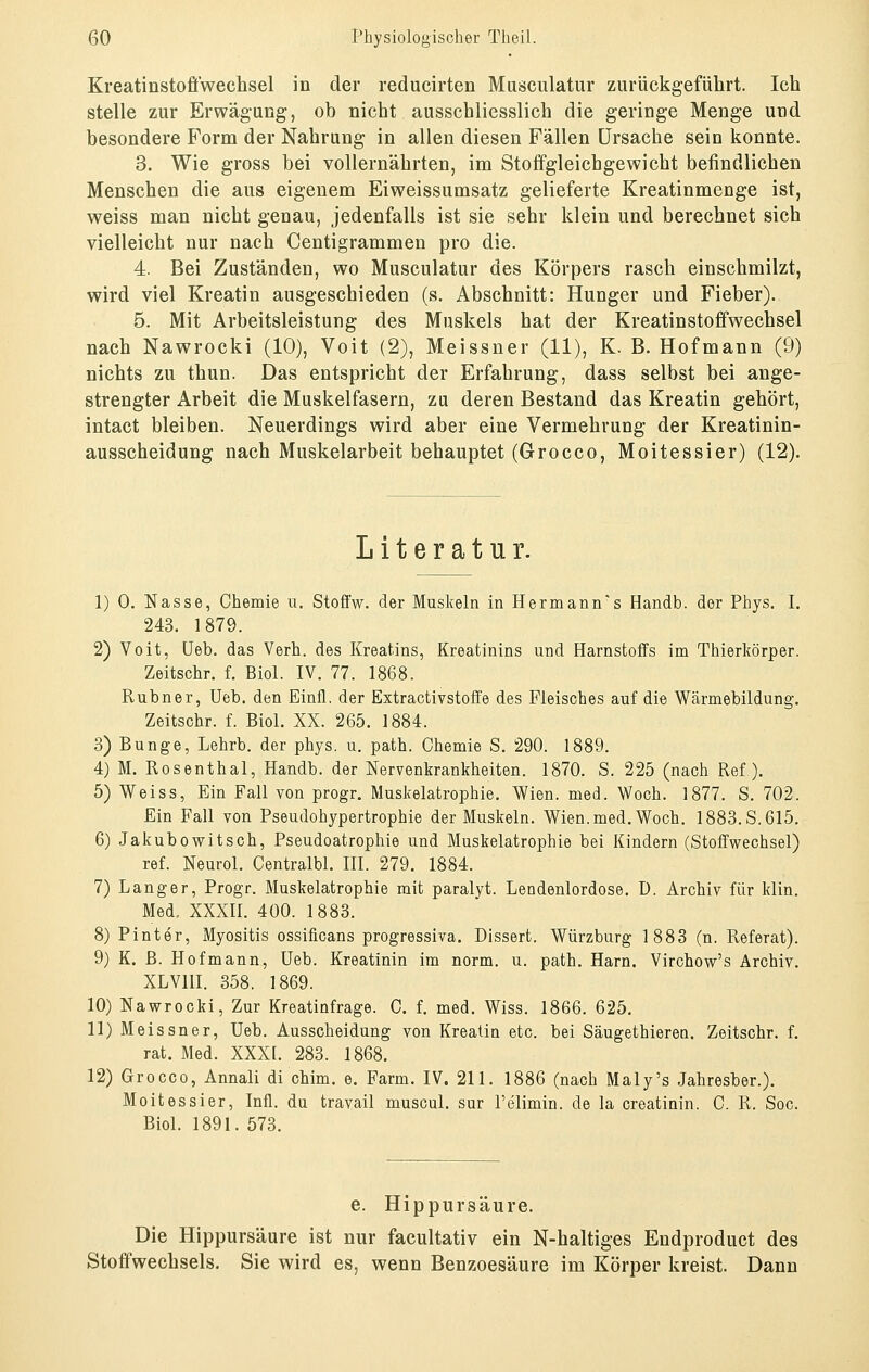 Kreatinstofiwechsel in der reducirten Musculatur zurückgeführt. Ich stelle zur Erwägung, ob nicht ausschliesslich die geringe Menge und besondere Form der Nahrung in allen diesen Fällen Ursache sein konnte. 3. Wie gross bei vollernährten, im Stoffgleicbgewicht befindlichen Menschen die aus eigenem Eiweissumsatz gelieferte Kreatinmenge ist, weiss man nicht genau, jedenfalls ist sie sehr klein und berechnet sich vielleicht nur nach Centigrammen pro die. 4. Bei Zuständen, wo Musculatur des Körpers rasch einschmilzt, wird viel Kreatin ausgeschieden (s. Abschnitt: Hunger und Fieber). 5. Mit Arbeitsleistung des Muskels hat der Kreatinstofifwechsel nach Nawrocki (10), Voit (2), Meissner (11), K. B. Hofmann (9) nichts zu thun. Das entspricht der Erfahrung, dass selbst bei ange- strengter Arbeit die Muskelfasern, zu deren Bestand das Kreatin gehört, intact bleiben. Neuerdings wird aber eine Vermehrung der Kreatinin- ausscheidung nach Muskelarbeit behauptet (Grocco, Moitessier) (12). Literatur. 1) 0. Nasse, Chemie u. Stoffw. der Muskeln in Herrn ann's Handb. der Phys. I. 243. 1879. 2) Voit, üeb. das Verh. des Kreatins, Kreatinins und Harnstoffs im Thierkörper. Zeitschr. f. Biol. IV. 77. 1868. Rubner, üeb. den Einfl. der Extractivstoffe des Fleisches auf die Wärmebildung. Zeitschr. f. Biol. XX. 265. 1884. 3) Bunge, Lehrb. der phys. u. path. Chemie S. 290. 1889. 4) M. Rosenthal, Handb. der Nervenkrankheiten. 1870. S. 225 (nach Ref). 5) Weiss, Ein Fall von progr. Muskelatrophie. Wien. med. Woch. 1877. S. 702. Ein Fall von Pseudohypertrophie der Muskeln. Wien. med. Woch. 1883. S. 615. 6) Jakubowitsch, Pseudoatrophie und Muskelatrophie bei Kindern (Stoffwechsel) ref. Neurol. Centralbl. HI. 279. 1884. 7) Langer, Progr. Muskelatrophie mit paralyt. Lendenlordose. D. Archiv für klin. Med. XXXII. 400. 1883. 8) Pinter, Myositis ossificans progressiva. Dissert. Würzburg 1883 (n. Referat). 9) K. ß. Hofmann, üeb. Kreatinin im norm. u. path. Harn. Virchow's Archiv. XLVIH. 358. 1869. 10) Nawrocki, Zur Kreatinfrage. C. f. med. Wiss. 1866. 625. 11) Meissner, Ueb. Ausscheidung von Kreatin etc. bei Säugethieren. Zeitschr. f. rat. Med. XXXt. 283. 1868. 12) Grocco, Annali di chim. e. Farm. IV. 211. 1886 (nach Maly's Jahresber.). Moitessier, Infl. du travail muscul. sur l'elimin. de la Creatinin. C. R. Soc. Biol. 1891. 573. e. Hippursäure. Die Hippursäure ist nur facultativ ein N-haltiges Endproduct des Stoffwechsels. Sie wird es, wenn Benzoesäure im Körper kreist. Dann
