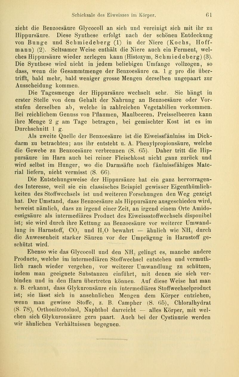 zieht die Benzoesäure Glycocoll an sich und vereinigt sich mit ihr zu Hippursäure. Diese Synthese erfolgt nach der schönen Entdeckung von Bunge und Schmiedeberg (1) in der Niere (Kochs, Hoff- mann) (2). Seltsamer Weise enthält die Niere auch ein Ferment, wel- ches Hippursäure wieder zerlegen kann (Histozym, Schmiedeberg) (3). Die Synthese wird nicht in jedem beliebigen Umfange vollzogen, so dass, wenn die Gesammtmenge der Benzoesäure ca. 1 g pro die über- trifft, bald mehr, bald weniger grosse Mengen derselben ungepaart zur Ausscheidung kommen. Die Tagesmenge der Hippursäure wechselt sehr. Sie hängt in erster Stelle von dem Gehalt der Nahrung an Benzoesäure oder Vor- stufen derselben ab, welche in zahlreichen Vegetabilien vorkommen. Bei reichlichem Genuss von Pflaumen, Maulbeeren, Preisseibeeren kann ihre Menge 2 g am Tage betragen, bei gemischter Kost ist es im Durchschnitt 1 g. Als zweite Quelle der Benzoesäure ist die Eiweissfäulniss im Dick- darm zu betrachten; aus ihr entsteht u. A. Phenylpropionsäure, welche die Gewebe zu Benzoesäure verbrennen (S. 65). Daher tritt die Hip- pursäure im Harn auch bei reiner Fleischkost nicht ganz zurück und wird selbst im Hunger, wo die Darmsäfte noch fäulnissfähiges Mate- rial liefern, nicht vermisst (S. 66). Die Entstehungsweise der Hippursäure hat ein ganz hervorragen- des Interesse, weil sie ein classisches Beispiel gewisser Eigenthümlich- keiten des Stoffwechsels ist und weiteren Forschungen den Weg gezeigt hat. Der Umstand, dass Benzoesäure als Hippursäure ausgeschieden wird, beweist nämlich, dass zu irgend einer Zeit, an irgend einem Orte Amido- essigsäure als intermediäres Product des Eiweissstoffwechsels disponibel ist; sie wird durch ihre Kettung an Benzoesäure vor weiterer Umwand- lung in Harnstoff, COo und H.O bewahrt — ähnlich wie NH3 durch die Anwesenheit starker Säuren vor der Umprägung in Harnstoff ge- schützt wird. Ebenso wie das Glycocoll und den NH. gelingt es, manche andere Producte, welche im intermediären Stoffwechsel entstehen und vermuth- lich rasch wieder vergehen, vor weiterer Umwandlung zu schützen, indem man geeignete Substanzen einführt, mit denen sie sich ver- binden und in den Harn übertreten können. Auf diese Weise hat man z. B. erkannt, dass Glykuronsäure ein intermediäres Stoffwechselproduct ist; sie lässt sich in ansehnlichen Mengen dem Körper entziehen, wenn man gewisse Stoffe, z. B. Campher (S. 65), Chloralhydrat (S. 78), Orthonitrotoluol, Naphthol darreicht — alles Körper, mit wel- chen sich Glykuronsäure gern paart. Auch bei der Cystinurie werden wir ähnlichen Verhältnissen begegnen.