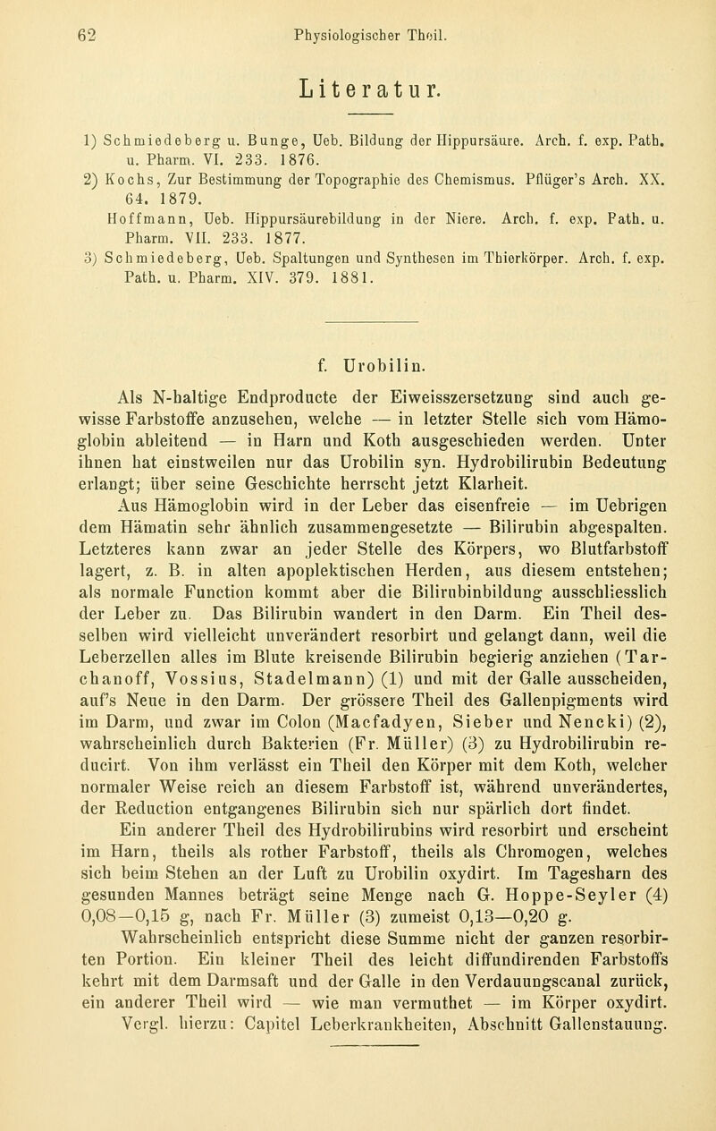 Literatur. 1) Schmiedeberg u. Bunge, Ueb. Bildung der Hippursäure. Arch. f. exp. Path. u. Pharm. VI. 233. 1876. 2) Kochs, Zur Bestimmung der Topographie des Chemismus. Pflüger's Arch. XX. 64. 1879. Hoff mann, Ueb. Hippursäurebildung in der Niere. Arch. f. exp. Fath. u. Pharm. VII. 233. 1877. 3) Schmiedeberg, Ueb. Spaltungen und Synthesen im Thierkörper. Arch. f. exp. Path. u. Pharm. XIV. 379. 1881. f. Urobilin. Als N-haltige Endproducte der Eiweisszersetzung sind auch ge- wisse Farbstoife anzusehen, welche — in letzter Stelle sich vom Hämo- globin ableitend — in Harn und Koth ausgeschieden werden. Unter ihnen hat einstweilen nur das Urobilin syn. Hydrobilirubin Bedeutung erlangt; über seine Geschichte herrscht jetzt Klarheit. Aus Hämoglobin wird in der Leber das eisenfreie — im Uebrigen dem Hämatin sehr ähnlich zusammengesetzte — Bilirubin abgespalten. Letzteres kann zwar an jeder Stelle des Körpers, wo Blutfarbstoff lagert, z. B. in alten apoplektischen Herden, aus diesem entstehen; als normale Function kommt aber die Bilirnbinbildung ausschliesslich der Leber zu. Das Bilirubin wandert in den Darm. Ein Theil des- selben wird vielleicht unverändert resorbirt und gelangt dann, weil die Leberzellen alles im Blute kreisende Bilirubin begierig anziehen (Tar- chanoff, Vossius, Stadelmann) (1) und mit der Galle ausscheiden, auf's Neue in den Darm. Der grössere Theil des Gallenpigments wird im Darm, und zwar im Colon (Macfadyen, Sieber undNencki) (2), wahrscheinlich durch Bakterien (Fr. Müller) (3) zu Hydrobilirubin re- ducirt. Von ihm verlässt ein Theil den Körper mit dem Koth, welcher normaler Weise reich an diesem Farbstoff ist, während unverändertes, der Reduction entgangenes Bilirubin sich nur spärlich dort findet. Ein anderer Theil des Hydrobilirubins wird resorbirt und erscheint im Harn, theils als rother Farbstoff, theils als Chromogen, welches sich beim Stehen an der Luft zu Urobilin oxydirt. Im Tagesharn des gesunden Mannes beträgt seine Menge nach G. Hoppe-Seyler (4) 0,08—0,15 g, nach Fr. Müller (3) zumeist 0,13—0,20 g. Wahrscheinlich entspricht diese Summe nicht der ganzen resorbir- ten Portion. Ein kleiner Theil des leicht diffundirenden Farbstoffs kehrt mit dem Darmsaft und der Galle in den Verdauungscanal zurück, ein anderer Theil wird — wie man vermuthet — im Körper oxydirt. Vcrgl. hierzu: Capitel Leberkrankheiten, Abschnitt Gallenstauung.