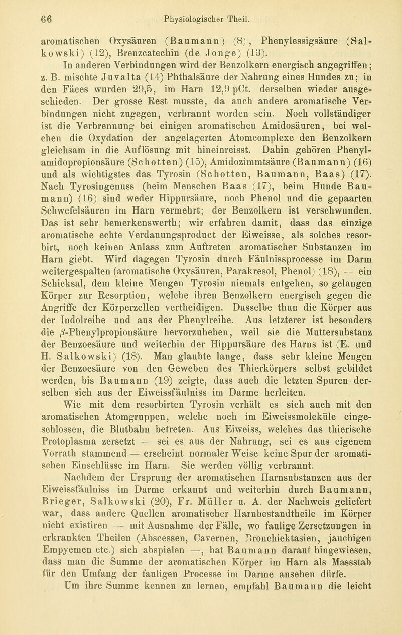 aromatischen Oxysäuren (Baumann) (8), Phenylessigsäure (Sal- kowski) (12), Brenzcatechin (de Jonge) (13). In anderen Verbindungen wird der Benzolkern energisch angegriffen; z. B. mischte Juvalta (14) Phthalsäure der Nahrung eines Hundes zu; in den Fäces wurden 29,5, im Harn 12,9 pCt. derselben wieder ausge- schieden. Der grosse Rest musste, da auch andere aromatische Ver- bindungen nicht zugegen, verbrannt worden sein. Noch vollständiger ist die Verbrennung bei einigen aromatischen Amidosäuren, bei wel- chen die Oxydation der angelagerten Atomcomplexe den Benzolkern gleichsam in die Auflösung mit hineinreisst. Dahin gehören Phenyl- amidopropiousäure (Schotten) (15), Amidozimmtsäure (Baumann) (16) und als wichtigstes das Tyrosin (Schotten, Baumann, Baas) (17). Nach Tyrosingenuss (beim Menschen Baas (17), beim Hunde Bau- mann) (16) sind weder Hippursäure, noch Phenol und die gepaarten Schwefelsäuren im Harn vermehrt; der Benzolkern ist verschwunden. Das ist sehr bemerkenswerth; wir erfahren damit, dass das einzige aromatische echte Verdauungsproduct der Ei weisse, als solches resor- birt, noch keinen Anlass zum Auftreten aromatischer Substanzen im Harn giebt. Wird dagegen Tyrosin durch Fäulnissprocesse im Darm weitergespalten (aromatische Oxysäuren, Parakresol, Phenol) (18), — ein Schicksal, dem kleine Mengen Tyrosin niemals entgehen, so gelangen Körper zur Resorption, welche ihren Benzolkern energisch gegen die Angriffe der Körperzellen vertheidigen. Dasselbe thun die Körper aus der Indolreihe und aus der Phenylreihe. Aus letzterer ist besonders die /i-Phenylpropionsäure hervorzuheben, weil sie die Muttersubstanz der Benzoesäure und weiterhin der Hippursäure des Harns ist (E. und H. Salkowski) (18). Man glaubte lange, dass sehr kleine Mengen der Benzoesäure von den Geweben des Thierkörpers selbst gebildet werden, bis Bau mann (19) zeigte, dass auch die letzten Spuren der- selben sich aus der Eiweissfäulniss im Darme herleiten. Wie mit dem resorbirten Tyrosin verhält es sich auch mit den aromatischen Atomgruppen, welche noch im Eiweissmoleküle einge- schlossen, die Blutbahn betreten. Aus Eiweiss, welches das thierische Protoplasma zersetzt — sei es aus der Nahrung, sei es aus eigenem Vorrath stammend — erscheint normaler Weise keine Spur der aromati- schen Einschlüsse im Harn. Sie werden völlig verbrannt. Nachdem der Ursprung der aromatischen Harnsubstanzen aus der Eiweissfäulniss im Darme erkannt und weiterhin durch Baumann, Brieger, Salkowski (20), Fr. Müller u. A. der Nachweis geliefert war, dass andere Quellen aromatischer Harnbestandtheile im Körper nicht existiren — mit Ausnahme der Fälle, wo faulige Zersetzungen in erkrankten Theilen (Abscessen, Cavernen, Bronchiektasien, jauchigen Empyemen etc.) sich abspielen —, hat Baumann daraufhingewiesen, dass man die Summe der aromatischen Körper im Harn als Massstab für den Umfang der fauligen Processe im Darme ansehen dürfe. Um ihre Summe kennen zu lernen, empfahl Bau mann die leicht