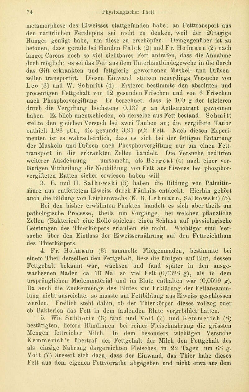 metamorphose des Ei weisses stattgefunden habe; an Fetttransport aus den natürlichen Fettdepots sei nicht zu denken, weil der 20tägige Hunger genügt habe, um diese zu erschöpfen. Demgegenüber ist zu betonen, dass gerade bei Hunden Falck (2) und Fr. Hofmann (2) nach langer Carenz noch so viel sichtbares Fett antrafen, dass die Annahme doch möglich: es sei das Fett aus dem ünterhautbindegewebe in die durch das Gift erkrankten und fettgierig gewordenen Muskel- und Drüsen- zellen transportirt. Diesen Einwand stützen neuerdings Versuche von Leo (3) und W. Schmitt (4). Ersterer bestimmte den absoluten und procentigen Fettgehalt von 12 gesunden Fröschen und von 6 Fröschen nach Phosphorvergiftung. Er berechnet, dass je 100 g der letzteren durch die Vergiftung höchstens 0,137 g an Aetherextract gewonnen haben. Es blieb unentschieden, ob derselbe aus Fett bestand. Schmitt stellte den gleichen Versuch bei zwei Tauben an; die vergiftete Taube enthielt 1,83 pCt., die gesunde 3,91 pCt Fett. Nach diesen Experi- menten ist es wahrscheinlich, dass es sich bei der fettigen Entartung der Muskeln und Drüsen nach Phosphorvergiftung nur um einen Fett- transport in die erkrankten Zellen handelt. Die Versuche bedürfen weiterer Ausdehnung — umsomehr, als Bergeat (4) nach einer vor- läufigen Mittheilung die Neubildung von Fett aus Eiweiss bei phosphor- vergifteten Ratten sicher erwiesen haben will. 3. E. und H. Salkowski (5) haben die Bildung von Palmitin- säure aus entfettetem Eiweiss durch Fäulniss entdeckt. Hierhin gehört auch die Bildung von Leichenwachs (K. B. Lehmann, Salkowski) (5). Bei den bisher erwähnten Punkten handelt es sich aber theils um pathologische Processe, theils um Vorgänge, bei welchen pflanzliche Zellen (Bakterien) eine Rolle spielen; einen Schluss auf physiologische Leistungen des Thierkörpers erlauben sie nicht. Wichtiger sind Ver- suche über den Einfluss der Eiweissernährung auf den Fettreichthum des Thierkörpers. 4. Fr. Hof mann (3) sammelte Fliegenmaden, bestimmte bei einem Theil derselben den Fettgehalt, Hess die übrigen auf Blut, dessen Fettgehalt bekannt war, wachsen und fand später in den ausge- wachsenen Maden ca. 10 Mal so viel Fett (0,6328 g), als in dem ursprünglichen Madenmaterial und im Blute enthalten war (0,0599 g). Da auch die Zuckermenge des Blutes zur Erklärung der Fettansamm- lung nicht ausreichte, so musste auf Fettbildung aus Eiweiss geschlossen werden. Freilich steht dahin, ob der Thierkörper dieses vollzog oder ob Bakterien das Fett in dem faulenden Blute vorgebildet hatten. 5. Wie Subbotin (6) fand und Voit (7) und Kemmerich (8) bestätigten, liefern Hündinnen bei reiner Fleischnahrung die grössten Mengen fettreicher Milch. In dem besonders wichtigen Versuche Kemmerieh's übertraf der Fettgehalt der Milch den Fettgehalt des als einzige Nahrung dargereichten Fleisches in 22 Tagen um 68 g. Voit (7) äussert sich dazu, dass der Einwand, das Thier habe dieses Fett aus dem eigenen Fettvorrathe abgegeben und nicht etwa aus dem