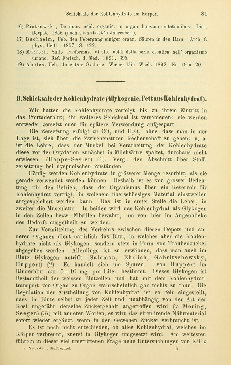 16) Piotrowski, De quor. acid. organic. in organ. humano mutationibus. Diss. Dorpat. 1856 (nach Canstatt's Jahresber.). 17) Buchheim, Ueb, den üebergang einiger organ. Säuren in den Harn. Arch. f. phys. Heilk. 1857. S. 122. 18) Mar fori, Sülle trasformaz. di alc. acidi della serie ossalica nell' organismo umano. Ref. Fortsch. d. Med. 1891. 395. 19) Abeles, Ueb. alimentäre Oxalurie, Wiener klin. Woch. 1892. No. 19 u. 20. ß. Schicksale der Kohlenhydrate (Glykogeiiie, Fett aus Kohlenbjdrat). Wir hatten die Kohlenhydrate verfolgt bis zu ihrem Eintritt in das Pfortaderblut; ihr weiteres Schicksal ist verschieden: sie werden entweder zersetzt oder für spätere Verwendung aufgespart. Die Zersetzung erfolgt zu CO^ und H;,0, ohne dass man in der Lage ist, sich über die Zwischenstufen Rechenschaft zu geben; u. a. ist die Lehre, dass der Muskel bei Verarbeitung der Kohlenhydrate diese vor der Oxydation zunächst in Milchsäure spaltet, durchaus nicht erwiesen. (Hoppe-Seyler) (1). Vergl. den Abschnitt über Stofif- zersetzung bei dyspnoischen Zuständen. Häufig werden Kohlenhydrate in grösserer Menge resorbirt, als sie gerade verwendet werden können. Deshalb ist es von grosser Bedeu- tung für den Betrieb, dass der Organismus über ein Reservoir für Kohlenhydrat verfügt, in welchem überschüssiges Material einstweilen aufgespeichert werden kann. Das ist in erster Stelle die Leber, in zweiter die Musculatur. In beiden wird das Kohlenhydrat als Glykogen in den Zellen bezw. Fibrillen bewahrt, um von hier im Augenblicke des Bedarfs ausgetheilt zu werden. Zur Vermittelung des Verkehrs zwischen diesen Depots und an- deren Organen dient natürlich das Blut, in welches aber die Kohlen- hydrate nicht als Glykogen, sondern stets in Form von Traubenzucker abgegeben werden. Allerdings ist zu erwähnen, dass man auch im Blute Glykogen antrifft (Salomon, Ehrlich, Gabritschewsky, Huppert) Qi). Es handelt sich um Spuren — von Hupp er t im Rinderblut auf 5—10 mg pro Liter bestimmt. Dieses Glykogen ist Bestandtheil der weissen Blutzellen und hat mit dem Kohlenhydrat- transport von Organ zu Organ wahrscheinlich gar nichts zu thun. Die Regulation der Austheilung von Kohlenhydrat ist so fein eingestellt, dass im Blute selbst zu jeder Zeit und unabhängig von der Art der Kost ungefähr derselbe Zuckergehalt angetroffen wird (v. Mering, See gen) (3); mit anderen Worten, es wird das circulirende Nährmaterial sofort wieder ergänzt, wenn in den Geweben Zucker verbraucht ist. Es ist noch nicht entschieden, ob alles Kohlenhydrat, welches im Körper verbrennt, zuerst in Glykogen umgesetzt wird. Am weitesten führten in dieser viel umstrittenen Frage neue Untersuchungen von Külz V. Noordeii, Stoffwechsel. 6