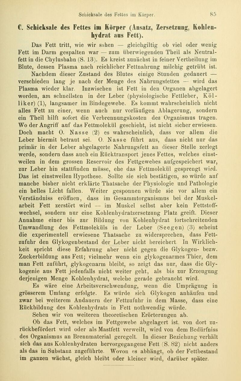 €. Schicksale des Fettes im Körper (Ansatz, Zersetzuug, Kohleu- hydrat aus Fett). Das Fett tritt, wie wir sahen — gleichgiltig ob viel oder wenig Fett im Darm gespalten war — zum überwiegenden Theil als Neutral- fett in die Chylusbahn (S. 13). Es kreist zunächst in feiner Vertheilung im Blute, dessen Plasma nach reichlicher Fettnahrung milchig getrübt ist. Nachdem dieser Zustand des Blutes einige Stunden gedauert — verschieden lang je nach der Menge des Nahrungsfettes — wird das Plasma wieder klar. Inzwischen ist Fett in den Organen abgelagert worden, am schnellsten in der Leber (physiologische Fettleber, KOl- li ker) (1), langsamer im Bindegewebe. Es kommt wahrscheinlich nicht alles Fett zu einer, wenn auch nur vorläufigen Ablagerung, sondern ein Theil hilft sofort die Verbrennungskosten des Organismus tragen. Wo der Angriff auf das Fettmolekül geschieht, ist nicht sicher erwiesen. Doch macht 0. Nasse (2) es wahrscheinlich, dass vor allem die Leber hiermit betraut sei. 0. Nasse führt aus, dass nicht nur das primär in der Leber abgelagerte Nahrungsfett an dieser Stelle zerlegt werde, sondern dass auch ein Rücktransport jenes Fettes, welches einst- weilen in dem grossen Reservoir des Fettgewebes aufgespeichert war, zur Leber hin stattfinden müsse, ehe das Fettmolekül gesprengt wird. Das ist einstweilen Hypothese. Sollte sie sich bestätigen, so würde auf manche bisher nicht erklärte Thatsache der Physiologie und Pathologie ein helles Licht fallen. Weiter gesponnen würde sie vor allem ein Verständniss eröffnen, dass im Gesammtorganismus bei der Muskel- arbeit Fett zerstört wird — im Muskel selbst aber kein Fettstoff- wechsel, sondern nur eine Kohlenhydratzersetzung Platz greift. Dieser Annahme einer bis zur Bildung von Kohlenhydrat fortschreitenden Umwandlung des Fettmoleküls in der Leber (Seegen) (3) scheint die experimentell erwiesene Thatsache zu widersprechen, dass Fett- zufuhr den Glykogenbestand der Leber nicht bereichert. In Wirklich- keit spricht diese Erfahrung aber nicht gegen die Glykogen- bezw. Zuckerbildung aus Fett; vielmehr wenn ein glykogenarmes Thier, dem man Fett zuführt, glykogenarm bleibt, so zeigt das nur, dass die Gly- kogenie aus Fett jedenfalls nicht weiter geht, als bis zur Erzeugung derjenigen Menge Kohlenhydrat, welche gerade gebraucht wird. Es wäre eine Arbeitsverschwendung, wenn die Umpräguug in grösserem Umfang erfolgte. Es würde sich Glykogen anhäufen und zwar bei weiterem Andauern der Fettzufuhr in dem Masse, dass eine Rückbildung des Kohlenhydrats in Fett nothwendig würde. Sehen wir von weiteren theoretischen Erörterungen ab. Ob das Fett, welches im Fettgewebe abgelagert ist, von dort zu- rückbefördert wird oder als Mastfett verweilt, wird von dem Bedürfniss des Organismus an Brennmaterial geregelt. In dieser Beziehung verhält sich das aus Kohlenhydraten hervorgegangene Fett (S. 82) nicht anders als das in Substanz zugeführte. Wovon es abhängt, ob der Fettbestand im ganzen wächst, gleich bleibt oder kleiner wird, darüber später.